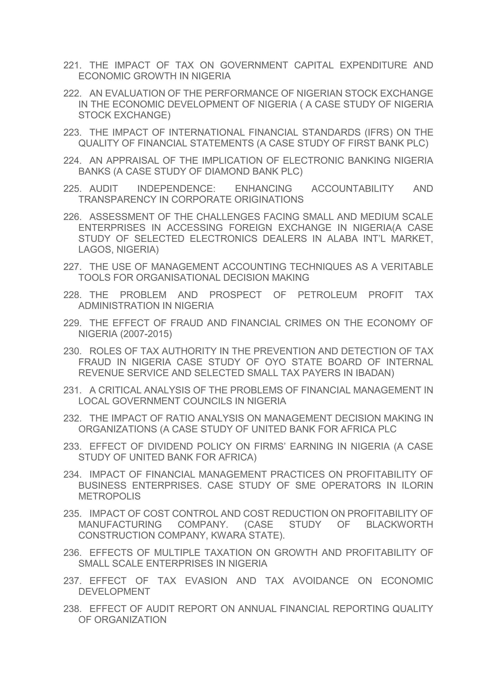 221. THE IMPACT OF TAX ON GOVERNMENT CAPITAL EXPENDITURE AND
ECONOMIC GROWTH IN NIGERIA
222. AN EVALUATION OF THE PERFORMANCE OF NIGERIAN STOCK EXCHANGE
IN THE ECONOMIC DEVELOPMENT OF NIGERIA ( A CASE STUDY OF NIGERIA
STOCK EXCHANGE)
223. THE IMPACT OF INTERNATIONAL FINANCIAL STANDARDS (IFRS) ON THE
QUALITY OF FINANCIAL STATEMENTS (A CASE STUDY OF FIRST BANK PLC)
224. AN APPRAISAL OF THE IMPLICATION OF ELECTRONIC BANKING NIGERIA
BANKS (A CASE STUDY OF DIAMOND BANK PLC)
225. AUDIT INDEPENDENCE: ENHANCING ACCOUNTABILITY AND
TRANSPARENCY IN CORPORATE ORIGINATIONS
226. ASSESSMENT OF THE CHALLENGES FACING SMALL AND MEDIUM SCALE
ENTERPRISES IN ACCESSING FOREIGN EXCHANGE IN NIGERIA(A CASE
STUDY OF SELECTED ELECTRONICS DEALERS IN ALABA INT’L MARKET,
LAGOS, NIGERIA)
227. THE USE OF MANAGEMENT ACCOUNTING TECHNIQUES AS A VERITABLE
TOOLS FOR ORGANISATIONAL DECISION MAKING
228. THE PROBLEM AND PROSPECT OF PETROLEUM PROFIT TAX
ADMINISTRATION IN NIGERIA
229. THE EFFECT OF FRAUD AND FINANCIAL CRIMES ON THE ECONOMY OF
NIGERIA (2007-2015)
230. ROLES OF TAX AUTHORITY IN THE PREVENTION AND DETECTION OF TAX
FRAUD IN NIGERIA CASE STUDY OF OYO STATE BOARD OF INTERNAL
REVENUE SERVICE AND SELECTED SMALL TAX PAYERS IN IBADAN)
231. A CRITICAL ANALYSIS OF THE PROBLEMS OF FINANCIAL MANAGEMENT IN
LOCAL GOVERNMENT COUNCILS IN NIGERIA
232. THE IMPACT OF RATIO ANALYSIS ON MANAGEMENT DECISION MAKING IN
ORGANIZATIONS (A CASE STUDY OF UNITED BANK FOR AFRICA PLC
233. EFFECT OF DIVIDEND POLICY ON FIRMS’ EARNING IN NIGERIA (A CASE
STUDY OF UNITED BANK FOR AFRICA)
234. IMPACT OF FINANCIAL MANAGEMENT PRACTICES ON PROFITABILITY OF
BUSINESS ENTERPRISES. CASE STUDY OF SME OPERATORS IN ILORIN
METROPOLIS
235. IMPACT OF COST CONTROL AND COST REDUCTION ON PROFITABILITY OF
MANUFACTURING COMPANY. (CASE STUDY OF BLACKWORTH
CONSTRUCTION COMPANY, KWARA STATE).
236. EFFECTS OF MULTIPLE TAXATION ON GROWTH AND PROFITABILITY OF
SMALL SCALE ENTERPRISES IN NIGERIA
237. EFFECT OF TAX EVASION AND TAX AVOIDANCE ON ECONOMIC
DEVELOPMENT
238. EFFECT OF AUDIT REPORT ON ANNUAL FINANCIAL REPORTING QUALITY
OF ORGANIZATION
 