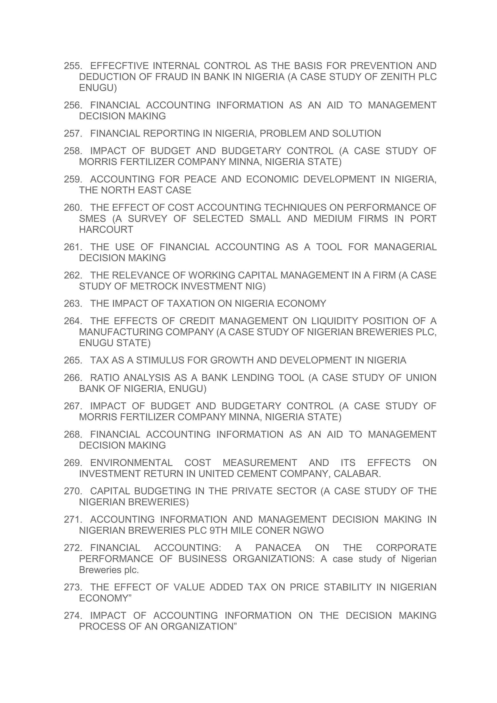 255. EFFECFTIVE INTERNAL CONTROL AS THE BASIS FOR PREVENTION AND
DEDUCTION OF FRAUD IN BANK IN NIGERIA (A CASE STUDY OF ZENITH PLC
ENUGU)
256. FINANCIAL ACCOUNTING INFORMATION AS AN AID TO MANAGEMENT
DECISION MAKING
257. FINANCIAL REPORTING IN NIGERIA, PROBLEM AND SOLUTION
258. IMPACT OF BUDGET AND BUDGETARY CONTROL (A CASE STUDY OF
MORRIS FERTILIZER COMPANY MINNA, NIGERIA STATE)
259. ACCOUNTING FOR PEACE AND ECONOMIC DEVELOPMENT IN NIGERIA,
THE NORTH EAST CASE
260. THE EFFECT OF COST ACCOUNTING TECHNIQUES ON PERFORMANCE OF
SMES (A SURVEY OF SELECTED SMALL AND MEDIUM FIRMS IN PORT
HARCOURT
261. THE USE OF FINANCIAL ACCOUNTING AS A TOOL FOR MANAGERIAL
DECISION MAKING
262. THE RELEVANCE OF WORKING CAPITAL MANAGEMENT IN A FIRM (A CASE
STUDY OF METROCK INVESTMENT NIG)
263. THE IMPACT OF TAXATION ON NIGERIA ECONOMY
264. THE EFFECTS OF CREDIT MANAGEMENT ON LIQUIDITY POSITION OF A
MANUFACTURING COMPANY (A CASE STUDY OF NIGERIAN BREWERIES PLC,
ENUGU STATE)
265. TAX AS A STIMULUS FOR GROWTH AND DEVELOPMENT IN NIGERIA
266. RATIO ANALYSIS AS A BANK LENDING TOOL (A CASE STUDY OF UNION
BANK OF NIGERIA, ENUGU)
267. IMPACT OF BUDGET AND BUDGETARY CONTROL (A CASE STUDY OF
MORRIS FERTILIZER COMPANY MINNA, NIGERIA STATE)
268. FINANCIAL ACCOUNTING INFORMATION AS AN AID TO MANAGEMENT
DECISION MAKING
269. ENVIRONMENTAL COST MEASUREMENT AND ITS EFFECTS ON
INVESTMENT RETURN IN UNITED CEMENT COMPANY, CALABAR.
270. CAPITAL BUDGETING IN THE PRIVATE SECTOR (A CASE STUDY OF THE
NIGERIAN BREWERIES)
271. ACCOUNTING INFORMATION AND MANAGEMENT DECISION MAKING IN
NIGERIAN BREWERIES PLC 9TH MILE CONER NGWO
272. FINANCIAL ACCOUNTING: A PANACEA ON THE CORPORATE
PERFORMANCE OF BUSINESS ORGANIZATIONS: A case study of Nigerian
Breweries plc.
273. THE EFFECT OF VALUE ADDED TAX ON PRICE STABILITY IN NIGERIAN
ECONOMY”
274. IMPACT OF ACCOUNTING INFORMATION ON THE DECISION MAKING
PROCESS OF AN ORGANIZATION”
 