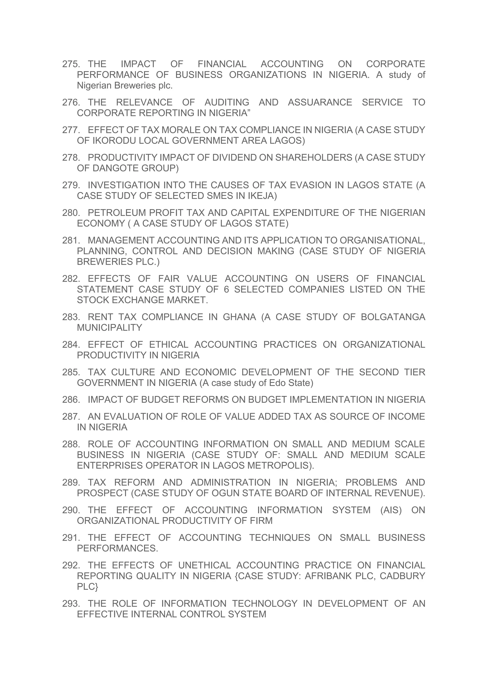 275. THE IMPACT OF FINANCIAL ACCOUNTING ON CORPORATE
PERFORMANCE OF BUSINESS ORGANIZATIONS IN NIGERIA. A study of
Nigerian Breweries plc.
276. THE RELEVANCE OF AUDITING AND ASSUARANCE SERVICE TO
CORPORATE REPORTING IN NIGERIA”
277. EFFECT OF TAX MORALE ON TAX COMPLIANCE IN NIGERIA (A CASE STUDY
OF IKORODU LOCAL GOVERNMENT AREA LAGOS)
278. PRODUCTIVITY IMPACT OF DIVIDEND ON SHAREHOLDERS (A CASE STUDY
OF DANGOTE GROUP)
279. INVESTIGATION INTO THE CAUSES OF TAX EVASION IN LAGOS STATE (A
CASE STUDY OF SELECTED SMES IN IKEJA)
280. PETROLEUM PROFIT TAX AND CAPITAL EXPENDITURE OF THE NIGERIAN
ECONOMY ( A CASE STUDY OF LAGOS STATE)
281. MANAGEMENT ACCOUNTING AND ITS APPLICATION TO ORGANISATIONAL,
PLANNING, CONTROL AND DECISION MAKING (CASE STUDY OF NIGERIA
BREWERIES PLC.)
282. EFFECTS OF FAIR VALUE ACCOUNTING ON USERS OF FINANCIAL
STATEMENT CASE STUDY OF 6 SELECTED COMPANIES LISTED ON THE
STOCK EXCHANGE MARKET.
283. RENT TAX COMPLIANCE IN GHANA (A CASE STUDY OF BOLGATANGA
MUNICIPALITY
284. EFFECT OF ETHICAL ACCOUNTING PRACTICES ON ORGANIZATIONAL
PRODUCTIVITY IN NIGERIA
285. TAX CULTURE AND ECONOMIC DEVELOPMENT OF THE SECOND TIER
GOVERNMENT IN NIGERIA (A case study of Edo State)
286. IMPACT OF BUDGET REFORMS ON BUDGET IMPLEMENTATION IN NIGERIA
287. AN EVALUATION OF ROLE OF VALUE ADDED TAX AS SOURCE OF INCOME
IN NIGERIA
288. ROLE OF ACCOUNTING INFORMATION ON SMALL AND MEDIUM SCALE
BUSINESS IN NIGERIA (CASE STUDY OF: SMALL AND MEDIUM SCALE
ENTERPRISES OPERATOR IN LAGOS METROPOLIS).
289. TAX REFORM AND ADMINISTRATION IN NIGERIA; PROBLEMS AND
PROSPECT (CASE STUDY OF OGUN STATE BOARD OF INTERNAL REVENUE).
290. THE EFFECT OF ACCOUNTING INFORMATION SYSTEM (AIS) ON
ORGANIZATIONAL PRODUCTIVITY OF FIRM
291. THE EFFECT OF ACCOUNTING TECHNIQUES ON SMALL BUSINESS
PERFORMANCES.
292. THE EFFECTS OF UNETHICAL ACCOUNTING PRACTICE ON FINANCIAL
REPORTING QUALITY IN NIGERIA {CASE STUDY: AFRIBANK PLC, CADBURY
PLC}
293. THE ROLE OF INFORMATION TECHNOLOGY IN DEVELOPMENT OF AN
EFFECTIVE INTERNAL CONTROL SYSTEM
 