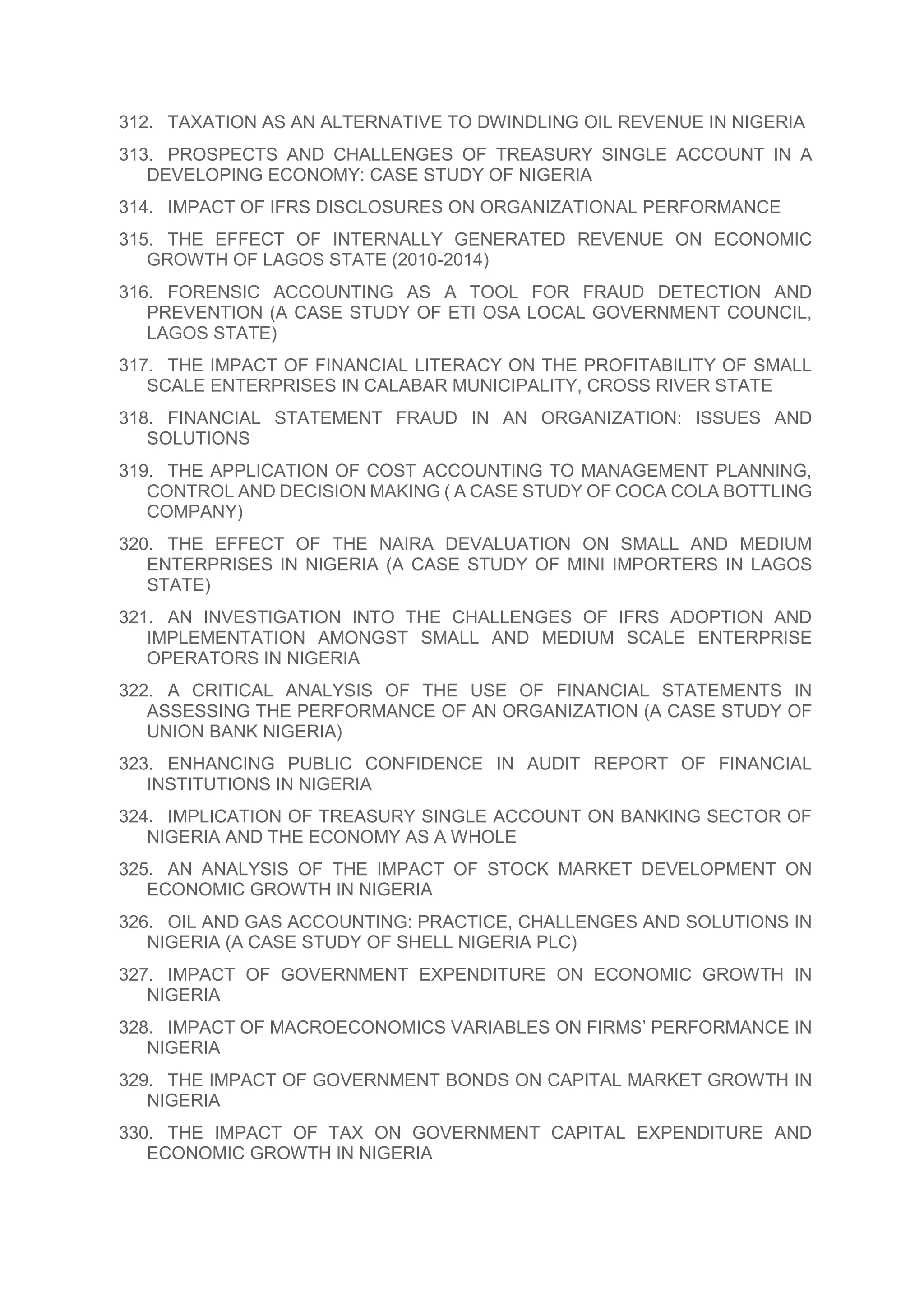 312. TAXATION AS AN ALTERNATIVE TO DWINDLING OIL REVENUE IN NIGERIA
313. PROSPECTS AND CHALLENGES OF TREASURY SINGLE ACCOUNT IN A
DEVELOPING ECONOMY: CASE STUDY OF NIGERIA
314. IMPACT OF IFRS DISCLOSURES ON ORGANIZATIONAL PERFORMANCE
315. THE EFFECT OF INTERNALLY GENERATED REVENUE ON ECONOMIC
GROWTH OF LAGOS STATE (2010-2014)
316. FORENSIC ACCOUNTING AS A TOOL FOR FRAUD DETECTION AND
PREVENTION (A CASE STUDY OF ETI OSA LOCAL GOVERNMENT COUNCIL,
LAGOS STATE)
317. THE IMPACT OF FINANCIAL LITERACY ON THE PROFITABILITY OF SMALL
SCALE ENTERPRISES IN CALABAR MUNICIPALITY, CROSS RIVER STATE
318. FINANCIAL STATEMENT FRAUD IN AN ORGANIZATION: ISSUES AND
SOLUTIONS
319. THE APPLICATION OF COST ACCOUNTING TO MANAGEMENT PLANNING,
CONTROL AND DECISION MAKING ( A CASE STUDY OF COCA COLA BOTTLING
COMPANY)
320. THE EFFECT OF THE NAIRA DEVALUATION ON SMALL AND MEDIUM
ENTERPRISES IN NIGERIA (A CASE STUDY OF MINI IMPORTERS IN LAGOS
STATE)
321. AN INVESTIGATION INTO THE CHALLENGES OF IFRS ADOPTION AND
IMPLEMENTATION AMONGST SMALL AND MEDIUM SCALE ENTERPRISE
OPERATORS IN NIGERIA
322. A CRITICAL ANALYSIS OF THE USE OF FINANCIAL STATEMENTS IN
ASSESSING THE PERFORMANCE OF AN ORGANIZATION (A CASE STUDY OF
UNION BANK NIGERIA)
323. ENHANCING PUBLIC CONFIDENCE IN AUDIT REPORT OF FINANCIAL
INSTITUTIONS IN NIGERIA
324. IMPLICATION OF TREASURY SINGLE ACCOUNT ON BANKING SECTOR OF
NIGERIA AND THE ECONOMY AS A WHOLE
325. AN ANALYSIS OF THE IMPACT OF STOCK MARKET DEVELOPMENT ON
ECONOMIC GROWTH IN NIGERIA
326. OIL AND GAS ACCOUNTING: PRACTICE, CHALLENGES AND SOLUTIONS IN
NIGERIA (A CASE STUDY OF SHELL NIGERIA PLC)
327. IMPACT OF GOVERNMENT EXPENDITURE ON ECONOMIC GROWTH IN
NIGERIA
328. IMPACT OF MACROECONOMICS VARIABLES ON FIRMS’ PERFORMANCE IN
NIGERIA
329. THE IMPACT OF GOVERNMENT BONDS ON CAPITAL MARKET GROWTH IN
NIGERIA
330. THE IMPACT OF TAX ON GOVERNMENT CAPITAL EXPENDITURE AND
ECONOMIC GROWTH IN NIGERIA
 