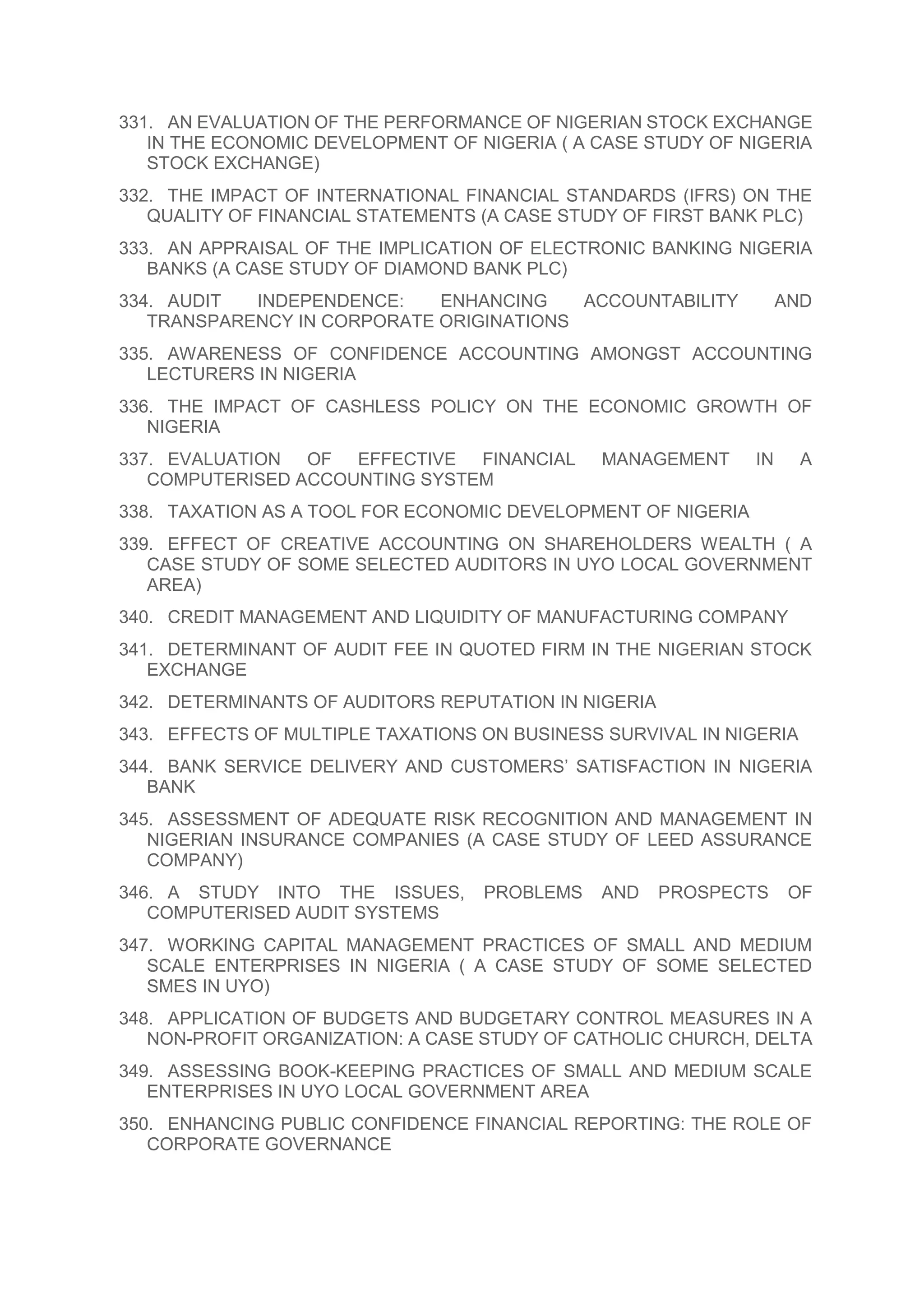331. AN EVALUATION OF THE PERFORMANCE OF NIGERIAN STOCK EXCHANGE
IN THE ECONOMIC DEVELOPMENT OF NIGERIA ( A CASE STUDY OF NIGERIA
STOCK EXCHANGE)
332. THE IMPACT OF INTERNATIONAL FINANCIAL STANDARDS (IFRS) ON THE
QUALITY OF FINANCIAL STATEMENTS (A CASE STUDY OF FIRST BANK PLC)
333. AN APPRAISAL OF THE IMPLICATION OF ELECTRONIC BANKING NIGERIA
BANKS (A CASE STUDY OF DIAMOND BANK PLC)
334. AUDIT INDEPENDENCE: ENHANCING ACCOUNTABILITY AND
TRANSPARENCY IN CORPORATE ORIGINATIONS
335. AWARENESS OF CONFIDENCE ACCOUNTING AMONGST ACCOUNTING
LECTURERS IN NIGERIA
336. THE IMPACT OF CASHLESS POLICY ON THE ECONOMIC GROWTH OF
NIGERIA
337. EVALUATION OF EFFECTIVE FINANCIAL MANAGEMENT IN A
COMPUTERISED ACCOUNTING SYSTEM
338. TAXATION AS A TOOL FOR ECONOMIC DEVELOPMENT OF NIGERIA
339. EFFECT OF CREATIVE ACCOUNTING ON SHAREHOLDERS WEALTH ( A
CASE STUDY OF SOME SELECTED AUDITORS IN UYO LOCAL GOVERNMENT
AREA)
340. CREDIT MANAGEMENT AND LIQUIDITY OF MANUFACTURING COMPANY
341. DETERMINANT OF AUDIT FEE IN QUOTED FIRM IN THE NIGERIAN STOCK
EXCHANGE
342. DETERMINANTS OF AUDITORS REPUTATION IN NIGERIA
343. EFFECTS OF MULTIPLE TAXATIONS ON BUSINESS SURVIVAL IN NIGERIA
344. BANK SERVICE DELIVERY AND CUSTOMERS’ SATISFACTION IN NIGERIA
BANK
345. ASSESSMENT OF ADEQUATE RISK RECOGNITION AND MANAGEMENT IN
NIGERIAN INSURANCE COMPANIES (A CASE STUDY OF LEED ASSURANCE
COMPANY)
346. A STUDY INTO THE ISSUES, PROBLEMS AND PROSPECTS OF
COMPUTERISED AUDIT SYSTEMS
347. WORKING CAPITAL MANAGEMENT PRACTICES OF SMALL AND MEDIUM
SCALE ENTERPRISES IN NIGERIA ( A CASE STUDY OF SOME SELECTED
SMES IN UYO)
348. APPLICATION OF BUDGETS AND BUDGETARY CONTROL MEASURES IN A
NON-PROFIT ORGANIZATION: A CASE STUDY OF CATHOLIC CHURCH, DELTA
349. ASSESSING BOOK-KEEPING PRACTICES OF SMALL AND MEDIUM SCALE
ENTERPRISES IN UYO LOCAL GOVERNMENT AREA
350. ENHANCING PUBLIC CONFIDENCE FINANCIAL REPORTING: THE ROLE OF
CORPORATE GOVERNANCE
 