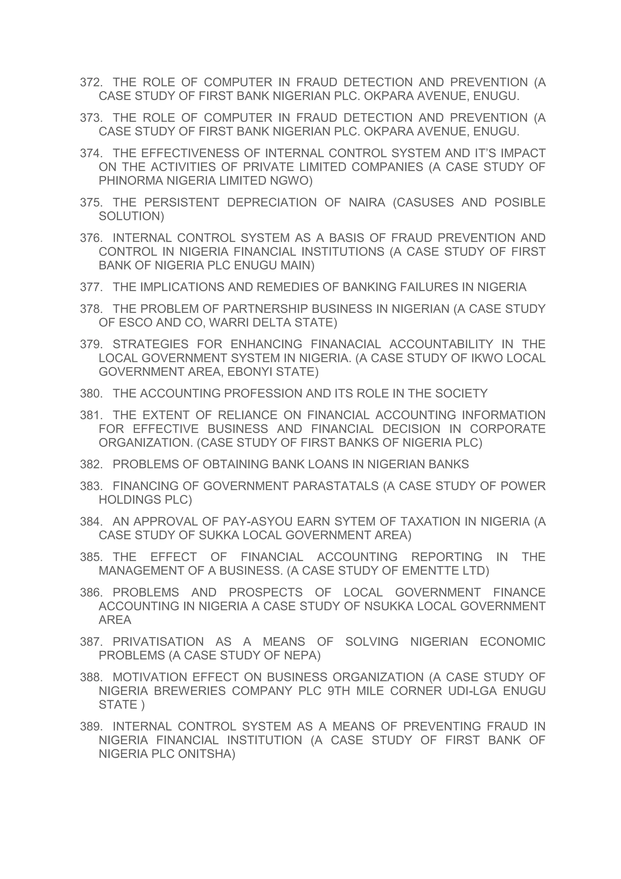 372. THE ROLE OF COMPUTER IN FRAUD DETECTION AND PREVENTION (A
CASE STUDY OF FIRST BANK NIGERIAN PLC. OKPARA AVENUE, ENUGU.
373. THE ROLE OF COMPUTER IN FRAUD DETECTION AND PREVENTION (A
CASE STUDY OF FIRST BANK NIGERIAN PLC. OKPARA AVENUE, ENUGU.
374. THE EFFECTIVENESS OF INTERNAL CONTROL SYSTEM AND IT’S IMPACT
ON THE ACTIVITIES OF PRIVATE LIMITED COMPANIES (A CASE STUDY OF
PHINORMA NIGERIA LIMITED NGWO)
375. THE PERSISTENT DEPRECIATION OF NAIRA (CASUSES AND POSIBLE
SOLUTION)
376. INTERNAL CONTROL SYSTEM AS A BASIS OF FRAUD PREVENTION AND
CONTROL IN NIGERIA FINANCIAL INSTITUTIONS (A CASE STUDY OF FIRST
BANK OF NIGERIA PLC ENUGU MAIN)
377. THE IMPLICATIONS AND REMEDIES OF BANKING FAILURES IN NIGERIA
378. THE PROBLEM OF PARTNERSHIP BUSINESS IN NIGERIAN (A CASE STUDY
OF ESCO AND CO, WARRI DELTA STATE)
379. STRATEGIES FOR ENHANCING FINANACIAL ACCOUNTABILITY IN THE
LOCAL GOVERNMENT SYSTEM IN NIGERIA. (A CASE STUDY OF IKWO LOCAL
GOVERNMENT AREA, EBONYI STATE)
380. THE ACCOUNTING PROFESSION AND ITS ROLE IN THE SOCIETY
381. THE EXTENT OF RELIANCE ON FINANCIAL ACCOUNTING INFORMATION
FOR EFFECTIVE BUSINESS AND FINANCIAL DECISION IN CORPORATE
ORGANIZATION. (CASE STUDY OF FIRST BANKS OF NIGERIA PLC)
382. PROBLEMS OF OBTAINING BANK LOANS IN NIGERIAN BANKS
383. FINANCING OF GOVERNMENT PARASTATALS (A CASE STUDY OF POWER
HOLDINGS PLC)
384. AN APPROVAL OF PAY-ASYOU EARN SYTEM OF TAXATION IN NIGERIA (A
CASE STUDY OF SUKKA LOCAL GOVERNMENT AREA)
385. THE EFFECT OF FINANCIAL ACCOUNTING REPORTING IN THE
MANAGEMENT OF A BUSINESS. (A CASE STUDY OF EMENTTE LTD)
386. PROBLEMS AND PROSPECTS OF LOCAL GOVERNMENT FINANCE
ACCOUNTING IN NIGERIA A CASE STUDY OF NSUKKA LOCAL GOVERNMENT
AREA
387. PRIVATISATION AS A MEANS OF SOLVING NIGERIAN ECONOMIC
PROBLEMS (A CASE STUDY OF NEPA)
388. MOTIVATION EFFECT ON BUSINESS ORGANIZATION (A CASE STUDY OF
NIGERIA BREWERIES COMPANY PLC 9TH MILE CORNER UDI-LGA ENUGU
STATE )
389. INTERNAL CONTROL SYSTEM AS A MEANS OF PREVENTING FRAUD IN
NIGERIA FINANCIAL INSTITUTION (A CASE STUDY OF FIRST BANK OF
NIGERIA PLC ONITSHA)
 