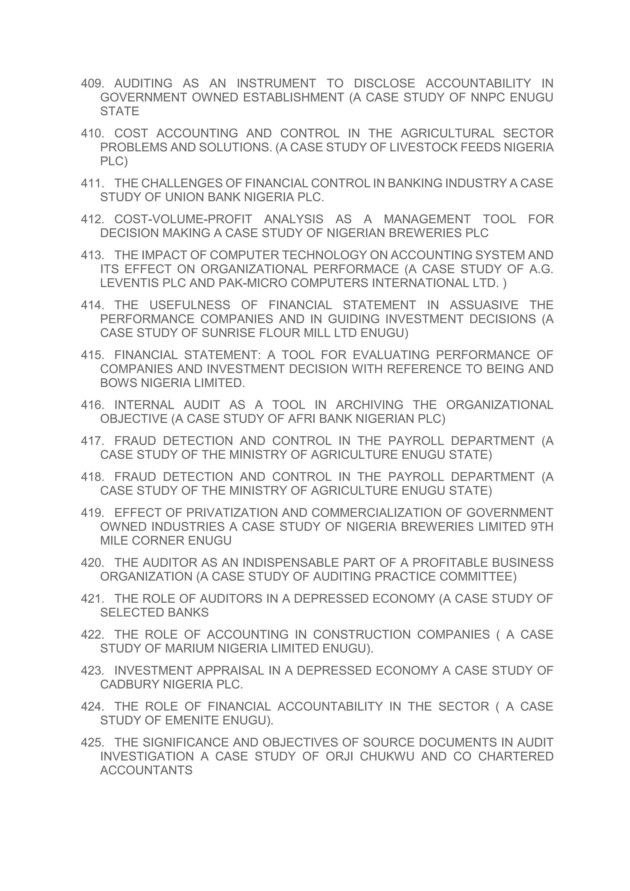 409. AUDITING AS AN INSTRUMENT TO DISCLOSE ACCOUNTABILITY IN
GOVERNMENT OWNED ESTABLISHMENT (A CASE STUDY OF NNPC ENUGU
STATE
410. COST ACCOUNTING AND CONTROL IN THE AGRICULTURAL SECTOR
PROBLEMS AND SOLUTIONS. (A CASE STUDY OF LIVESTOCK FEEDS NIGERIA
PLC)
411. THE CHALLENGES OF FINANCIAL CONTROL IN BANKING INDUSTRY A CASE
STUDY OF UNION BANK NIGERIA PLC.
412. COST-VOLUME-PROFIT ANALYSIS AS A MANAGEMENT TOOL FOR
DECISION MAKING A CASE STUDY OF NIGERIAN BREWERIES PLC
413. THE IMPACT OF COMPUTER TECHNOLOGY ON ACCOUNTING SYSTEM AND
ITS EFFECT ON ORGANIZATIONAL PERFORMACE (A CASE STUDY OF A.G.
LEVENTIS PLC AND PAK-MICRO COMPUTERS INTERNATIONAL LTD. )
414. THE USEFULNESS OF FINANCIAL STATEMENT IN ASSUASIVE THE
PERFORMANCE COMPANIES AND IN GUIDING INVESTMENT DECISIONS (A
CASE STUDY OF SUNRISE FLOUR MILL LTD ENUGU)
415. FINANCIAL STATEMENT: A TOOL FOR EVALUATING PERFORMANCE OF
COMPANIES AND INVESTMENT DECISION WITH REFERENCE TO BEING AND
BOWS NIGERIA LIMITED.
416. INTERNAL AUDIT AS A TOOL IN ARCHIVING THE ORGANIZATIONAL
OBJECTIVE (A CASE STUDY OF AFRI BANK NIGERIAN PLC)
417. FRAUD DETECTION AND CONTROL IN THE PAYROLL DEPARTMENT (A
CASE STUDY OF THE MINISTRY OF AGRICULTURE ENUGU STATE)
418. FRAUD DETECTION AND CONTROL IN THE PAYROLL DEPARTMENT (A
CASE STUDY OF THE MINISTRY OF AGRICULTURE ENUGU STATE)
419. EFFECT OF PRIVATIZATION AND COMMERCIALIZATION OF GOVERNMENT
OWNED INDUSTRIES A CASE STUDY OF NIGERIA BREWERIES LIMITED 9TH
MILE CORNER ENUGU
420. THE AUDITOR AS AN INDISPENSABLE PART OF A PROFITABLE BUSINESS
ORGANIZATION (A CASE STUDY OF AUDITING PRACTICE COMMITTEE)
421. THE ROLE OF AUDITORS IN A DEPRESSED ECONOMY (A CASE STUDY OF
SELECTED BANKS
422. THE ROLE OF ACCOUNTING IN CONSTRUCTION COMPANIES ( A CASE
STUDY OF MARIUM NIGERIA LIMITED ENUGU).
423. INVESTMENT APPRAISAL IN A DEPRESSED ECONOMY A CASE STUDY OF
CADBURY NIGERIA PLC.
424. THE ROLE OF FINANCIAL ACCOUNTABILITY IN THE SECTOR ( A CASE
STUDY OF EMENITE ENUGU).
425. THE SIGNIFICANCE AND OBJECTIVES OF SOURCE DOCUMENTS IN AUDIT
INVESTIGATION A CASE STUDY OF ORJI CHUKWU AND CO CHARTERED
ACCOUNTANTS
 