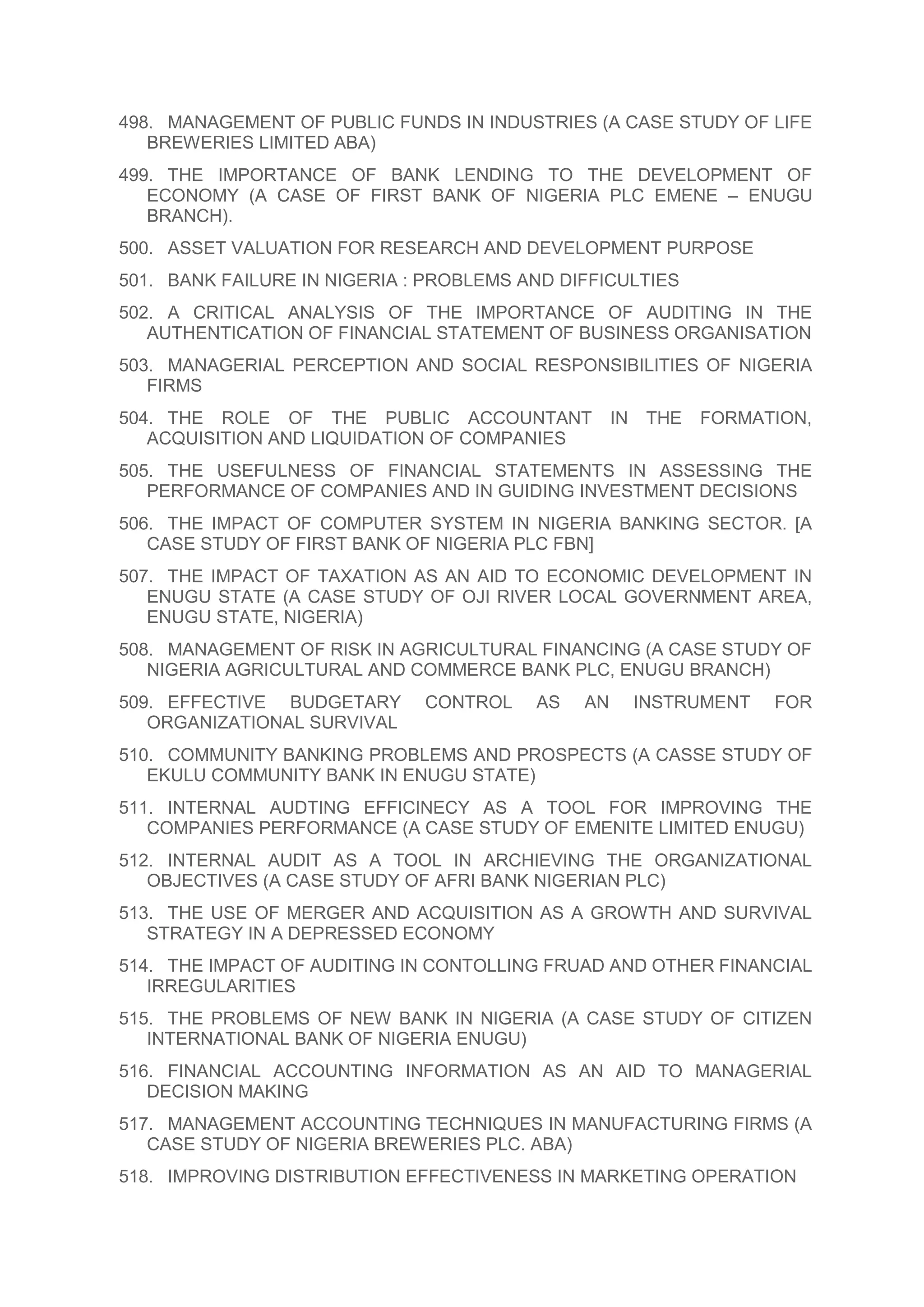 498. MANAGEMENT OF PUBLIC FUNDS IN INDUSTRIES (A CASE STUDY OF LIFE
BREWERIES LIMITED ABA)
499. THE IMPORTANCE OF BANK LENDING TO THE DEVELOPMENT OF
ECONOMY (A CASE OF FIRST BANK OF NIGERIA PLC EMENE – ENUGU
BRANCH).
500. ASSET VALUATION FOR RESEARCH AND DEVELOPMENT PURPOSE
501. BANK FAILURE IN NIGERIA : PROBLEMS AND DIFFICULTIES
502. A CRITICAL ANALYSIS OF THE IMPORTANCE OF AUDITING IN THE
AUTHENTICATION OF FINANCIAL STATEMENT OF BUSINESS ORGANISATION
503. MANAGERIAL PERCEPTION AND SOCIAL RESPONSIBILITIES OF NIGERIA
FIRMS
504. THE ROLE OF THE PUBLIC ACCOUNTANT IN THE FORMATION,
ACQUISITION AND LIQUIDATION OF COMPANIES
505. THE USEFULNESS OF FINANCIAL STATEMENTS IN ASSESSING THE
PERFORMANCE OF COMPANIES AND IN GUIDING INVESTMENT DECISIONS
506. THE IMPACT OF COMPUTER SYSTEM IN NIGERIA BANKING SECTOR. [A
CASE STUDY OF FIRST BANK OF NIGERIA PLC FBN]
507. THE IMPACT OF TAXATION AS AN AID TO ECONOMIC DEVELOPMENT IN
ENUGU STATE (A CASE STUDY OF OJI RIVER LOCAL GOVERNMENT AREA,
ENUGU STATE, NIGERIA)
508. MANAGEMENT OF RISK IN AGRICULTURAL FINANCING (A CASE STUDY OF
NIGERIA AGRICULTURAL AND COMMERCE BANK PLC, ENUGU BRANCH)
509. EFFECTIVE BUDGETARY CONTROL AS AN INSTRUMENT FOR
ORGANIZATIONAL SURVIVAL
510. COMMUNITY BANKING PROBLEMS AND PROSPECTS (A CASSE STUDY OF
EKULU COMMUNITY BANK IN ENUGU STATE)
511. INTERNAL AUDTING EFFICINECY AS A TOOL FOR IMPROVING THE
COMPANIES PERFORMANCE (A CASE STUDY OF EMENITE LIMITED ENUGU)
512. INTERNAL AUDIT AS A TOOL IN ARCHIEVING THE ORGANIZATIONAL
OBJECTIVES (A CASE STUDY OF AFRI BANK NIGERIAN PLC)
513. THE USE OF MERGER AND ACQUISITION AS A GROWTH AND SURVIVAL
STRATEGY IN A DEPRESSED ECONOMY
514. THE IMPACT OF AUDITING IN CONTOLLING FRUAD AND OTHER FINANCIAL
IRREGULARITIES
515. THE PROBLEMS OF NEW BANK IN NIGERIA (A CASE STUDY OF CITIZEN
INTERNATIONAL BANK OF NIGERIA ENUGU)
516. FINANCIAL ACCOUNTING INFORMATION AS AN AID TO MANAGERIAL
DECISION MAKING
517. MANAGEMENT ACCOUNTING TECHNIQUES IN MANUFACTURING FIRMS (A
CASE STUDY OF NIGERIA BREWERIES PLC. ABA)
518. IMPROVING DISTRIBUTION EFFECTIVENESS IN MARKETING OPERATION
 