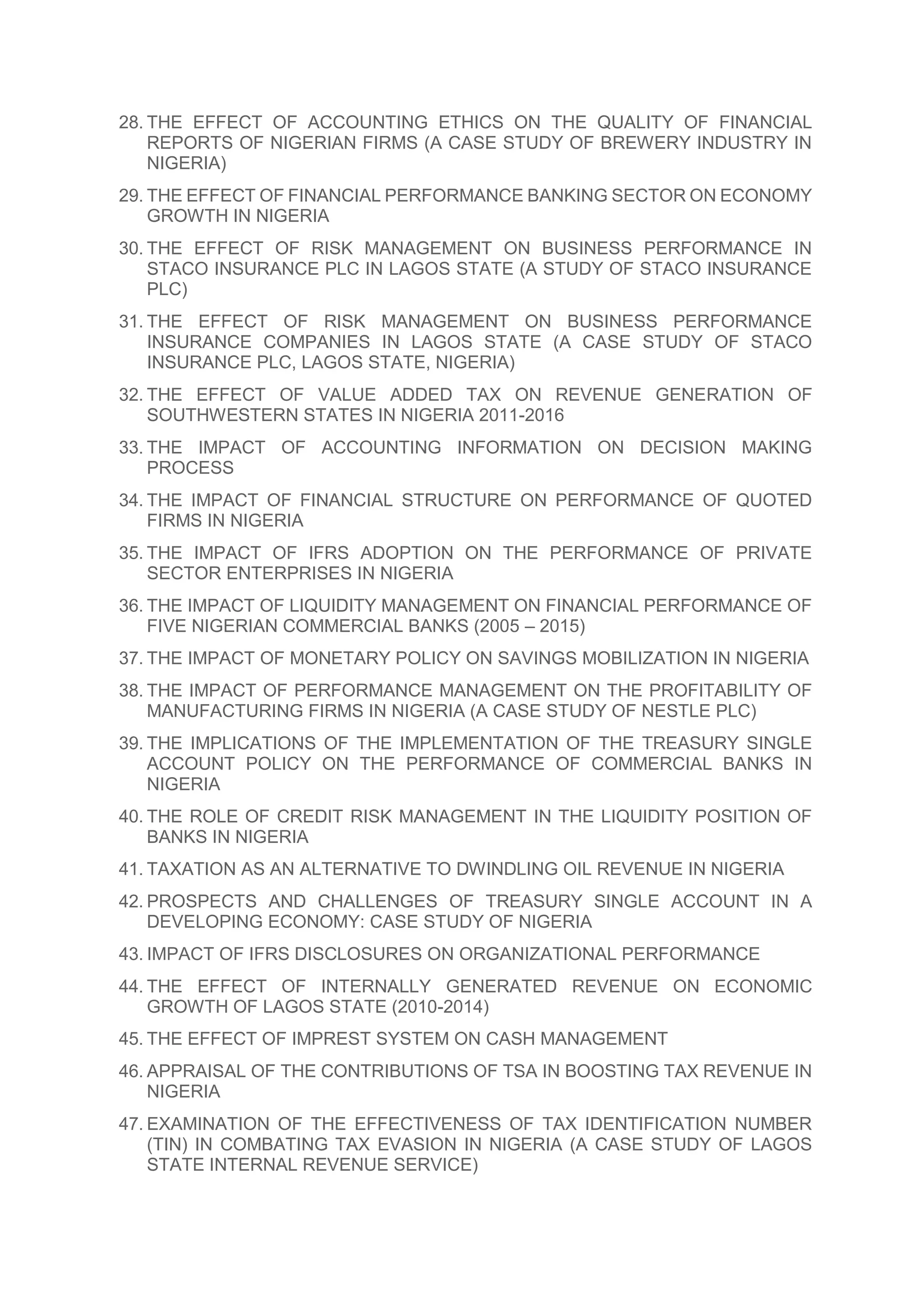 28. THE EFFECT OF ACCOUNTING ETHICS ON THE QUALITY OF FINANCIAL
REPORTS OF NIGERIAN FIRMS (A CASE STUDY OF BREWERY INDUSTRY IN
NIGERIA)
29. THE EFFECT OF FINANCIAL PERFORMANCE BANKING SECTOR ON ECONOMY
GROWTH IN NIGERIA
30. THE EFFECT OF RISK MANAGEMENT ON BUSINESS PERFORMANCE IN
STACO INSURANCE PLC IN LAGOS STATE (A STUDY OF STACO INSURANCE
PLC)
31. THE EFFECT OF RISK MANAGEMENT ON BUSINESS PERFORMANCE
INSURANCE COMPANIES IN LAGOS STATE (A CASE STUDY OF STACO
INSURANCE PLC, LAGOS STATE, NIGERIA)
32. THE EFFECT OF VALUE ADDED TAX ON REVENUE GENERATION OF
SOUTHWESTERN STATES IN NIGERIA 2011-2016
33. THE IMPACT OF ACCOUNTING INFORMATION ON DECISION MAKING
PROCESS
34. THE IMPACT OF FINANCIAL STRUCTURE ON PERFORMANCE OF QUOTED
FIRMS IN NIGERIA
35. THE IMPACT OF IFRS ADOPTION ON THE PERFORMANCE OF PRIVATE
SECTOR ENTERPRISES IN NIGERIA
36. THE IMPACT OF LIQUIDITY MANAGEMENT ON FINANCIAL PERFORMANCE OF
FIVE NIGERIAN COMMERCIAL BANKS (2005 – 2015)
37. THE IMPACT OF MONETARY POLICY ON SAVINGS MOBILIZATION IN NIGERIA
38. THE IMPACT OF PERFORMANCE MANAGEMENT ON THE PROFITABILITY OF
MANUFACTURING FIRMS IN NIGERIA (A CASE STUDY OF NESTLE PLC)
39. THE IMPLICATIONS OF THE IMPLEMENTATION OF THE TREASURY SINGLE
ACCOUNT POLICY ON THE PERFORMANCE OF COMMERCIAL BANKS IN
NIGERIA
40. THE ROLE OF CREDIT RISK MANAGEMENT IN THE LIQUIDITY POSITION OF
BANKS IN NIGERIA
41. TAXATION AS AN ALTERNATIVE TO DWINDLING OIL REVENUE IN NIGERIA
42. PROSPECTS AND CHALLENGES OF TREASURY SINGLE ACCOUNT IN A
DEVELOPING ECONOMY: CASE STUDY OF NIGERIA
43. IMPACT OF IFRS DISCLOSURES ON ORGANIZATIONAL PERFORMANCE
44. THE EFFECT OF INTERNALLY GENERATED REVENUE ON ECONOMIC
GROWTH OF LAGOS STATE (2010-2014)
45. THE EFFECT OF IMPREST SYSTEM ON CASH MANAGEMENT
46. APPRAISAL OF THE CONTRIBUTIONS OF TSA IN BOOSTING TAX REVENUE IN
NIGERIA
47. EXAMINATION OF THE EFFECTIVENESS OF TAX IDENTIFICATION NUMBER
(TIN) IN COMBATING TAX EVASION IN NIGERIA (A CASE STUDY OF LAGOS
STATE INTERNAL REVENUE SERVICE)
 