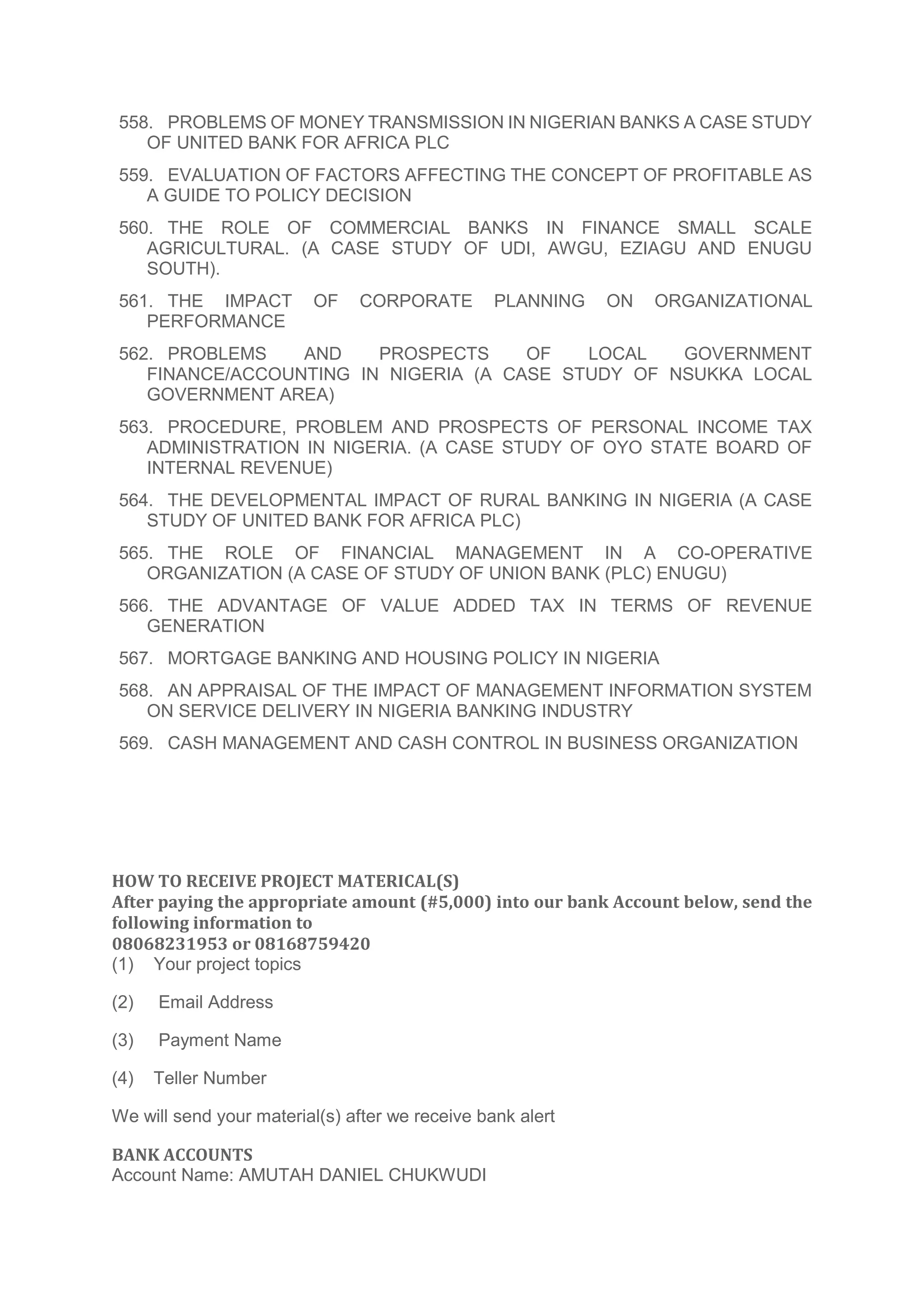 558. PROBLEMS OF MONEY TRANSMISSION IN NIGERIAN BANKS A CASE STUDY
OF UNITED BANK FOR AFRICA PLC
559. EVALUATION OF FACTORS AFFECTING THE CONCEPT OF PROFITABLE AS
A GUIDE TO POLICY DECISION
560. THE ROLE OF COMMERCIAL BANKS IN FINANCE SMALL SCALE
AGRICULTURAL. (A CASE STUDY OF UDI, AWGU, EZIAGU AND ENUGU
SOUTH).
561. THE IMPACT OF CORPORATE PLANNING ON ORGANIZATIONAL
PERFORMANCE
562. PROBLEMS AND PROSPECTS OF LOCAL GOVERNMENT
FINANCE/ACCOUNTING IN NIGERIA (A CASE STUDY OF NSUKKA LOCAL
GOVERNMENT AREA)
563. PROCEDURE, PROBLEM AND PROSPECTS OF PERSONAL INCOME TAX
ADMINISTRATION IN NIGERIA. (A CASE STUDY OF OYO STATE BOARD OF
INTERNAL REVENUE)
564. THE DEVELOPMENTAL IMPACT OF RURAL BANKING IN NIGERIA (A CASE
STUDY OF UNITED BANK FOR AFRICA PLC)
565. THE ROLE OF FINANCIAL MANAGEMENT IN A CO-OPERATIVE
ORGANIZATION (A CASE OF STUDY OF UNION BANK (PLC) ENUGU)
566. THE ADVANTAGE OF VALUE ADDED TAX IN TERMS OF REVENUE
GENERATION
567. MORTGAGE BANKING AND HOUSING POLICY IN NIGERIA
568. AN APPRAISAL OF THE IMPACT OF MANAGEMENT INFORMATION SYSTEM
ON SERVICE DELIVERY IN NIGERIA BANKING INDUSTRY
569. CASH MANAGEMENT AND CASH CONTROL IN BUSINESS ORGANIZATION
HOW TO RECEIVE PROJECT MATERICAL(S)
After paying the appropriate amount (#5,000) into our bank Account below, send the
following information to
08068231953 or 08168759420
(1) Your project topics
(2) Email Address
(3) Payment Name
(4) Teller Number
We will send your material(s) after we receive bank alert
BANK ACCOUNTS
Account Name: AMUTAH DANIEL CHUKWUDI
 