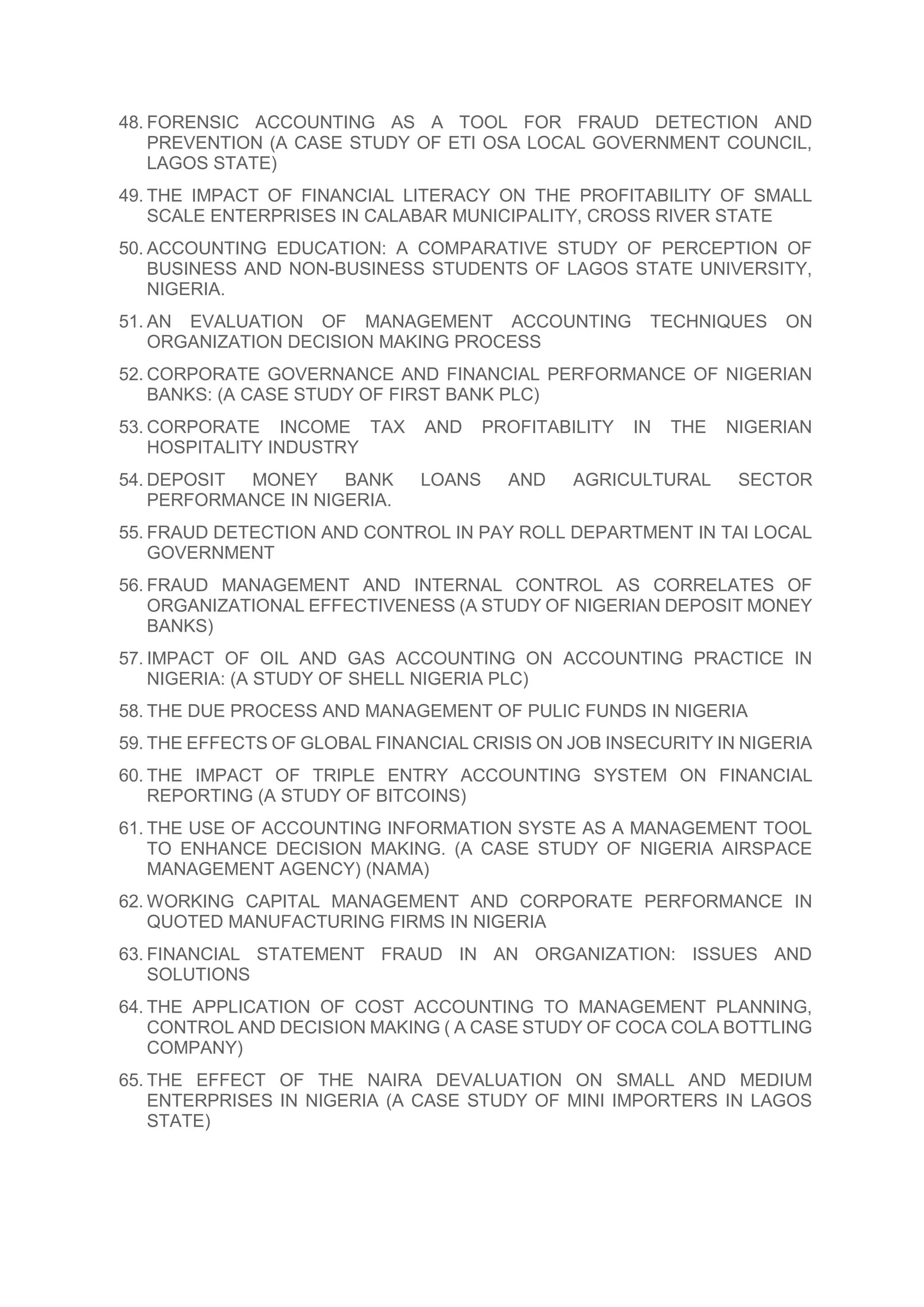 48. FORENSIC ACCOUNTING AS A TOOL FOR FRAUD DETECTION AND
PREVENTION (A CASE STUDY OF ETI OSA LOCAL GOVERNMENT COUNCIL,
LAGOS STATE)
49. THE IMPACT OF FINANCIAL LITERACY ON THE PROFITABILITY OF SMALL
SCALE ENTERPRISES IN CALABAR MUNICIPALITY, CROSS RIVER STATE
50. ACCOUNTING EDUCATION: A COMPARATIVE STUDY OF PERCEPTION OF
BUSINESS AND NON-BUSINESS STUDENTS OF LAGOS STATE UNIVERSITY,
NIGERIA.
51. AN EVALUATION OF MANAGEMENT ACCOUNTING TECHNIQUES ON
ORGANIZATION DECISION MAKING PROCESS
52. CORPORATE GOVERNANCE AND FINANCIAL PERFORMANCE OF NIGERIAN
BANKS: (A CASE STUDY OF FIRST BANK PLC)
53. CORPORATE INCOME TAX AND PROFITABILITY IN THE NIGERIAN
HOSPITALITY INDUSTRY
54. DEPOSIT MONEY BANK LOANS AND AGRICULTURAL SECTOR
PERFORMANCE IN NIGERIA.
55. FRAUD DETECTION AND CONTROL IN PAY ROLL DEPARTMENT IN TAI LOCAL
GOVERNMENT
56. FRAUD MANAGEMENT AND INTERNAL CONTROL AS CORRELATES OF
ORGANIZATIONAL EFFECTIVENESS (A STUDY OF NIGERIAN DEPOSIT MONEY
BANKS)
57. IMPACT OF OIL AND GAS ACCOUNTING ON ACCOUNTING PRACTICE IN
NIGERIA: (A STUDY OF SHELL NIGERIA PLC)
58. THE DUE PROCESS AND MANAGEMENT OF PULIC FUNDS IN NIGERIA
59. THE EFFECTS OF GLOBAL FINANCIAL CRISIS ON JOB INSECURITY IN NIGERIA
60. THE IMPACT OF TRIPLE ENTRY ACCOUNTING SYSTEM ON FINANCIAL
REPORTING (A STUDY OF BITCOINS)
61. THE USE OF ACCOUNTING INFORMATION SYSTE AS A MANAGEMENT TOOL
TO ENHANCE DECISION MAKING. (A CASE STUDY OF NIGERIA AIRSPACE
MANAGEMENT AGENCY) (NAMA)
62. WORKING CAPITAL MANAGEMENT AND CORPORATE PERFORMANCE IN
QUOTED MANUFACTURING FIRMS IN NIGERIA
63. FINANCIAL STATEMENT FRAUD IN AN ORGANIZATION: ISSUES AND
SOLUTIONS
64. THE APPLICATION OF COST ACCOUNTING TO MANAGEMENT PLANNING,
CONTROL AND DECISION MAKING ( A CASE STUDY OF COCA COLA BOTTLING
COMPANY)
65. THE EFFECT OF THE NAIRA DEVALUATION ON SMALL AND MEDIUM
ENTERPRISES IN NIGERIA (A CASE STUDY OF MINI IMPORTERS IN LAGOS
STATE)
 