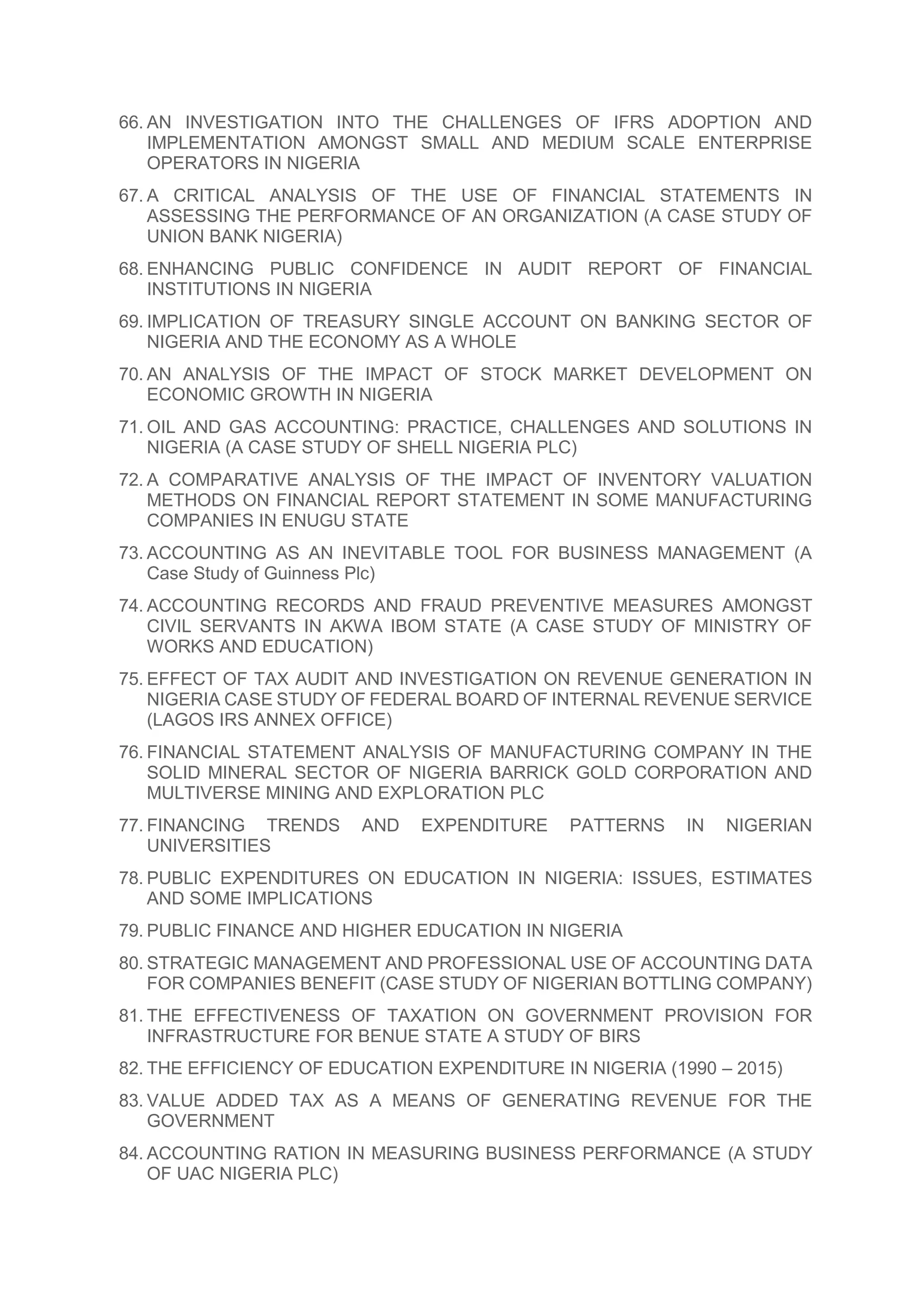 66. AN INVESTIGATION INTO THE CHALLENGES OF IFRS ADOPTION AND
IMPLEMENTATION AMONGST SMALL AND MEDIUM SCALE ENTERPRISE
OPERATORS IN NIGERIA
67. A CRITICAL ANALYSIS OF THE USE OF FINANCIAL STATEMENTS IN
ASSESSING THE PERFORMANCE OF AN ORGANIZATION (A CASE STUDY OF
UNION BANK NIGERIA)
68. ENHANCING PUBLIC CONFIDENCE IN AUDIT REPORT OF FINANCIAL
INSTITUTIONS IN NIGERIA
69. IMPLICATION OF TREASURY SINGLE ACCOUNT ON BANKING SECTOR OF
NIGERIA AND THE ECONOMY AS A WHOLE
70. AN ANALYSIS OF THE IMPACT OF STOCK MARKET DEVELOPMENT ON
ECONOMIC GROWTH IN NIGERIA
71. OIL AND GAS ACCOUNTING: PRACTICE, CHALLENGES AND SOLUTIONS IN
NIGERIA (A CASE STUDY OF SHELL NIGERIA PLC)
72. A COMPARATIVE ANALYSIS OF THE IMPACT OF INVENTORY VALUATION
METHODS ON FINANCIAL REPORT STATEMENT IN SOME MANUFACTURING
COMPANIES IN ENUGU STATE
73. ACCOUNTING AS AN INEVITABLE TOOL FOR BUSINESS MANAGEMENT (A
Case Study of Guinness Plc)
74. ACCOUNTING RECORDS AND FRAUD PREVENTIVE MEASURES AMONGST
CIVIL SERVANTS IN AKWA IBOM STATE (A CASE STUDY OF MINISTRY OF
WORKS AND EDUCATION)
75. EFFECT OF TAX AUDIT AND INVESTIGATION ON REVENUE GENERATION IN
NIGERIA CASE STUDY OF FEDERAL BOARD OF INTERNAL REVENUE SERVICE
(LAGOS IRS ANNEX OFFICE)
76. FINANCIAL STATEMENT ANALYSIS OF MANUFACTURING COMPANY IN THE
SOLID MINERAL SECTOR OF NIGERIA BARRICK GOLD CORPORATION AND
MULTIVERSE MINING AND EXPLORATION PLC
77. FINANCING TRENDS AND EXPENDITURE PATTERNS IN NIGERIAN
UNIVERSITIES
78. PUBLIC EXPENDITURES ON EDUCATION IN NIGERIA: ISSUES, ESTIMATES
AND SOME IMPLICATIONS
79. PUBLIC FINANCE AND HIGHER EDUCATION IN NIGERIA
80. STRATEGIC MANAGEMENT AND PROFESSIONAL USE OF ACCOUNTING DATA
FOR COMPANIES BENEFIT (CASE STUDY OF NIGERIAN BOTTLING COMPANY)
81. THE EFFECTIVENESS OF TAXATION ON GOVERNMENT PROVISION FOR
INFRASTRUCTURE FOR BENUE STATE A STUDY OF BIRS
82. THE EFFICIENCY OF EDUCATION EXPENDITURE IN NIGERIA (1990 – 2015)
83. VALUE ADDED TAX AS A MEANS OF GENERATING REVENUE FOR THE
GOVERNMENT
84. ACCOUNTING RATION IN MEASURING BUSINESS PERFORMANCE (A STUDY
OF UAC NIGERIA PLC)
 