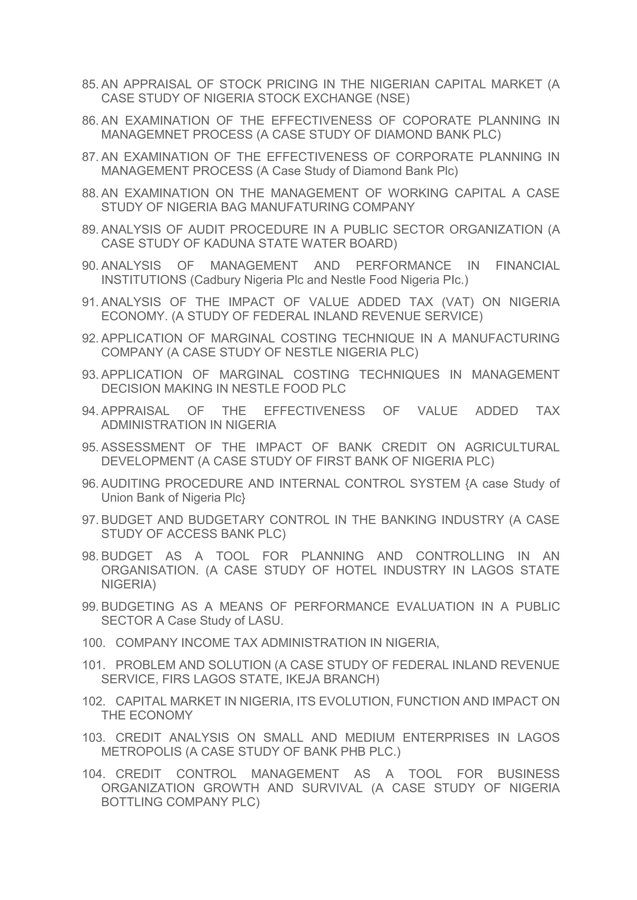 85. AN APPRAISAL OF STOCK PRICING IN THE NIGERIAN CAPITAL MARKET (A
CASE STUDY OF NIGERIA STOCK EXCHANGE (NSE)
86. AN EXAMINATION OF THE EFFECTIVENESS OF COPORATE PLANNING IN
MANAGEMNET PROCESS (A CASE STUDY OF DIAMOND BANK PLC)
87. AN EXAMINATION OF THE EFFECTIVENESS OF CORPORATE PLANNING IN
MANAGEMENT PROCESS (A Case Study of Diamond Bank Plc)
88. AN EXAMINATION ON THE MANAGEMENT OF WORKING CAPITAL A CASE
STUDY OF NIGERIA BAG MANUFATURING COMPANY
89. ANALYSIS OF AUDIT PROCEDURE IN A PUBLIC SECTOR ORGANIZATION (A
CASE STUDY OF KADUNA STATE WATER BOARD)
90. ANALYSIS OF MANAGEMENT AND PERFORMANCE IN FINANCIAL
INSTITUTIONS (Cadbury Nigeria Plc and Nestle Food Nigeria PIc.)
91. ANALYSIS OF THE IMPACT OF VALUE ADDED TAX (VAT) ON NIGERIA
ECONOMY. (A STUDY OF FEDERAL INLAND REVENUE SERVICE)
92. APPLICATION OF MARGINAL COSTING TECHNIQUE IN A MANUFACTURING
COMPANY (A CASE STUDY OF NESTLE NIGERIA PLC)
93. APPLICATION OF MARGINAL COSTING TECHNIQUES IN MANAGEMENT
DECISION MAKING IN NESTLE FOOD PLC
94. APPRAISAL OF THE EFFECTIVENESS OF VALUE ADDED TAX
ADMINISTRATION IN NIGERIA
95. ASSESSMENT OF THE IMPACT OF BANK CREDIT ON AGRICULTURAL
DEVELOPMENT (A CASE STUDY OF FIRST BANK OF NIGERIA PLC)
96. AUDITING PROCEDURE AND INTERNAL CONTROL SYSTEM {A case Study of
Union Bank of Nigeria Plc}
97. BUDGET AND BUDGETARY CONTROL IN THE BANKING INDUSTRY (A CASE
STUDY OF ACCESS BANK PLC)
98. BUDGET AS A TOOL FOR PLANNING AND CONTROLLING IN AN
ORGANISATION. (A CASE STUDY OF HOTEL INDUSTRY IN LAGOS STATE
NIGERIA)
99. BUDGETING AS A MEANS OF PERFORMANCE EVALUATION IN A PUBLIC
SECTOR A Case Study of LASU.
100. COMPANY INCOME TAX ADMINISTRATION IN NIGERIA,
101. PROBLEM AND SOLUTION (A CASE STUDY OF FEDERAL INLAND REVENUE
SERVICE, FIRS LAGOS STATE, IKEJA BRANCH)
102. CAPITAL MARKET IN NIGERIA, ITS EVOLUTION, FUNCTION AND IMPACT ON
THE ECONOMY
103. CREDIT ANALYSIS ON SMALL AND MEDIUM ENTERPRISES IN LAGOS
METROPOLIS (A CASE STUDY OF BANK PHB PLC.)
104. CREDIT CONTROL MANAGEMENT AS A TOOL FOR BUSINESS
ORGANIZATION GROWTH AND SURVIVAL (A CASE STUDY OF NIGERIA
BOTTLING COMPANY PLC)
 