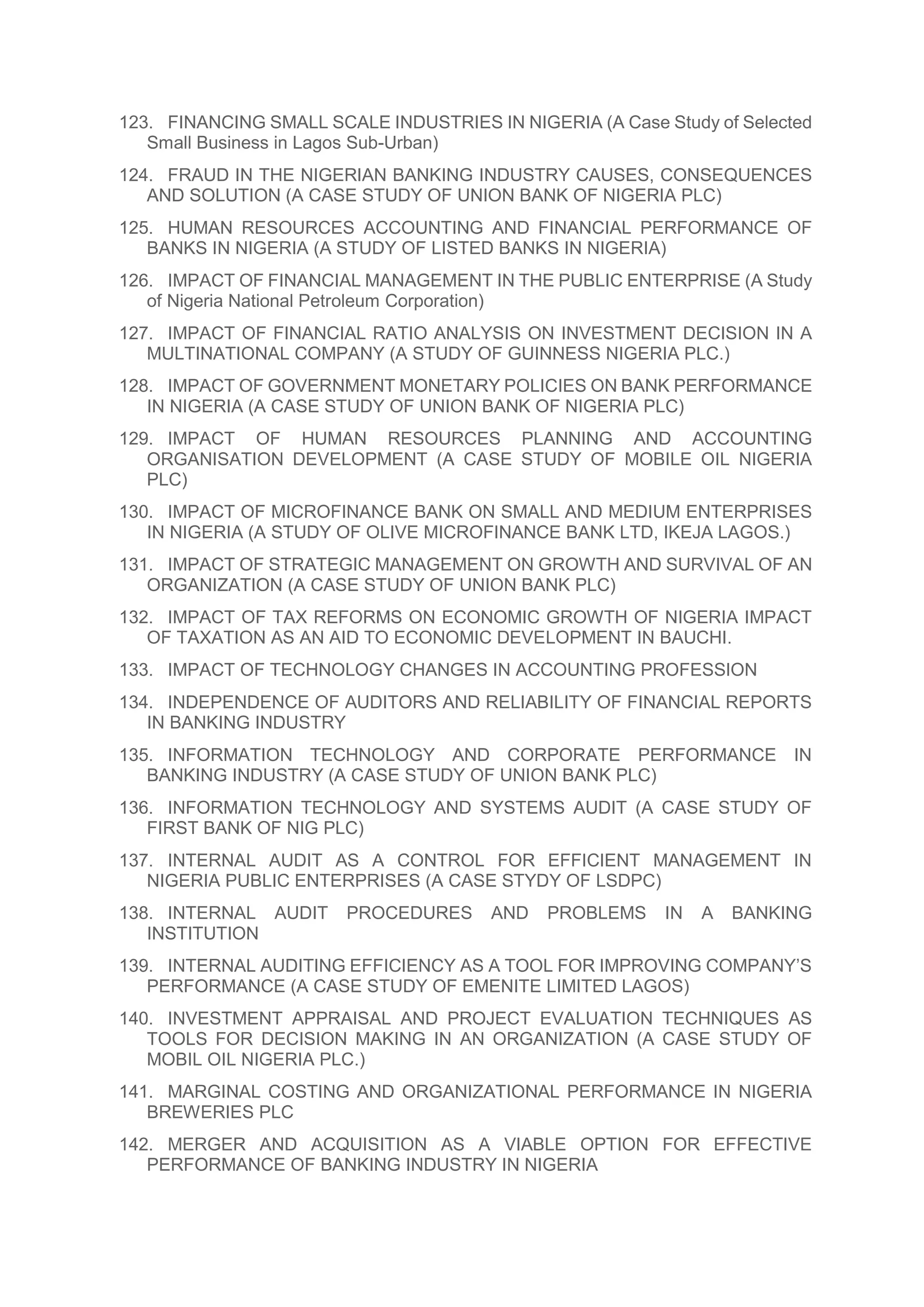 123. FINANCING SMALL SCALE INDUSTRIES IN NIGERIA (A Case Study of Selected
Small Business in Lagos Sub-Urban)
124. FRAUD IN THE NIGERIAN BANKING INDUSTRY CAUSES, CONSEQUENCES
AND SOLUTION (A CASE STUDY OF UNION BANK OF NIGERIA PLC)
125. HUMAN RESOURCES ACCOUNTING AND FINANCIAL PERFORMANCE OF
BANKS IN NIGERIA (A STUDY OF LISTED BANKS IN NIGERIA)
126. IMPACT OF FINANCIAL MANAGEMENT IN THE PUBLIC ENTERPRISE (A Study
of Nigeria National Petroleum Corporation)
127. IMPACT OF FINANCIAL RATIO ANALYSIS ON INVESTMENT DECISION IN A
MULTINATIONAL COMPANY (A STUDY OF GUINNESS NIGERIA PLC.)
128. IMPACT OF GOVERNMENT MONETARY POLICIES ON BANK PERFORMANCE
IN NIGERIA (A CASE STUDY OF UNION BANK OF NIGERIA PLC)
129. IMPACT OF HUMAN RESOURCES PLANNING AND ACCOUNTING
ORGANISATION DEVELOPMENT (A CASE STUDY OF MOBILE OIL NIGERIA
PLC)
130. IMPACT OF MICROFINANCE BANK ON SMALL AND MEDIUM ENTERPRISES
IN NIGERIA (A STUDY OF OLIVE MICROFINANCE BANK LTD, IKEJA LAGOS.)
131. IMPACT OF STRATEGIC MANAGEMENT ON GROWTH AND SURVIVAL OF AN
ORGANIZATION (A CASE STUDY OF UNION BANK PLC)
132. IMPACT OF TAX REFORMS ON ECONOMIC GROWTH OF NIGERIA IMPACT
OF TAXATION AS AN AID TO ECONOMIC DEVELOPMENT IN BAUCHI.
133. IMPACT OF TECHNOLOGY CHANGES IN ACCOUNTING PROFESSION
134. INDEPENDENCE OF AUDITORS AND RELIABILITY OF FINANCIAL REPORTS
IN BANKING INDUSTRY
135. INFORMATION TECHNOLOGY AND CORPORATE PERFORMANCE IN
BANKING INDUSTRY (A CASE STUDY OF UNION BANK PLC)
136. INFORMATION TECHNOLOGY AND SYSTEMS AUDIT (A CASE STUDY OF
FIRST BANK OF NIG PLC)
137. INTERNAL AUDIT AS A CONTROL FOR EFFICIENT MANAGEMENT IN
NIGERIA PUBLIC ENTERPRISES (A CASE STYDY OF LSDPC)
138. INTERNAL AUDIT PROCEDURES AND PROBLEMS IN A BANKING
INSTITUTION
139. INTERNAL AUDITING EFFICIENCY AS A TOOL FOR IMPROVING COMPANY’S
PERFORMANCE (A CASE STUDY OF EMENITE LIMITED LAGOS)
140. INVESTMENT APPRAISAL AND PROJECT EVALUATION TECHNIQUES AS
TOOLS FOR DECISION MAKING IN AN ORGANIZATION (A CASE STUDY OF
MOBIL OIL NIGERIA PLC.)
141. MARGINAL COSTING AND ORGANIZATIONAL PERFORMANCE IN NIGERIA
BREWERIES PLC
142. MERGER AND ACQUISITION AS A VIABLE OPTION FOR EFFECTIVE
PERFORMANCE OF BANKING INDUSTRY IN NIGERIA
 
