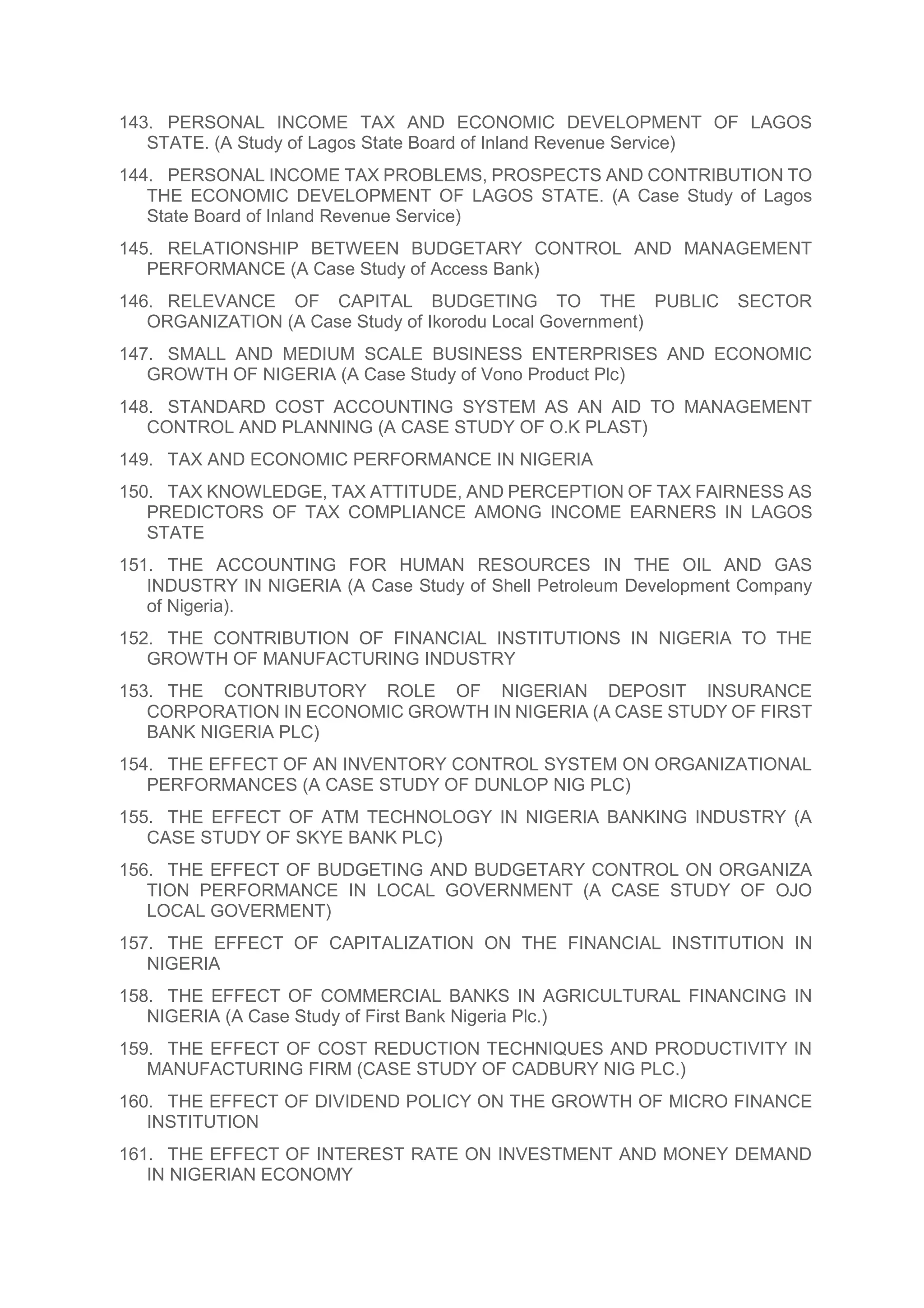 143. PERSONAL INCOME TAX AND ECONOMIC DEVELOPMENT OF LAGOS
STATE. (A Study of Lagos State Board of Inland Revenue Service)
144. PERSONAL INCOME TAX PROBLEMS, PROSPECTS AND CONTRIBUTION TO
THE ECONOMIC DEVELOPMENT OF LAGOS STATE. (A Case Study of Lagos
State Board of Inland Revenue Service)
145. RELATIONSHIP BETWEEN BUDGETARY CONTROL AND MANAGEMENT
PERFORMANCE (A Case Study of Access Bank)
146. RELEVANCE OF CAPITAL BUDGETING TO THE PUBLIC SECTOR
ORGANIZATION (A Case Study of Ikorodu Local Government)
147. SMALL AND MEDIUM SCALE BUSINESS ENTERPRISES AND ECONOMIC
GROWTH OF NIGERIA (A Case Study of Vono Product Plc)
148. STANDARD COST ACCOUNTING SYSTEM AS AN AID TO MANAGEMENT
CONTROL AND PLANNING (A CASE STUDY OF O.K PLAST)
149. TAX AND ECONOMIC PERFORMANCE IN NIGERIA
150. TAX KNOWLEDGE, TAX ATTITUDE, AND PERCEPTION OF TAX FAIRNESS AS
PREDICTORS OF TAX COMPLIANCE AMONG INCOME EARNERS IN LAGOS
STATE
151. THE ACCOUNTING FOR HUMAN RESOURCES IN THE OIL AND GAS
INDUSTRY IN NIGERIA (A Case Study of Shell Petroleum Development Company
of Nigeria).
152. THE CONTRIBUTION OF FINANCIAL INSTITUTIONS IN NIGERIA TO THE
GROWTH OF MANUFACTURING INDUSTRY
153. THE CONTRIBUTORY ROLE OF NIGERIAN DEPOSIT INSURANCE
CORPORATION IN ECONOMIC GROWTH IN NIGERIA (A CASE STUDY OF FIRST
BANK NIGERIA PLC)
154. THE EFFECT OF AN INVENTORY CONTROL SYSTEM ON ORGANIZATIONAL
PERFORMANCES (A CASE STUDY OF DUNLOP NIG PLC)
155. THE EFFECT OF ATM TECHNOLOGY IN NIGERIA BANKING INDUSTRY (A
CASE STUDY OF SKYE BANK PLC)
156. THE EFFECT OF BUDGETING AND BUDGETARY CONTROL ON ORGANIZA
TION PERFORMANCE IN LOCAL GOVERNMENT (A CASE STUDY OF OJO
LOCAL GOVERMENT)
157. THE EFFECT OF CAPITALIZATION ON THE FINANCIAL INSTITUTION IN
NIGERIA
158. THE EFFECT OF COMMERCIAL BANKS IN AGRICULTURAL FINANCING IN
NIGERIA (A Case Study of First Bank Nigeria Plc.)
159. THE EFFECT OF COST REDUCTION TECHNIQUES AND PRODUCTIVITY IN
MANUFACTURING FIRM (CASE STUDY OF CADBURY NIG PLC.)
160. THE EFFECT OF DIVIDEND POLICY ON THE GROWTH OF MICRO FINANCE
INSTITUTION
161. THE EFFECT OF INTEREST RATE ON INVESTMENT AND MONEY DEMAND
IN NIGERIAN ECONOMY
 