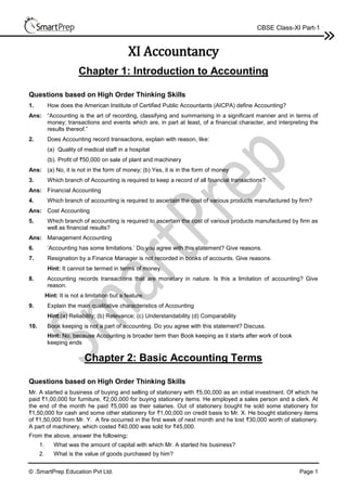 © .SmartPrep Education Pvt Ltd. Page 1
CBSE Class-XI Part-1
XI Accountancy
Chapter 1: Introduction to Accounting
Questions based on High Order Thinking Skills
1. How does the American Institute of Certified Public Accountants (AICPA) define Accounting?
Ans: “Accounting is the art of recording, classifying and summarising in a significant manner and in terms of
money; transactions and events which are, in part at least, of a financial character, and interpreting the
results thereof.”
2. Does Accounting record transactions, explain with reason, like:
(a) Quality of medical staff in a hospital
(b). Profit of `50,000 on sale of plant and machinery
Ans: (a) No, it is not in the form of money; (b) Yes, it is in the form of money
3. Which branch of Accounting is required to keep a record of all financial transactions?
Ans: Financial Accounting
4. Which branch of accounting is required to ascertain the cost of various products manufactured by firm?
Ans: Cost Accounting
5. Which branch of accounting is required to ascertain the cost of various products manufactured by firm as
well as financial results?
Ans: Management Accounting
6. ‘Accounting has some limitations.’ Do you agree with this statement? Give reasons.
7. Resignation by a Finance Manager is not recorded in books of accounts. Give reasons.
Hint: It cannot be termed in terms of money.
8. Accounting records transactions that are monetary in nature. Is this a limitation of accounting? Give
reason.
Hint: It is not a limitation but a feature.
9. Explain the main qualitative characteristics of Accounting
Hint:(a) Reliability; (b) Relevance; (c) Understandability (d) Comparability
10. Book keeping is not a part of accounting. Do you agree with this statement? Discuss.
Hint: No. because Accounting is broader term than Book keeping as it starts after work of book
keeping ends
Chapter 2: Basic Accounting Terms
Questions based on High Order Thinking Skills
Mr. A started a business of buying and selling of stationery with `5,00,000 as an initial investment. Of which he
paid `1,00,000 for furniture, `2,00,000 for buying stationery items. He employed a sales person and a clerk. At
the end of the month he paid `5,000 as their salaries. Out of stationery bought he sold some stationery for
`1,50,000 for cash and some other stationery for `1,00,000 on credit basis to Mr. X. He bought stationery items
of `1,50,000 from Mr. Y. A fire occurred in the first week of next month and he lost `30,000 worth of stationery.
A part of machinery, which costed `40,000 was sold for `45,000.
From the above, answer the following:
1. What was the amount of capital with which Mr. A started his business?
2. What is the value of goods purchased by him?
 