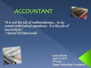 	Accountant “It is not the job of mathematicians... to do correct arithmetical operations.  It is the job of accountants.”   ~SamuilShchatunovski Laura Schanta April 27,2011 4th Hour Career Technology Foundation  
