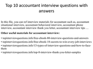 Top 10 accountant interview questions with 
answers 
In this file, you can ref interview materials for accountant such as, accountant 
situational interview, accountant behavioral interview, accountant phone 
interview, accountant interview thank you letter, accountant interview tips … 
Other useful materials for accountant interview: 
• topinterviewquestions.info/free-ebook-80-interview-questions-and-answers 
• topinterviewquestions.info/free-ebook-18-secrets-to-win-every-job-interviews 
• topinterviewquestions.info/13-types-of-interview-questions-and-how-to-face-them 
• topinterviewquestions.info/top-8-interview-thank-you-letter-samples 
 