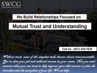 We Build Relationships Focused on
Mutual Trust and Understanding
Call Us : (831) 425-7676
Without trust, some of the simplest tasks become almost insurmountable.
You've done your job and achieved success in your career. Now you need
someone whom you can trust to help improve upon that success or plan the
transitionintothe nextphase of yourlife.We canhelp.
 
