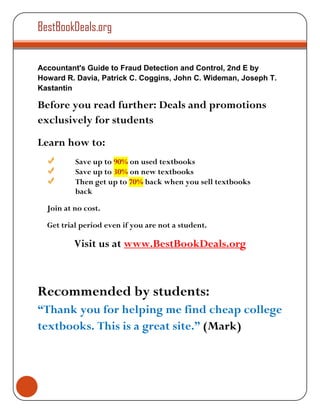 BestBookDeals.org


Accountant's Guide to Fraud Detection and Control, 2nd E by
Howard R. Davia, Patrick C. Coggins, John C. Wideman, Joseph T.
Kastantin

Before you read further: Deals and promotions
exclusively for students
Learn how to:
          Save up to 90% on used textbooks
          Save up to 30% on new textbooks
          Then get up to 70% back when you sell textbooks
          back

  Join at no cost.

  Get trial period even if you are not a student.

          Visit us at www.BestBookDeals.org



Recommended by students:
“Thank you for helping me find cheap college
textbooks. This is a great site.” (Mark)
 