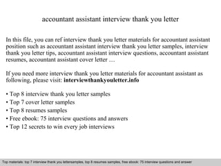 accountant assistant interview thank you letter 
In this file, you can ref interview thank you letter materials for accountant assistant 
position such as accountant assistant interview thank you letter samples, interview 
thank you letter tips, accountant assistant interview questions, accountant assistant 
resumes, accountant assistant cover letter … 
If you need more interview thank you letter materials for accountant assistant as 
following, please visit: interviewthankyouletter.info 
• Top 8 interview thank you letter samples 
• Top 7 cover letter samples 
• Top 8 resumes samples 
• Free ebook: 75 interview questions and answers 
• Top 12 secrets to win every job interviews 
Top materials: top 7 interview thank you lettersamples, top 8 resumes samples, free ebook: 75 interview questions and answer 
Interview questions and answers – free download/ pdf and ppt file 
 