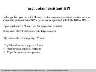 accountant assistant KPI 
In this ppt file, you can ref KPI materials for accountant assistant position such as 
accountant assistant list of KPIs, performance appraisal, job skills, KRAs, BSC… 
If you need more KPI materials for accountant assistant, 
please visit: http://kpi123.com/list-of-kpi-samples 
Other materials from http://kpi123.com: 
• Top 28 performance appraisal forms 
• 11 performance appraisal methods 
• 1125 performance review phrases 
Top materials: top sales KPIs, Top 28 performance appraisal forms, 11 performance appraisal methods 
Interview questions and answers – free download/ pdf and ppt file 
 