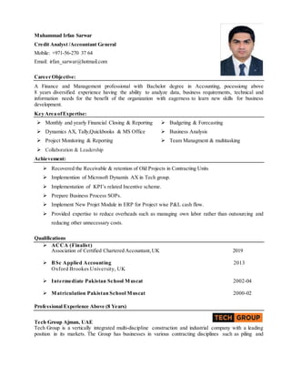 Muhammad Irfan Sarwar
Credit Analyst /Accountant General
Mobile: +971-56-270 37 64
Email: irfan_sarwar@hotmail.com
Career Objective:
A Finance and Management professional with Bachelor degree in Accounting, pocessiong above
8 years diversified experience having the ability to analyze data, business requirements, technical and
information needs for the benefit of the organization with eagerness to learn new skills for business
development.
Key Area ofExpertise:
 Monthly and yearly Financial Closing & Reporting
 Dynamics AX, Tally,Quickbooks & MS Office
 Budgeting & Forecasting
 Business Analysis
 Project Monitoring & Reporting  Team Managment & multitasking
 Collaboration & Leadership
Achievement:
 Recovered the Receivable & retention of Old Projects in Contracting Units
 Implemention of Microsoft Dynamix AX in Tech group.
 Implementation of KPI’s related Incentive scheme.
 Prepare Business Process SOPs.
 Implement New Projet Module in ERP for Project wise P&L cash flow.
 Provided expertise to reduce overheads such as managing own labor rather than outsourcing and
reducing other unnecessary costs.
Qualifications
 ACCA (Finalist)
Association of Certified Chartered Accountant,UK 2019
 BSc Applied Accounting 2013
Oxford Brookes University, UK
 Intermediate Pakistan School Muscat 2002-04
 Matriculation Pakistan School Muscat 2000-02
Professional Experience Above (8 Years)
Tech Group Ajman, UAE
Tech Group is a vertically integrated multi-discipline construction and industrial company with a leading
position in its markets. The Group has businesses in various contracting disciplines such as piling and
 