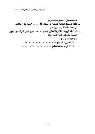 ‫الفصل‬‫السادس‬:‫القوائم‬‫المالية‬‫في‬‫المنشأت‬‫الفندقية‬
35
‫ﺡـــ‬: ‫ﺡـــ‬-:-‫ا‬‫د‬ ‫ــ‬ ‫ا‬ ‫ت‬ ‫ا‬‫د‬ ‫ــ‬ ‫ا‬ ‫ت‬
‫ـــ‬‫ـــ‬‫آ‬ ‫ق‬ ‫ا‬ ‫اﺉ‬ ‫ا‬ ‫ت‬ ‫ا‬ ‫ﺕ‬٦٠٠٠٠ ‫آ‬ ‫ق‬ ‫ا‬ ‫اﺉ‬ ‫ا‬ ‫ت‬ ‫ا‬ ‫ﺕ‬٦٠٠٠٠‫ح‬ ‫ﺕ‬‫ح‬ ‫ﺕ‬
‫ت‬ ‫و‬ ‫ا‬ ‫و‬ ‫ا‬ ‫ﺕ‬. ‫ت‬ ‫و‬ ‫ا‬ ‫و‬ ‫ا‬ ‫ﺕ‬.
‫ـــ‬‫ـــ‬‫اﺉ‬ ‫ا‬ ‫ت‬ ‫ا‬ ‫ﺕ‬ ‫أ‬١٥٠٠٠ ‫اﺉ‬ ‫ا‬ ‫ت‬ ‫ا‬ ‫ﺕ‬ ‫أ‬١٥٠٠٠‫ر‬ ‫ا‬ ‫و‬ ‫ت‬ ‫ﺕ‬ ‫ا‬ ‫ﺽ‬ ‫رج‬ ‫ﺕ‬‫ر‬ ‫ا‬ ‫و‬ ‫ت‬ ‫ﺕ‬ ‫ا‬ ‫ﺽ‬ ‫رج‬ ‫ﺕ‬
‫ت‬ ‫و‬ ‫ا‬ ‫ﺽ‬ ‫ﺹ‬ ‫ا‬‫ت‬ ‫و‬ ‫ا‬ ‫ﺽ‬ ‫ﺹ‬ ‫ا‬
‫ا‬ ‫ك‬ ‫ه‬ ‫ا‬ ‫ــ‬‫ى‬ ‫ا‬ ‫ك‬ ‫ه‬ ‫ا‬ ‫ــ‬: ‫ى‬:
١.١.‫ج‬ ‫ا‬ ‫و‬ ‫ا‬= ‫ج‬ ‫ا‬ ‫و‬ ‫ا‬٢٠٠٠٠٠ =٢٠٠٠٠٠×١٠ ×١٠= %٢٠٠٠٠ = %٢٠٠٠٠
٢.٢.‫ا‬ ‫أدوات‬ ‫و‬ ‫واﻥ‬ ‫ا‬= ‫ا‬ ‫أدوات‬ ‫و‬ ‫واﻥ‬ ‫ا‬٢٠٠٠٠٠ =٢٠٠٠٠٠×٥ ×٥= %١٠٠٠٠ = %١٠٠٠٠
 