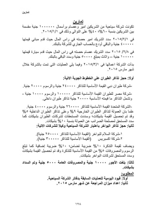 ‫تمارين‬
123
‫تمارين‬
‫برأسم‬ ‫وعصام‬ ‫امير‬ ‫الشريكين‬ ‫من‬ ‫سياحية‬ ‫شركة‬ ‫تكونت‬‫ال‬1000000‫مقسمة‬ ‫جنية‬
‫بنسبة‬ ‫الشريكين‬ ‫بين‬50%‫؛‬10%‫في‬ ‫وذلك‬ ‫التوالي‬ ‫على‬1/1/2013.
‫في‬1/2/2013‫قيمتها‬ ‫مباني‬ ‫قدم‬ ‫حيث‬ ‫المال‬ ‫راس‬ ‫في‬ ‫حصته‬ ‫امير‬ ‫الشريك‬ ‫سدد‬
100000.‫بالبنك‬ ‫للشركة‬ ‫الجاري‬ ‫بالحساب‬ ‫أودع‬ ‫والباقي‬ ‫جنية‬
‫في‬3/2/2013‫حيث‬ ‫المال‬ ‫راس‬ ‫في‬ ‫حصته‬ ‫عصام‬ ‫الشريك‬ ‫سدد‬‫قيمتها‬ ‫سيارة‬ ‫قدم‬
100000‫جنية‬–‫بمبلغ‬ ‫واثاث‬30000.‫بالبنك‬ ‫الباقي‬ ‫وسدد‬ ‫جنية‬
‫في‬ ‫اعمالها‬ ‫الشركة‬ ‫بدأت‬1/5/2013‫خالل‬ ‫بالشركة‬ ‫تمت‬ ‫التي‬ ‫العمليات‬ ‫يلي‬ ‫وفيما‬
‫مارس‬ ‫شهر‬2013.
:‫االتية‬ ‫الجوية‬ ‫الخطوط‬ ‫على‬ ‫الطيران‬ ‫تذاكر‬ ‫حجز‬ :‫أوال‬
-‫للتذاكر‬ ‫األساسية‬ ‫القيمة‬ ‫دبي‬ ‫طيران‬ ‫شركة‬210000‫والرسوم‬ ‫جنية‬20000.‫جنية‬
-‫للتذاكر‬ ‫األساسية‬ ‫القيمة‬ ‫للطيران‬ ‫مصر‬ ‫شركة‬100000‫والرسوم‬10000‫جنية‬-
‫األساسية‬ ‫قيمته‬ ‫ما‬ ‫التذاكر‬ ‫وتشمل‬20000.‫داخلي‬ ‫طيران‬ ‫تذاكر‬ ‫جنية‬
-‫للتذاكر‬ ‫األساسية‬ ‫القيمة‬ ‫المتحدة‬ ‫الشركة‬250000‫والرسوم‬ ‫جنية‬10000.‫جنية‬
‫لتذ‬ ‫العمولة‬ ‫بان‬ ‫علما‬‫الخارجية‬ ‫الطيران‬ ‫اكر‬3%‫الداخلية‬ ‫الطيران‬ ‫تذاكر‬ ‫وعلى‬3%
‫كما‬ ‫بشيكات‬ ‫الطيران‬ ‫لشركات‬ ‫المستحقات‬ ‫وسددت‬ ‫بشيكات؛‬ ‫القيمة‬ ‫تحصيل‬ ‫تم‬ ‫وقد‬
‫بنسبة‬ ‫العمولة‬ ‫عن‬ ‫الضرائب‬ ‫لمصلحة‬ ‫المستحق‬ ‫سدد‬10%.‫بشيكات‬
:‫االتية‬ ‫للشركات‬ ‫وكيال‬ ‫السياحية‬ ‫الشركة‬ ‫باعتبار‬ ‫البواخر‬ ‫تذاكر‬ ‫حجز‬ :‫ثانيا‬
1-‫ش‬‫للتذاكر‬ ‫األساسية‬ ‫(القيمة‬ ‫للبواخر‬ ‫السالم‬ ‫ركة‬230000.)‫جنية‬
2-‫للتذاكر‬ ‫األساسية‬ ‫(القيمة‬ ‫اكسبريس‬ ‫شركة‬500000.)‫جنية‬
‫التذكرة‬ ‫لقيمة‬ ‫ويضاف‬10%‫تضامن؛‬ ‫ضريبة‬10%‫تبلغ‬ ‫كما‬ ‫إضافية‬ ‫ضريبة‬
‫والمصروفات‬ ‫الرسوم‬3%‫بشيكات‬ ‫القيمة‬ ‫تحصيل‬ ‫تم‬ ‫وقد‬ ‫للتذكرة‬ ‫األساسية‬ ‫القيمة‬ ‫من‬
.‫بشيكات‬ ‫البواخر‬ ‫لشركات‬ ‫المستحق‬ ‫وسدد‬
‫األجور‬ ‫بلغت‬ :‫ثالثا‬90000‫العامة‬ ‫والمصروفات‬ ‫جنية‬5000‫السداد‬ ‫وتم‬ ‫جنية‬
.‫بشيكات‬
:‫المطلوب‬
.‫السياحية‬ ‫الشركة‬ ‫بدفاتر‬ ‫السابقة‬ ‫للعمليات‬ ‫اليومية‬ ‫قيود‬ :‫أوال‬
‫مارس‬ ‫شهر‬ ‫عن‬ ‫المراجعة‬ ‫ميزان‬ ‫اعداد‬ :‫ثانيا‬2095.
 