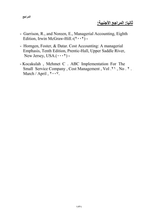 ‫المراجع‬
151
:‫األجنبية‬ ‫المراجع‬ :‫ثانيا‬
- Garrison, R., and Noreen, E., Managerial Accounting, Eighth
Edition, Irwin McGraw-Hill.،)2332( ،
- Horngen, Foster, & Datar. Cost Accounting: A managerial
Emphasis, Tenth Edition, Prentic-Hall, Upper Saddle River,
New Jersey, USA.)3332( ،
- Kocakulah , Mehmet C . ABC Implementation For The
Small Service Company , Cost Management , Vol .21 , No . 2 .
March / April , 2330.
 