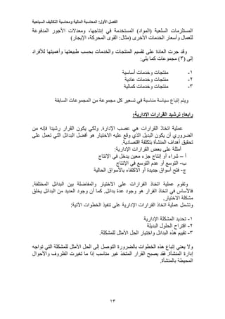 ‫الفصل‬‫األول‬:‫المحاسبة‬‫المالية‬‫ومحاسبة‬‫التكاليف‬‫السياحية‬
15
‫المدفوعة‬ ‫األجور‬ ‫ومعدالت‬ ،‫إنتاجها‬ ‫في‬ ‫المستخدمة‬ )‫(المواد‬ ‫السلعية‬ ‫المستلزمات‬
)‫اإليجار‬ ،‫المحركة‬ ‫القوى‬ :‫(مثال‬ ‫األخرى‬ ‫الخدمات‬ ‫وأسعار‬ ‫للعمال‬
‫المنتج‬ ‫تقسيم‬ ‫على‬ ‫العادة‬ ‫جرت‬ ‫وقد‬‫لألفراد‬ ‫وأهميتها‬ ‫طبيعتها‬ ‫بحسب‬ ‫والخدمات‬ ‫ات‬
( ‫إلى‬3:‫يلي‬ ‫كما‬ ‫مجموعات‬ )
1-‫أساسية‬ ‫وخدمات‬ ‫منتجات‬
2-‫عادية‬ ‫وخدمات‬ ‫منتجات‬
3-‫كمالية‬ ‫وخدمات‬ ‫منتجات‬
‫السابقة‬ ‫المجموعات‬ ‫من‬ ‫مجموعة‬ ‫كل‬ ‫تسعير‬ ‫في‬ ‫مناسبة‬ ‫سياسة‬ ‫إتباع‬ ‫ويتم‬
‫ترشيد‬ :‫رابعا‬‫القرارات‬:‫اإلدارية‬
‫ال‬ ‫اتخاذ‬ ‫عملية‬‫من‬ ‫فإنه‬ ‫رشيدا‬ ‫القرار‬ ‫يكون‬ ‫ولكي‬ .‫اإلدارة‬ ‫عصب‬ ‫هي‬ ‫قرارات‬
‫على‬ ‫تعمل‬ ‫التي‬ ‫البدائل‬ ‫أفضل‬ ‫هو‬ ‫االختيار‬ ‫عليه‬ ‫وقع‬ ‫الذي‬ ‫البديل‬ ‫يكون‬ ‫أن‬ ‫الضروري‬
.‫اقتصادية‬ ‫بتكلفة‬ ‫المنشأة‬ ‫أهداف‬ ‫تحقيق‬
:‫اإلدارية‬ ‫القرارات‬ ‫بعض‬ ‫على‬ ‫أمثلة‬
‫أ‬–‫اإلنتاج‬ ‫في‬ ‫يدخل‬ ‫معين‬ ‫جزء‬ ‫إنتاج‬ ‫أو‬ ‫شراء‬
‫ب‬-‫اإلنتاج‬ ‫في‬ ‫التوسع‬ ‫عدم‬ ‫أو‬ ‫التوسع‬
‫ج‬-‫الحالية‬ ‫باألسواق‬ ‫االكتفاء‬ ‫أو‬ ‫جديدة‬ ‫أسواق‬ ‫فتح‬
.‫المختلفة‬ ‫البدائل‬ ‫بين‬ ‫والمفاضلة‬ ‫االختيار‬ ‫على‬ ‫القرارات‬ ‫اتخاذ‬ ‫عملية‬ ‫وتقوم‬
‫يخلق‬ ‫البدائل‬ ‫من‬ ‫العديد‬ ‫وجود‬ ‫أن‬ ‫كما‬ .‫بدائل‬ ‫عدة‬ ‫وجود‬ ‫هو‬ ‫القرار‬ ‫اتخاذ‬ ‫في‬ ‫فاألساس‬
‫االخ‬ ‫مشكلة‬.‫تيار‬
:‫اآلتية‬ ‫الخطوات‬ ‫تنفيذ‬ ‫على‬ ‫اإلدارية‬ ‫القرارات‬ ‫اتخاذ‬ ‫عملية‬ ‫وتشمل‬
1-‫اإلدارية‬ ‫المشكلة‬ ‫تحديد‬
2-‫البديلة‬ ‫الحلول‬ ‫اقتراح‬
5-.‫للمشكلة‬ ‫األمثل‬ ‫الحل‬ ‫واختيار‬ ‫البدائل‬ ‫هذه‬ ‫تقييم‬
‫تواجه‬ ‫التي‬ ‫للمشكلة‬ ‫األمثل‬ ‫الحل‬ ‫إلى‬ ‫التوصل‬ ‫بالضرورة‬ ‫الخطوات‬ ‫هذه‬ ‫إتباع‬ ‫يعني‬ ‫وال‬
‫إدارة‬‫واألحوال‬ ‫الظروف‬ ‫تغيرت‬ ‫ما‬ ‫إذا‬ ‫مناسب‬ ‫غير‬ ‫المتخذ‬ ‫القرار‬ ‫يصبح‬ ‫فقد‬ .‫المنشأة‬
.‫بالمنشأة‬ ‫المحيطة‬
 