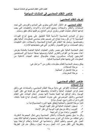 ‫الفصل‬‫الثاني‬:‫النظام‬‫المحاسبي‬‫في‬‫المنشآت‬‫السياحية‬
11
‫عناصر‬‫المنشآت‬ ‫في‬ ‫المحاسبي‬ ‫النظام‬‫السياحية‬
‫النظام‬ ‫تعريف‬‫المحاسبي‬:
‫النظام‬‫المحاسبي‬.‫العام‬ ‫اإلطار‬ ‫هو‬‫ال‬‫ذي‬‫تحدد‬ ‫التي‬ ‫والفروض‬ ‫المبادئ‬ ‫على‬ ‫يحتوي‬
‫وال‬ ‫والدفاتر‬ ‫المستندات‬‫يجب‬ ‫التي‬ ‫والتعليمات‬ ‫واألدوات‬ ‫اإلجراءات‬ ‫وجميع‬ ‫سجالت‬
‫إتباعها‬‫إلحكام‬‫دقيق‬ ‫بشكل‬ ‫ومراقبتها‬ ‫النتائج‬ ‫عرض‬ ‫وطرق‬ ‫القياس‬ ‫عمليات‬.‫ومحايد‬
‫ال‬ ‫أنواع‬ ‫جميع‬ ‫على‬ ‫للتطبيق‬ ‫قابلة‬ ‫األساسية‬ ‫المحاسبية‬ ‫المبادئ‬ ‫أن‬ ‫ومع‬‫قي‬‫ودات‬
‫للمع‬ ‫محاسبي‬ ‫نظام‬ ‫تصميم‬ ‫إلى‬ ‫تحتاج‬ ‫وحدة‬ ‫كل‬ ‫أن‬ ‫إال‬ ‫المحاسبية‬‫يتفق‬ ‫المالية‬ ‫لومات‬
.‫وخصائصها‬‫على‬ ‫النظام‬ ‫هدا‬ ‫ويشمل‬‫النماذج‬،‫المحاسبية‬،‫والسجالت‬‫التعليمات‬ ‫دليل‬
‫ودلي‬‫ل‬،‫الحسابات‬‫تفي‬ ‫التي‬ ‫والتقارير‬ ‫الكمبيوتر‬ ‫برامج‬‫باحتياجاتها‬‫لإل‬‫دارة‬.
‫بغرض‬ ‫بالمنشأة‬ ‫الخاصة‬ ‫المالية‬ ‫العمليات‬ ‫وقياس‬ ‫حصر‬ ‫على‬ ‫المالية‬ ‫المحاسبة‬ ‫تعمل‬
‫من‬ ‫مجموعة‬ ‫أعداد‬‫إلى‬ ‫اساسية‬ ‫بصفة‬ ‫وتوصيلها‬ ‫المالية‬ ‫والتقارير‬ ‫القوائم‬‫المستخدمين‬
‫من‬ ‫الداخلية‬ ‫الجهات‬ ‫تستفيد‬ .)‫حكومية‬ ‫جهات‬ ،‫مستثمرين‬ ،‫(بنوك‬ ‫الخارجيين‬
‫المعلومات‬‫التي‬.‫المالية‬ ‫المحاسبة‬ ‫نظام‬ ‫ينتجها‬
‫من‬ ‫يتكون‬ ،‫معلومات‬ ‫كنظام‬ ‫المحاسبة‬ ‫وصف‬ ‫يمكن‬5‫مراحل‬‫هي‬:
-.‫المدخالت‬ ‫مرحلة‬
-‫الت‬ ‫مرحلة‬.‫المعالجة‬ ‫أو‬ ‫شغيل‬
-.‫المخرجات‬ ‫مرحلة‬
‫النظام‬ ‫عناصر‬:‫المحاسبي‬
‫المدخالت‬ :‫أوال‬
‫وثائق‬ ‫هي‬ ‫والمستندات‬ ،‫المحاسبي‬ ‫النظام‬ ‫مرحلة‬ ‫بداية‬ ‫هي‬ ‫/الفواتير‬ ‫المستندات‬ ‫تعتبر‬
‫القيود‬ ‫دفتر‬ ‫في‬ ‫قيدها‬ ‫يتم‬ ‫التي‬ ‫وتفاصيلها‬ ‫واألحداث‬ ‫المالية‬ ‫العمليات‬ ‫قرائن‬ ‫تحمل‬
‫له‬ ‫الوثائق‬ ‫وهذه‬ .‫اليومية‬‫النظام‬ ‫على‬ ‫البيانات‬ ‫إدخال‬ ‫مصدر‬ ‫ألنها‬ ‫خاصة‬ ‫أهمية‬ ‫ا‬
.‫العمليات‬ ‫حدوث‬ ‫على‬ ‫الموضوعي‬ ‫والدليل‬ ‫المحاسبي‬(‫بالبنك‬ ‫نقدية‬ ‫ايداع‬ ‫إيصال‬-
‫شراء‬ ‫فاتورة‬-‫بيع‬ ‫فاتورة‬-)‫سداد‬ ‫ايصال‬
:‫بـ‬ ‫تبدأ‬ )‫المحاسبية‬ ‫الدورة‬ ‫عليها‬ ‫(يطلق‬ ‫والمعالجة‬ ‫التشغيل‬ ‫مرحلة‬ :ً‫ا‬‫ثاني‬
1-‫ف‬ ‫المالية‬ ‫العمليات‬ :‫تسجيل‬‫اليومية‬ ‫القيود‬ ‫دفتر‬ ‫ي‬
2-‫اإلستاد‬ ‫دفتر‬ ‫إلى‬ ‫اليومية‬ ‫قيود‬ ‫بترحيل‬ ‫وذلك‬ :‫التبويب‬
5-‫المراجعة‬ ‫ميزان‬ ‫بإعداد‬ :‫التلخيص‬
،‫الدفترية‬ ‫المجموعة‬ ‫تمثل‬ ‫وهي‬ ‫المحاسبية‬ ‫والدفاتر‬ ‫بالسجالت‬ ‫يتجمع‬ ‫سبق‬ ‫ما‬ ‫وكل‬
‫ل‬ ‫وأهدافها‬ ‫وحجمها‬ ‫نشاطها‬ ‫طبيعة‬ ‫حسب‬ ‫أخرى‬ ‫إلى‬ ‫منشأه‬ ‫من‬ ‫تختلف‬ ‫وهي‬‫ذ‬‫يجب‬ ‫لك‬
‫العمل‬‫الدفاتر‬ ‫وتنظيم‬ ‫تصميم‬ ‫على‬‫واستخدامها‬‫بينها‬ ‫الرابطة‬ ‫وإحكام‬ ‫المنشأة‬ ‫في‬
‫بالطريقة‬‫التي‬‫وسرعه‬ ‫العمل‬ ‫أداء‬ ‫حسن‬ ‫تكفل‬‫إنجازه‬‫الطريقة‬ ‫فإن‬ ‫عام‬ ‫وبشكل‬
 