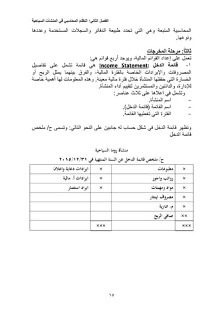 ‫الفصل‬‫الثاني‬:‫النظام‬‫المحاسبي‬‫في‬‫المنشآت‬‫السياحية‬
13
‫وعددها‬ ‫المستخدمة‬ ‫والسجالت‬ ‫الدفاتر‬ ‫طبيعة‬ ‫تحدد‬ ‫التي‬ ‫وهي‬ ‫المتبعة‬ ‫المحاسبية‬
.‫ونوعها‬
‫المخرجات‬ ‫مرحلة‬ :‫ثالثا‬
‫إعدا‬ ‫على‬ ‫تعمل‬‫قوائم‬ ‫أربع‬ ‫ويوجد‬ ،‫المالية‬ ‫القوائم‬ ‫د‬‫هي‬:
1-‫قائمة‬‫الدخل‬:StatementIncome‫تفاصيل‬ ‫على‬ ‫تشمل‬ ‫قائمة‬ ‫هي‬
‫المالي‬ ‫بالفترة‬ ‫الخاصة‬ ‫واإليرادات‬ ‫المصروفات‬‫ة‬‫أو‬ ‫الربح‬ ‫يمثل‬ ‫بينهما‬ ‫والفرق‬ ،
‫مالية‬ ‫فترة‬ ‫خالل‬ ‫المنشأة‬ ‫حققتها‬ ‫التي‬ ‫الخسارة‬.‫معينة‬‫لها‬ ‫المعلومات‬ ‫وهذه‬‫أهمية‬‫خاصة‬
‫لإلدا‬،‫رة‬‫والمستثمرين‬ ‫والدائنين‬‫أداء‬ ‫لتقييم‬.‫المنشأة‬
:‫عناصر‬ ‫ثالث‬ ‫على‬ ‫اعالها‬ ‫في‬ ‫وتشمل‬
-.‫المنشأة‬ ‫اسم‬
-.)‫الدخل‬ ‫(قائمة‬ ‫القائمة‬ ‫اسم‬
-.‫القائمة‬ ‫تغطيها‬ ‫التي‬ ‫الفترة‬
‫ملخص‬ /‫ح‬ ‫وتسمى‬ :‫التالي‬ ‫النحو‬ ‫على‬ ‫جانبين‬ ‫له‬ ‫حساب‬ ‫شكل‬ ‫في‬ ‫الدخل‬ ‫قائمة‬ ‫وتظهر‬
‫الدخل‬ ‫قائمة‬
‫منشأة‬‫السياح‬ ‫روما‬‫ية‬
‫في‬ ‫المنتهية‬ ‫السنة‬ ‫عن‬ ‫الدخل‬ ‫قائمة‬ ‫ملخص‬ /‫ح‬31/11/1015
×‫مطبوعات‬×‫واعالن‬ ‫دعاية‬ ‫ادات‬‫ر‬‫اي‬
×‫واجور‬ ‫رواتب‬×‫ادات‬‫ر‬‫اي‬‫مالي‬ .‫أ‬‫ة‬
×‫ومهمات‬ ‫مواد‬×‫استثمار‬ ‫اد‬‫ر‬‫اي‬
×‫ايجار‬ ‫مصروف‬
×‫ي‬‫ر‬‫ادا‬ .‫م‬‫ة‬
××‫بح‬‫ر‬‫ال‬ ‫صافي‬
××××××
 