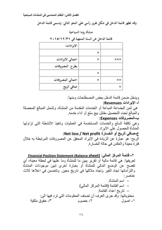 ‫الفصل‬‫الثاني‬:‫النظام‬‫المحاسبي‬‫في‬‫المنشآت‬‫السياحية‬
15
‫ير‬‫ر‬‫تق‬ ‫شكل‬ ‫في‬ ‫الدخل‬ ‫قائمة‬ ‫تظهر‬ ‫وقد‬‫الدخل‬ ‫قائمة‬ ‫وتسمى‬ :‫التالي‬ ‫النحو‬ ‫على‬ ‫رأسي‬
‫منشأة‬‫السياحية‬ ‫روما‬
‫في‬ ‫المنتهية‬ ‫السنة‬ ‫عن‬ ‫الدخل‬ ‫قائمة‬31/11/1015
:‫ادات‬‫ر‬‫االي‬
×
××××‫ادات‬‫ر‬‫االي‬ ‫اجمالي‬
‫المصروفات‬ :‫يطرح‬
×
×××‫المصروفات‬ ‫اجمالي‬
×‫بح‬‫ر‬‫ال‬ ‫صافي‬
‫ومنها‬ ‫المصطلحات‬ ‫بعض‬ ‫الدخل‬ ‫قائمة‬ ‫ضمن‬ ‫ويدخل‬:
‫أ‬-‫اإليرادات‬Revenues:
‫المحصلة‬ ‫المبالغ‬ ‫وتشمل‬ ،‫المنشأة‬ ‫من‬ ‫المقدمة‬ ‫الخدمات‬ ‫أو‬ ‫المباعة‬ ‫البضاعة‬ ‫ثمن‬ ‫هي‬
.‫خدمه‬ ‫آداء‬ ‫أو‬ ‫سلع‬ ‫بيع‬ ‫مقابل‬ ‫التحصيل‬ ‫تحت‬ ‫والمبالغ‬
‫ب‬-‫المصروفات‬Expenses:
‫تزاولها‬ ‫التي‬ ‫األنشطة‬ ‫وتنفيذ‬ ‫العمليات‬ ‫في‬ ‫المستخدمة‬ ‫والخدمات‬ ‫السلع‬ ‫تكلفة‬ ‫وهي‬
‫المنشأة‬.‫االيراد‬ ‫على‬ ‫للحصول‬
‫ج‬-‫الخسارة‬ ‫أو‬ ‫الربح‬ ‫صافي‬Net loss / Net profit:
:‫الربح‬‫خالل‬ ‫به‬ ‫المرتبطة‬ ‫المصروفات‬ ‫عن‬ ‫المحقق‬ ‫اإليراد‬ ‫في‬ ‫الزيادة‬ ‫عن‬ ‫عبارة‬ ‫هو‬
.‫الخسارة‬ ‫حالة‬ ‫في‬ ‫والعكس‬ ‫معينة‬ ‫فترة‬
2-‫المركز‬ ‫قائمة‬‫المالي‬:sheet)BalancePosition Statement (Financial
:‫تعريفها‬‫هي‬‫أي‬ ،‫معينة‬ ‫لحظة‬ ‫في‬ ‫عليها‬ ‫وما‬ ‫للمنشأة‬ ‫ما‬ ‫يبين‬ ‫تقرير‬ ‫أو‬ ‫مالية‬ ‫قائمة‬
‫المنشأة‬ ‫موجودات‬ ‫تبين‬ ‫أخرى‬ ‫بعبارة‬ ‫أو‬ ‫للمنشأة‬ ‫المالي‬ ‫الوضع‬ ‫عن‬ ‫تفصح‬
‫ثالث‬ ‫اعالها‬ ‫في‬ ‫وتتضمن‬ .‫معين‬ ‫تاريخ‬ ‫في‬ ‫مالكها‬ ‫وتجاه‬ ‫الغير‬ ‫تجاه‬ ‫والتزاماتها‬
:‫عناصر‬
-.‫المنشأة‬ ‫اسم‬
-‫المالي‬ ‫المركز‬ ‫(قائمة‬ ‫القائمة‬ ‫اسم‬)
-.‫القائمة‬ ‫اعداد‬ ‫تاريخ‬
:‫الى‬ ‫فيها‬ ‫ترد‬ ‫التي‬ ‫المعلومات‬ ‫تصنف‬ ‫أن‬ ‫العرف‬ ‫جرى‬ ‫وقد‬ :‫محتوياتها‬
1-‫اصول‬2-‫خصوم‬5-‫ملكية‬ ‫حقوق‬
 