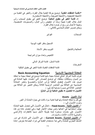 ‫الفصل‬‫الثاني‬:‫النظام‬‫المحاسبي‬‫في‬‫المنشآت‬‫السياحية‬
13
1-‫النقدية‬ ‫التدفقات‬ ‫قائمة‬‫والتغير‬ ،‫الفترة‬ ‫خالل‬ ‫النقدية‬ ‫حركة‬ ‫توضح‬ :‫في‬‫من‬ ‫النقدية‬
‫واألنشطة‬ ،‫التمويلية‬ ‫واألنشطة‬ ،‫التشغيلية‬ ‫األنشطة‬‫االستثمارية‬.
4-‫التغير‬ ‫قائمة‬‫في‬‫الملكية‬ ‫حقوق‬‫التغير‬ ‫توضح‬ :‫في‬‫رأس‬ ‫أصحاب‬ ‫حقوق‬
،‫المال‬ ‫رأس‬ ‫تخفيض‬ ‫أو‬ ‫زيادة‬ ‫نتيجة‬ ‫الفترة‬ ‫خالل‬ ‫المال‬‫والمسحوبات‬،‫الشخصية‬
.‫الفترة‬ ‫خالل‬ ‫خسارة‬ ‫أو‬ ‫ربح‬ ‫من‬ ‫األعمال‬ ‫ونتيجة‬
‫ويمكن‬‫المحاسبي‬ ‫النظام‬ ‫تصوير‬:‫كالتالي‬-
‫الفواتير‬ ‫المدخالت‬
‫اليومية‬ ‫القيود‬ ‫بدفتر‬ ‫التسجيل‬
‫بدفتر‬ ‫التبويب‬ ‫والتشغيل‬ ‫المعالجة‬‫األستاذ‬
‫المراجعة‬ ‫ميزان‬ ‫بإعداد‬ ‫التلخيص‬
‫الدخل‬ ‫قائمة‬-‫قا‬‫المالي‬ ‫المركز‬ ‫ئمة‬
‫المخرجات‬
‫قائمة‬‫التدفقات‬‫النقدية‬-‫التغير‬ ‫قائمة‬‫في‬‫حقوق‬‫الملكية‬
‫األساسية‬ ‫المحاسبية‬ ‫المعادلة‬Basic Accounting Equation
‫ما‬ ‫معينة‬ ‫لحظة‬ ‫في‬ ‫توضح‬ ‫قائمة‬ ‫بأنها‬ ‫معينة‬ ‫لمنشأة‬ ‫المالي‬ ‫المركز‬ ‫قائمة‬ ‫تعرف‬‫تملكه‬
،‫مختلفة‬ ‫وممتلكات‬ ‫أصول‬ ‫من‬‫أي‬‫المصادر‬ ‫توضح‬‫التي‬‫اعتمدت‬‫في‬ ‫المنشأة‬ ‫عليها‬
‫األصول‬ ‫هذه‬ ‫تمويل‬‫[حقوق‬‫الملكية‬‫(رأس‬)‫المال‬]‫والخصوم‬‫المعادلة‬ ‫وتعتبر‬
‫الرئيسية‬ ‫العناصر‬ ‫بين‬ ‫العالقة‬ ‫عن‬ ‫المحاسبية‬‫ويمكن‬ ‫الثالثة‬‫بين‬ ‫العالقة‬ ‫عن‬ ‫التعبير‬
‫كما‬ ‫حسابية‬ ‫صورة‬ ‫في‬ ‫الثالثة‬ ‫العناصر‬‫يلي‬:-
‫الملكية‬ ‫حقوق‬ + ‫الخصوم‬ = ‫األصول‬‫(رأس‬)‫المال‬
:‫أوال‬‫األصول‬Assets
‫أو‬ ‫المنشأة‬ ‫حيازة‬ ‫في‬ ‫كانت‬ ‫سواء‬ ‫نقدية‬ ‫قيمة‬ ‫ولها‬ ‫المنشأة‬ ‫تملكه‬ ‫ما‬ ‫كل‬ ‫هي‬.‫الغير‬
‫األصول‬ ‫وتبوب‬:‫إلى‬-
1-‫الثابتة‬ ‫األصول‬:AssetsFixed-‫المنشأة‬ ‫عليها‬ ‫تحصل‬ ‫التي‬ ‫األصول‬ ‫في‬ ‫تتمثل‬
‫بهدف‬‫استخد‬‫امها‬‫بهدف‬ ‫وليس‬ ‫أعمالها‬ ‫في‬،‫فيها‬ ‫اإلتجار‬‫تحصل‬ ‫وهي‬‫عادة‬‫هذه‬ ‫من‬
‫كالعقارات‬ ً‫ا‬‫نسبي‬ ‫األجل‬ ‫طويلة‬ ‫لمدة‬ ‫مستمرة‬ ‫خدمات‬ ‫على‬ ‫األصول‬‫(األراضي‬
)‫والمباني‬،‫اآلالت‬،‫األثاث‬.‫والسيارات‬
2-‫المتداولة‬ ‫األصول‬:AssetsCurrent-‫دور‬ ‫في‬ ‫تشارك‬ ‫التي‬ ‫األصول‬ ‫هي‬
‫و‬ ‫للمنشأة‬ ‫التجاري‬ ‫النشاط‬‫تبدأ‬ ‫التي‬‫باستخدام‬‫إعادة‬ ‫بغرض‬ ‫البضاعة‬ ‫شراء‬ ‫في‬ ‫النقدية‬
 