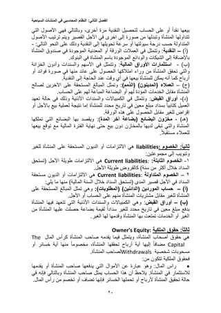 ‫الفصل‬‫الثاني‬:‫النظام‬‫المحاسبي‬‫في‬‫المنشآت‬‫السياحية‬
20
‫التي‬ ‫األصول‬ ‫فهي‬ ‫وبالتالي‬ ،‫أخرى‬ ‫مرة‬ ‫النقدية‬ ‫لتحصيل‬ ‫الحساب‬ ‫على‬ ‫أو‬ ً‫ا‬‫نقد‬ ‫بيعها‬
‫األصول‬ ‫ترتيب‬ ‫ويتم‬ ‫القصير‬ ‫األجل‬ ‫في‬ ‫اخرى‬ ‫إلى‬ ‫صورة‬ ‫من‬ ‫وتبدلها‬ ‫المنشأة‬ ‫تتداولها‬
‫الن‬ ‫إلى‬ ‫تحويلها‬ ‫سرعة‬ ‫أو‬ ‫سيولتها‬ ‫درجة‬ ‫حسب‬ ‫المتداولة‬‫النحو‬ ‫على‬ ‫ودلك‬ ‫قدية‬:‫التالي‬-
)‫(أ‬–‫النقدية‬‫وتتمثل‬ :‫المنشأة‬ ‫صندوق‬ ‫في‬ ‫الموجودة‬ ‫المعدنية‬ ‫أو‬ ‫الورقة‬ ‫العمالت‬ ‫في‬
‫الموجودة‬ ‫والودائع‬ ‫الشيكات‬ ‫إلى‬ ‫باإلضافة‬‫باسم‬‫في‬ ‫المنشاة‬.‫البنوك‬
)‫(ب‬-‫استثمارات‬‫األوراق‬‫المالية‬:‫الخزانة‬ ‫وأدون‬ ‫والسندات‬ ‫األسهم‬ ‫في‬ ‫وتتمثل‬
‫تح‬ ‫والتي‬‫وراء‬ ‫من‬ ‫المنشأة‬ ‫قق‬‫امتالكها‬‫أو‬ ‫فوائد‬ ‫صورة‬ ‫في‬ ‫منها‬ ‫عائد‬ ‫على‬ ‫الحصول‬
‫الحاجة‬ ‫عند‬ ‫وقت‬ ‫أي‬ ‫في‬ ‫بيعها‬ ‫للمنشأة‬ ‫يمكن‬ ‫أنه‬ ‫كما‬ ‫أرباح‬‫إلى‬.‫النقدية‬
)‫(ج‬–‫العمالء‬)‫(المدينون‬)‫(الذمم‬:‫لصالح‬ ‫اآلخرين‬ ‫على‬ ‫المستحقة‬ ‫المبالغ‬ ‫وتمثل‬
‫الخدمات‬ ‫مقابل‬ ‫المنشأة‬‫المؤدة‬‫الم‬ ‫البضاعة‬ ‫أو‬ ‫لهم‬‫على‬ ‫لهم‬ ‫باعة‬.‫الحساب‬
)‫(د‬-‫أوراق‬‫القبض‬:‫تعهد‬ ‫حالة‬ ‫في‬ ‫وذلك‬ ‫األذنية‬ ‫والسندات‬ ‫الكمبياالت‬ ‫في‬ ‫وتتمثل‬
‫أو‬ ‫باألجل‬ ‫بيع‬ ‫لعملية‬ ‫نتيجة‬ ‫إما‬ ‫للمنشأة‬ ‫محدد‬ ‫تاريخ‬ ‫في‬ ‫معين‬ ‫مبلغ‬ ‫بسداد‬ ً‫ا‬‫كتابي‬ ‫العميل‬
‫هذه‬ ‫على‬ ‫الحصول‬ ‫مقابل‬ ‫للغير‬ ‫إقراض‬.‫الورقة‬
)‫(هـ‬-‫البضائع‬ ‫مخزون‬‫(بضاعة‬‫أخر‬‫المدة‬‫ويقصد‬ :)‫تملكها‬ ‫التي‬ ‫البضائع‬ ‫بها‬
‫الفترة‬ ‫نهاية‬ ‫حتى‬ ‫بيع‬ ‫دون‬ ‫بالمخازن‬ ‫لديها‬ ‫تبقى‬ ‫والتي‬ ‫المنشاة‬‫المالية‬‫بيعها‬ ‫توقع‬ ‫مع‬
‫للعمالء‬.ً‫ال‬‫مستقب‬
:‫ثانيا‬‫الخصوم‬:liabilities‫هي‬‫االلتزامات‬‫للغير‬ ‫المنشأة‬ ‫على‬ ‫المستحقة‬ ‫الديون‬ ‫أو‬
‫إلى‬ ‫وتبويب‬:‫مجموعتين‬
1-‫الخصوم‬‫الثابت‬:‫ة‬Current liabilities:‫هي‬‫االلتزامات‬‫األجل‬ ‫طويلة‬‫(تستحق‬
‫من‬ ‫أكثر‬ ‫خالل‬ ‫السداد‬)‫سنة‬‫طويلة‬ ‫كالقروض‬.‫األجل‬
2–‫المتداولة‬ ‫الخصوم‬Current liabilities:‫هي‬‫االلتزامات‬‫مستحقة‬ ‫الديون‬ ‫أو‬
‫المدى‬ ‫قصير‬ ‫األجل‬ ‫في‬ ‫السداد‬‫(تستحق‬‫السنة‬ ‫خالل‬ ‫السداد‬)‫المالية‬‫ما‬ ‫منها‬:‫يلي‬
)‫(أ‬–‫الموردين‬ ‫حساب‬)‫(الدائنين‬:)‫(المطلوبات‬‫على‬ ‫المستحقة‬ ‫المبالغ‬ ‫تمثل‬ ‫وهي‬
‫أو‬ ‫الحساب‬ ‫على‬ ‫منهم‬ ‫المنشأة‬ ‫مشتريات‬ ‫مقابل‬ ‫للغير‬ ‫المنشأة‬.‫األجل‬
)‫(ب‬–‫أوراق‬‫القبض‬:‫والسندات‬ ‫الكمبياالت‬ ‫وهي‬‫األذنية‬‫المنشأة‬ ‫فيها‬ ‫تتعهد‬ ‫التي‬
‫لقي‬ ً‫ا‬‫سداد‬ ‫للغير‬ ‫محدد‬ ‫تاريخ‬ ‫في‬ ‫معين‬ ‫مبلغ‬ ‫بدفع‬‫من‬ ‫المنشأة‬ ‫عليها‬ ‫حصلت‬ ‫بضاعة‬ ‫مة‬
‫لها‬ ‫وقدمها‬ ‫المنشأة‬ ‫بها‬ ‫تمتعت‬ ‫الخدمات‬ ‫أو‬ ‫الغير‬.‫الغير‬
:‫ثالثا‬‫الملكية‬ ‫حقوق‬Equity:Owner's
‫أصحاب‬ ‫حقوق‬ ‫هي‬،‫المنشأة‬‫فيما‬ ‫ويتمثل‬‫يقدمه‬‫المال‬ ‫كرأس‬ ‫المنشأة‬ ‫صاحب‬The
Capital‫تحققها‬ ‫أرباح‬ ‫أية‬ ‫إليها‬ ً‫ا‬‫مضاف‬،‫المنشأة‬‫أ‬ ‫منها‬ ً‫ا‬‫مخصوم‬‫أو‬ ‫خسائر‬ ‫ية‬
‫مسحوبات‬‫شخصية‬Withdrawals‫لصاحب‬.‫المنشأة‬
‫الملكية‬ ‫فحقوق‬:‫من‬ ‫تتكون‬
‫راس‬:‫المال‬‫عبارة‬ ‫وهو‬‫يقدمها‬ ‫أو‬ ‫المنشأة‬ ‫صاحب‬ ‫يدفعها‬ ‫التي‬ ‫األموال‬ ‫عن‬
‫لالستثمار‬‫وبالتالي‬ ‫المنشأة‬ ‫صاحب‬ ‫يمثل‬ ‫الحساب‬ ‫هذا‬ ‫أن‬ ‫يالحظ‬ .‫المنشأة‬ ‫في‬‫فإنه‬‫في‬
‫تحم‬ ‫أو‬ ‫ألرباح‬ ‫المنشأة‬ ‫تحقيق‬ ‫حالة‬‫رأس‬ ‫من‬ ‫تخصم‬ ‫أو‬ ‫تضاف‬ ‫فإنها‬ ‫الخسائر‬ ‫لها‬.‫المال‬
 