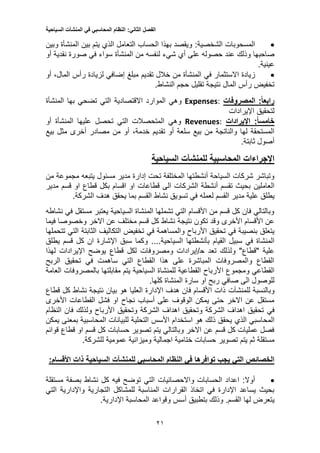 ‫الفصل‬‫الثاني‬:‫النظام‬‫المحاسبي‬‫في‬‫المنشآت‬‫السياحية‬
21
‫المسحوبات‬:‫الشخصية‬‫وبين‬ ‫المنشأة‬ ‫بين‬ ‫يتم‬ ‫الذي‬ ‫التعامل‬ ‫الحساب‬ ‫بهذا‬ ‫ويقصد‬
‫عند‬ ‫وذلك‬ ‫صاحبها‬‫حصوله‬‫أي‬ ‫على‬‫شيء‬‫لنفسه‬‫أو‬ ‫نقدية‬ ‫صورة‬ ‫في‬ ‫سواء‬ ‫المنشأة‬ ‫من‬
.‫عينية‬
‫زيادة‬‫االستثمار‬‫في‬‫إ‬ ‫مبلغ‬ ‫تقديم‬ ‫خالل‬ ‫من‬ ‫المنشأة‬‫ضافي‬‫لزيادة‬‫أو‬ ،‫المال‬ ‫رأس‬
.‫النشاط‬ ‫حجم‬ ‫تقليل‬ ‫نتيجة‬ ‫المال‬ ‫رأس‬ ‫تخفيض‬
:‫رابعا‬‫المصروفات‬:Expenses‫وهي‬‫الموارد‬‫االقتصادية‬‫المنشأة‬ ‫بها‬ ‫تضحي‬ ‫التي‬
‫لتحقيق‬‫اإليرادات‬
:‫خامسا‬‫اإليرادات‬:Revenues‫وهي‬‫أو‬ ‫المنشأة‬ ‫عليها‬ ‫تحصل‬ ‫التي‬ ‫المتحصالت‬
‫تقد‬ ‫أو‬ ‫سلعة‬ ‫بيع‬ ‫من‬ ‫والناتجة‬ ‫لها‬ ‫المستحقة‬‫يم‬،‫خدمة‬‫بيع‬ ‫مثل‬ ‫أخرى‬ ‫مصادر‬ ‫من‬ ‫أو‬
‫أصول‬.‫ثابتة‬
‫اإلجراءات‬‫السياحية‬ ‫للمنشآت‬ ‫المحاسبية‬
‫مسئول‬ ‫مدير‬ ‫إدارة‬ ‫تحت‬ ‫المختلفة‬ ‫أنشطتها‬ ‫السياحة‬ ‫شركات‬ ‫وتباشر‬‫يتبعه‬‫من‬ ‫مجموعة‬
‫العاملين‬‫قسم‬ ‫او‬ ‫قطاع‬ ‫بكل‬ ‫اقسام‬ ‫او‬ ‫قطاعات‬ ‫الى‬ ‫الشركات‬ ‫أنشطة‬ ‫تقسم‬ ‫بحيث‬‫مدير‬
‫القسم‬ ‫مدير‬ ‫علية‬ ‫يطلق‬‫لعمله‬.‫الشركة‬ ‫هدف‬ ‫يحقق‬ ‫بما‬ ‫القسم‬ ‫نشاط‬ ‫تسويق‬ ‫في‬
‫في‬ ‫مستقل‬ ‫يعتبر‬ ‫السياحية‬ ‫المنشاة‬ ‫تشملها‬ ‫التي‬ ‫األقسام‬ ‫من‬ ‫قسم‬ ‫كل‬ ‫فان‬ ‫وبالتالي‬‫نشاطه‬
‫نتيجة‬ ‫تكون‬ ‫وقد‬ ‫األخرى‬ ‫األقسام‬ ‫عن‬‫فيما‬ ‫وخصوصا‬ ‫االخر‬ ‫عن‬ ‫مختلف‬ ‫قسم‬ ‫كل‬ ‫نشاط‬
‫في‬ ‫بنصيبة‬ ‫يتعلق‬‫في‬ ‫والمساهمة‬ ‫األرباح‬ ‫تحقيق‬‫التكا‬ ‫تخفيض‬‫تتحملها‬ ‫التي‬ ‫الثابتة‬ ‫ليف‬
‫القيام‬ ‫سبيل‬ ‫في‬ ‫المنشاة‬‫بأنشطتها‬‫السياحية‬‫وكما‬ ....‫اإلشارة‬ ‫سبق‬‫يطلق‬ ‫قسم‬ ‫كل‬ ‫ان‬
‫تعد‬ ‫ولذلك‬ "‫"قطاع‬ ‫علية‬‫ح‬‫قطاع‬ ‫لكل‬ ‫ومصروفات‬ ‫/إيرادات‬‫لهذا‬ ‫اإليرادات‬ ‫يوضح‬
‫تحقيق‬ ‫في‬ ‫ساهمت‬ ‫التي‬ ‫القطاع‬ ‫هذا‬ ‫على‬ ‫المباشرة‬ ‫والمصروفات‬ ‫القطاع‬‫الربح‬
‫ا‬ ‫ومجموع‬ ‫القطاعي‬‫العامة‬ ‫بالمصروفات‬ ‫مقابلتها‬ ‫يتم‬ ‫السياحية‬ ‫للمنشاة‬ ‫القطاعية‬ ‫ألرباح‬
‫الى‬ ‫للوصول‬‫صافي‬.‫كلها‬ ‫المنشاة‬ ‫سارة‬ ‫او‬ ‫ربح‬
‫وبالنسبة‬‫للمنشآت‬‫نشاط‬ ‫نتيجة‬ ‫بيان‬ ‫هو‬ ‫العليا‬ ‫اإلدارة‬ ‫هدف‬ ‫فان‬ ‫األقسام‬ ‫ذات‬‫قطاع‬ ‫كل‬
‫او‬ ‫نجاح‬ ‫أسباب‬ ‫على‬ ‫الوقوف‬ ‫يمكن‬ ‫حتى‬ ‫االخر‬ ‫عن‬ ‫مستقل‬‫القطا‬ ‫فشل‬‫األخرى‬ ‫عات‬
‫في‬‫األرباح‬ ‫وتحقيق‬ ‫الشركة‬ ‫اهداف‬ ‫وتحقيق‬ ‫الشركة‬ ‫اهداف‬ ‫تحقيق‬‫النظام‬ ‫فان‬ ‫ولذلك‬
‫المحاسبي‬‫الذي‬‫التحلي‬ ‫األسس‬ ‫استخدام‬ ‫هو‬ ‫ذلك‬ ‫يحقق‬‫يمكن‬ ‫بمعنى‬ ‫المحاسبية‬ ‫للبيانات‬ ‫ة‬
‫قوائم‬ ‫قطاع‬ ‫او‬ ‫قسم‬ ‫كل‬ ‫حسابات‬ ‫تصوير‬ ‫يتم‬ ‫وبالتالي‬ ‫االخر‬ ‫عن‬ ‫قسم‬ ‫كل‬ ‫عمليات‬ ‫فصل‬
‫مستقلة‬‫ختامي‬ ‫حسابات‬ ‫تصوير‬ ‫يتم‬ ‫ثم‬.‫للشركة‬ ‫عمومية‬ ‫وميزانية‬ ‫اجمالية‬ ‫ة‬
‫النظام‬ ‫في‬ ‫توافرها‬ ‫يجب‬ ‫التي‬ ‫الخصائص‬‫المحاسبي‬‫للمنشآت‬:‫األقسام‬ ‫ذات‬ ‫السياحية‬
‫التي‬ ‫واالحصائيات‬ ‫الحسابات‬ ‫اعداد‬ :‫أوال‬‫توضح‬‫فيه‬‫مستقلة‬ ‫بصفة‬ ‫نشاط‬ ‫كل‬
‫التجارية‬ ‫للمشاكل‬ ‫المناسبة‬ ‫القرارات‬ ‫اتخاذ‬ ‫في‬ ‫اإلدارة‬ ‫يساعد‬ ‫بحيث‬‫واإلدارية‬‫التي‬
‫ي‬.‫القسم‬ ‫لها‬ ‫تعرض‬‫المحاسبة‬ ‫وقواعد‬ ‫أسس‬ ‫بتطبيق‬ ‫وذلك‬‫اإلدارية‬.
 
