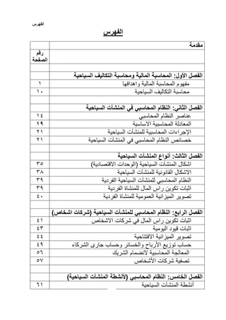 ‫الفهرس‬
‫الفهرس‬
‫مقدمة‬
‫رقم‬
‫الصفحة‬
‫السياحية‬ ‫التكاليف‬ ‫ومحاسبة‬ ‫المالية‬ ‫المحاسبة‬ :‫األول‬ ‫الفصل‬
‫المحاسبة‬ ‫مفهوم‬‫المالية‬‫واهدافها‬1
‫محاسبة‬‫التكاليف‬‫السي‬‫احية‬10
‫السياحية‬ ‫المنشآت‬ ‫في‬ ‫المحاسبي‬ ‫النظام‬ :‫الثاني‬ ‫الفصل‬
‫المحاسبي‬ ‫النظام‬ ‫عناصر‬11
‫االساسية‬ ‫المحاسبية‬ ‫المعادلة‬91
‫السياحية‬ ‫للمنشآت‬ ‫المحاسبية‬ ‫اإلجراءات‬21
‫النظام‬ ‫خصائص‬‫في‬ ‫المحاسبي‬‫المنشآت‬‫السياحية‬21
‫أنوا‬ :‫الثالث‬ ‫الفصل‬‫ع‬‫المنشآت‬‫السياحية‬
)‫االقتصادية‬ ‫(الوحدات‬ ‫السياحية‬ ‫المنشآت‬ ‫اشكال‬53
‫االشكال‬‫القانونية‬‫للمنشآت‬‫السياحية‬53
‫النظام‬‫المحاسبي‬‫للمنشآت‬‫السياحية‬‫الفردية‬53
‫الفردية‬ ‫للمنشاة‬ ‫المال‬ ‫راس‬ ‫تكوين‬ ‫اثبات‬53
‫العمومية‬ ‫الميزانية‬ ‫تصوير‬‫للمنشا‬‫ة‬‫الفردية‬10
‫الفصل‬‫النظام‬ :‫الرابع‬‫المحاسبي‬‫للمنشآت‬‫السياحية‬)‫اشخاص‬ ‫(شركات‬
‫اثبات‬‫راس‬ ‫تكوين‬‫المال‬‫في‬‫شركات‬‫االشخاص‬11
‫قيود‬ ‫اثبات‬‫اليومية‬15
‫تصوير‬‫الميزانية‬‫االفتتاحية‬11
‫حساب‬‫توزيع‬‫األرباح‬‫والخسائر‬‫وحساب‬‫جارى‬‫الشركاء‬13
‫المعالجة‬‫المحاسبية‬‫النضمام‬‫الشريك‬35
‫تصفية‬‫شركات‬‫األشخاص‬35
‫الفصل‬‫النظام‬ :‫الخامس‬‫المحاسبي‬(‫ألنشطة‬‫المنشآت‬)‫السياحية‬
‫أنشطة‬‫المنشآت‬‫السياحية‬51
 