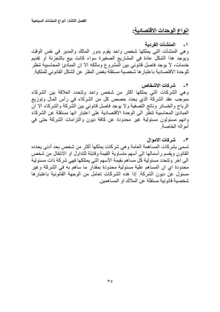 ‫الفصل‬‫الثالث‬:‫أنواع‬‫المنشآت‬‫السياحية‬
53
‫االقتصادية‬ ‫الوحدات‬ ‫انواع‬:
1-‫الفردية‬ ‫المنشآت‬
‫الوقت‬ ‫نفس‬ ‫في‬ ‫والمدير‬ ‫المالك‬ ‫بدور‬ ‫يقوم‬ ‫واحد‬ ‫شخص‬ ‫يملكها‬ ‫التي‬ ‫المنشآت‬ ‫وهي‬
‫تقديم‬ ‫أو‬ ‫بالتجزئة‬ ‫بيع‬ ‫كانت‬ ‫سواء‬ ‫الصغيرة‬ ‫المشاريع‬ ‫في‬ ‫عادة‬ ‫الشكل‬ ‫هذا‬ ‫ويوجد‬
،‫خدمات‬‫يوج‬ ‫ال‬‫د‬‫ومالك‬ ‫المشروع‬ ‫بين‬ ‫قانوني‬ ‫فاصل‬‫تنظر‬ ‫المحاسبية‬ ‫المبادئ‬ ‫ان‬ ‫اال‬ ‫ه‬
‫للوحدة‬.‫للملكية‬ ‫القانوني‬ ‫الشكل‬ ‫عن‬ ‫النظر‬ ‫بغض‬ ‫مستقلة‬ ‫شخصية‬ ‫باعتبارها‬ ‫االقتصادية‬
2-‫االشخاص‬ ‫شركات‬
‫الشركاء‬ ‫بين‬ ‫العالقة‬ ‫وتتحدد‬ ‫واحد‬ ‫شخص‬ ‫من‬ ‫أكثر‬ ‫يملكها‬ ‫التي‬ ‫الشركات‬ ‫وهي‬
‫وتوزي‬ ‫المال‬ ‫رأس‬ ‫في‬ ‫الشركاء‬ ‫من‬ ‫كل‬ ‫حصص‬ ‫يحدد‬ ‫الذي‬ ‫الشركة‬ ‫عقد‬ ‫بموجب‬‫ع‬
‫وال‬ ‫التصفية‬ ‫وناتج‬ ‫والخسائر‬ ‫الرباح‬‫ان‬ ‫اال‬ ‫والشركاء‬ ‫الشركة‬ ‫بين‬ ‫قانوني‬ ‫فاصل‬ ‫يوجد‬
‫الى‬ ‫تنظر‬ ‫المحاسبية‬ ‫المبادئ‬‫الوحدة‬‫الشركاء‬ ‫عن‬ ‫مستقلة‬ ‫انها‬ ‫اعتبار‬ ‫على‬ ‫االقتصادية‬
‫غير‬ ‫مسئولية‬ ‫مسئولون‬ ‫وانهم‬‫محدودة‬‫في‬ ‫حتى‬ ‫الشركة‬ ‫والتزامات‬ ‫ديون‬ ‫كافة‬ ‫عن‬
.‫الخاصة‬ ‫أمواله‬
3-‫االمو‬ ‫شركات‬‫ال‬
‫وهي‬ ‫العامة‬ ‫المساهمة‬ ‫بشركات‬ ‫تسمى‬‫شخص‬ ‫من‬ ‫أكثر‬ ‫يملكها‬ ‫شركات‬‫يحدده‬ ‫أدنى‬ ‫بحد‬
‫رأسمالها‬ ‫ويقسم‬ ‫القانون‬‫الى‬‫أسهم‬‫متساوية‬‫للتداول‬ ‫وقابلة‬ ‫القيمة‬‫االنتقال‬ ‫او‬‫شخص‬ ‫من‬
‫فهي‬ ‫يمتلكها‬ ‫التي‬ ‫األسهم‬ ‫بقيمة‬ ‫مساهم‬ ‫كل‬ ‫مسئولية‬ ‫وتتحدد‬ ‫اخر‬ ‫الى‬‫مسئولية‬ ‫ذات‬ ‫شركة‬
‫المساهم‬ ‫ان‬ ‫اي‬ ‫محدودة‬‫بمقدار‬ ‫محدودة‬ ‫مسئولية‬ ‫علية‬‫ساه‬ ‫ما‬‫م‬‫وغير‬ ‫الشركة‬ ‫في‬ ‫به‬
.‫الشركة‬ ‫ديون‬ ‫عن‬ ‫مسئول‬‫إذا‬‫الشر‬ ‫هذه‬‫ك‬‫باعتبارها‬ ‫القانونية‬ ‫الوجهة‬ ‫من‬ ‫تعامل‬ ‫ات‬
‫قانونية‬ ‫شخصية‬‫مستقلة‬.‫المساهمين‬ ‫او‬ ‫المالك‬ ‫عن‬
 