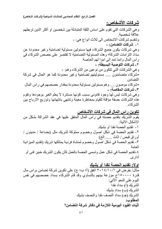 ‫الفصل‬‫الرابع‬:‫النظام‬‫المحاسبي‬‫للمنشآت‬‫السياحية‬(‫شركات‬‫اشخاص‬)
11
‫شركات‬:‫األشخاص‬
‫وهي‬‫الشركات‬‫التي‬‫تقوم‬‫على‬‫اساس‬‫الثقة‬‫المتبادلة‬‫بين‬‫شخصين‬‫او‬‫أكثر‬‫الذين‬‫تربطهم‬
‫عالقة‬‫شخصية‬.
‫وتنقسم‬‫شركات‬‫االشخاص‬‫الى‬‫ثالث‬‫انواع‬:‫هي‬-
1-‫شركا‬‫ت‬:‫التضامن‬-
‫وهي‬‫شركات‬‫يكون‬‫جميع‬‫الشركاء‬‫فيها‬‫مسئولين‬‫مسئولية‬‫تضامنية‬‫وغير‬‫محدودة‬‫عن‬
‫سداد‬‫التزاما‬‫ت‬‫الشركة؛‬‫وهذه‬‫المسئولية‬‫التضامنية‬‫تقتص‬ ‫ال‬‫ر‬‫على‬‫حصص‬‫الشركاء‬‫في‬
‫راس‬‫المال‬‫وانما‬‫تمد‬‫الى‬‫اموا‬‫لهم‬‫الخاصة‬
2-‫شركات‬‫التوصية‬:‫البسيطة‬-
‫وهي‬‫الشركات‬‫التي‬‫تتكون‬‫من‬‫ن‬‫وعين‬‫من‬‫الشركاء‬:‫وهم‬-
•‫شركاء‬‫متضامنون‬...‫مسئوليته‬ ..‫م‬‫تضامنية‬‫وغير‬‫محدودة‬‫كما‬‫هو‬‫الحال‬‫في‬‫شركة‬
‫التضامن‬
•‫شركاء‬‫موصون‬....‫وهم‬‫مسئولين‬‫مسئولية‬‫محدودة‬‫بمقدار‬‫حصصهم‬‫في‬‫راس‬‫المال‬
3-‫شركات‬:‫المقاصة‬-
‫وهي‬‫شركات‬‫ليس‬‫لها‬‫وجود‬‫قانونى‬‫بسبب‬‫كونها‬‫مستترة‬‫يعل‬ ‫ال‬‫م‬‫ا‬‫لغير‬‫بوجودها‬‫وتقوم‬
‫هذه‬‫الشركات‬‫بصفة‬‫مؤقتة‬‫للقيام‬‫بمخاطرة‬‫معينة‬‫وتنتهي‬‫بانتهائها‬‫وتوزيع‬‫االرباح‬‫بين‬
‫الشركاء‬.
‫تكوين‬‫شركات‬ ‫في‬ ‫المال‬ ‫راس‬‫األشخاص‬
‫بتقديم‬ ‫الشريك‬ ‫يقوم‬‫حصته‬‫في‬‫عليها‬ ‫المتفق‬ ‫المال‬ ‫راس‬‫في‬‫من‬ ‫بشكل‬ ‫الشراكة‬ ‫عقد‬
‫االشكال‬:‫االتية‬
1-‫أو‬ ‫نقدا‬ ‫الحصة‬ ‫تقديم‬‫ب‬.‫شيك‬
2-‫الحصة‬ ‫تقديم‬‫في‬‫مثل‬ ‫لشريك‬ ‫مملوكة‬ ‫وخصوم‬ ‫اصول‬ ‫شكل‬‫(بضاعة‬// ‫مدينون‬
/ ‫قبض‬ ‫أوراق‬)‫.......الخ‬ ‫اثاث‬
3-‫الحصة‬ ‫تقديم‬‫في‬‫الميزانية‬ ‫(تقديم‬ ‫شريك‬ ‫يمتلكها‬ ‫فردية‬ ‫لمنشاة‬ ‫وخصوم‬ ‫اصول‬ ‫شكل‬
‫العامة‬
4-‫الحصة‬ ‫تقديم‬‫في‬‫آو‬ ‫فنى‬ ‫خبير‬ ‫الشريك‬ ‫يكون‬ ‫كأن‬ ‫بالعمل‬ ‫الحصة‬ ‫وتسمى‬ ‫عمل‬ ‫شكل‬
‫أدارى‬.
‫تقديم‬ :‫اوال‬‫الحصة‬‫نقدا‬‫آو‬‫بشيك‬
‫مثال‬/‫بفرض‬‫في‬1/13/2314‫اتفق‬(‫على‬ )‫ج‬ ‫ب؛‬ ‫أ؛‬‫تكوين‬‫شركة‬‫تضامن‬‫براس‬‫مال‬
‫قدرة‬103333‫ج‬‫موزعة‬‫بينهم‬‫بالتساوي‬‫وقد‬‫قام‬‫الشركاء‬‫بسداد‬‫حصصهم‬‫في‬‫نفس‬
‫اليوم‬‫على‬‫النحو‬:‫اآلتي‬
‫الشريك‬(‫أ‬)‫سداد‬‫نقدا‬
‫الشريك‬(‫ب‬)‫سداد‬‫بشيك‬
‫الشريك‬(‫جـ‬)‫س‬‫داد‬‫النصف‬‫نقدا‬‫والنصف‬‫بشيك‬
:‫المطلوب‬
‫اثبات‬‫القيود‬‫اليومية‬‫الالزمة‬‫في‬‫دفاتر‬‫شركة‬‫التضامن؟‬
 