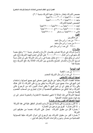 ‫الفصل‬‫الرابع‬:‫النظام‬‫المحاسبي‬‫للمنشآت‬‫السياحية‬(‫شركات‬‫اشخاص‬)
35
‫بنسبة‬ ‫الشركاء‬ ‫عنها‬ ‫يتنازل‬ ‫ما‬ ‫(مقدار‬ ‫الشركاء‬ ‫حصص‬2:1)
= ‫احمد‬0033‫ج‬‫نية‬×1÷3=2033‫جنية‬
= ‫ماجد‬0033‫ج‬‫نية‬×2÷3=0333‫ج‬‫نية‬
‫للشركاء‬ ‫الجديدة‬ ‫الحصص‬
= ‫احمد‬13333‫ج‬‫نية‬‫ــــ‬2033‫ج‬‫نية‬=0033‫ج‬‫نية‬
= ‫ماجد‬23333‫ج‬‫نية‬‫ــــ‬0333‫ج‬=10333‫جنية‬
= ‫هاني‬0033‫ج‬‫نية‬‫صفر‬ ‫ـــــ‬=0033‫ج‬‫نية‬
‫القيود‬
‫مذكورين‬ ‫من‬
2033‫احمد‬ ‫مال‬ ‫رأس‬ / ‫حــ‬ ‫من‬
0333‫ماجد‬ ‫مال‬ ‫رأس‬ / ‫حـــ‬ ‫من‬
0033‫مال‬ ‫رأس‬ / ‫حــ‬ ‫الى‬‫امير‬
( ‫مثال‬0)
‫بنس‬ ‫والخسائر‬ ‫األرباح‬ ‫يقتسمان‬ ‫تضامن‬ ‫شركة‬ ‫في‬ ‫شركاء‬ )‫(أ،ب‬‫بة‬2:1‫حصة‬ ‫وتبلغ‬
‫المال‬ ‫رأس‬ ‫في‬ ‫منهم‬ ‫كل‬03333:33333‫على‬ )‫(ج‬ ‫الشريك‬ ‫إليهما‬ ‫انضم‬ ‫التوالي‬ ‫على‬
‫مبلغ‬ ‫يدفع‬ ‫إن‬ ‫أساس‬43333‫نسبة‬ ‫تعدل‬ ‫إن‬ ‫على‬ ‫الشركة‬ ‫مال‬ ‫رأس‬ ‫في‬ ‫حصة‬ ‫مقابل‬ ‫ج‬
)‫(ج‬ ‫الشريك‬ ‫دفع‬ ‫وقد‬ ‫الثالثة‬ ‫الشركاء‬ ‫بين‬ ‫بالتساوي‬ ‫لتصبح‬ ‫والخسائر‬ ‫األرباح‬ ‫توزيع‬
‫نقدا‬ ‫حصته‬
‫قي‬‫ود‬‫الي‬‫ومية‬
43333‫النقدية‬ / ‫حــ‬ ‫من‬
43333‫المنضم‬ ‫الشريك‬ ‫مال‬ ‫رأس‬ / ‫حــ‬ ‫الى‬
‫تصفية‬‫شركات‬‫األشخاص‬
‫معناها‬‫انقضاء‬‫الشركة‬‫وحلها‬‫عن‬‫طريق‬‫تعيين‬‫مصفى‬‫لبيع‬‫جميع‬‫أصولها‬‫واستخدام‬
‫ثمن‬‫البيع‬‫في‬‫سداد‬‫جميع‬‫ديون‬‫الشركة‬‫وما‬‫يتبقى‬‫يوزع‬‫على‬‫الشركاء‬‫إذا‬‫كان‬‫هناك‬
‫باقي‬‫وإذا‬‫لم‬‫يتبقى‬‫أ‬‫ي‬‫إن‬‫ثمن‬‫البيع‬‫ال‬‫يكفي‬‫لسداد‬‫الديون‬‫البد‬‫من‬‫الرجوع‬‫غالى‬
‫الشركاء‬‫واخذ‬‫الباقي‬‫من‬‫مستحقاتهم‬‫الشخصية‬‫أو‬‫تنازل‬‫إجباري‬‫من‬‫أصحاب‬‫الخصوم‬
(‫قسمة‬)‫غرماء‬
‫تصفية‬‫الشركة‬‫في‬‫هذه‬‫الحالة‬‫ال‬‫تنتهي‬‫شخصيته‬‫االعتبارية‬‫والمعنوية‬‫تستمر‬‫إلى‬‫إن‬
‫يتم‬‫إنهاء‬‫جميع‬‫عمليات‬‫التصفية‬
‫نتيجة‬‫التصفية‬‫قد‬‫تكون‬‫ربح‬‫أو‬‫خسارة‬
‫كان‬ ‫إذا‬‫يوزع‬ ‫ربح‬‫الشركة‬ ‫عقد‬ ‫في‬ ‫علية‬ ‫المتفق‬ ‫والخسائر‬ ‫األرباح‬ ‫توزيع‬ ‫بنسبة‬ ‫على‬
‫خسارة‬ ‫كان‬ ‫إذا‬‫الخسارة‬ ‫من‬ ‫نوعين‬ ‫بين‬ ‫نفرق‬
1.‫الشركاء‬ ‫حقوق‬ ‫من‬ ‫أقل‬ ‫خسارة‬‫لدى‬ ‫حقوقهم‬ ‫من‬ ‫خصما‬ ‫الشركاء‬ ‫على‬ ‫تحمل‬
‫الشركة‬
2.‫حقوق‬ ‫من‬ ‫أكبر‬ ‫خسارة‬‫يتم‬ ‫الشركاء‬‫الرج‬‫للمسئولية‬ ‫طبقا‬ ‫الشركاء‬ ‫أموال‬ ‫إلى‬ ‫وع‬
‫كما‬ ‫وتحل‬ ‫الشركة‬ ‫والتزامات‬ ‫وديون‬ ‫خسائر‬ ‫من‬ ‫التضامنية‬:‫يلي‬-
 