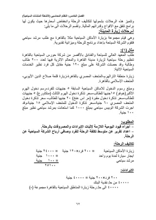 ‫الفصل‬‫الخامس‬:‫النظام‬‫المحاسبي‬(‫ألنشطة‬‫المنشآت‬‫السياحية‬)
52
‫وتتميز‬‫بشمو‬ ‫الرحالت‬ ‫هذه‬‫الرحلة‬ ‫لتكاليف‬ ‫لها‬‫وانخفاض‬‫لها‬ ‫يكون‬ ‫حيث‬ ‫أسعارها‬
‫الى‬ ‫الرحالت‬ ‫وتقسم‬ .‫المالية‬ ‫وقدراتهم‬ ‫االفواج‬ ‫مع‬ ‫تتفق‬ ‫برامج‬‫ما‬‫يلي‬:
‫أ‬-‫ز‬ ‫رحالت‬‫المدينة‬ ‫يارة‬:
‫وهي‬‫مثال‬ ‫السياحية‬ ‫األماكن‬ ‫بزيارة‬ ‫مجموعة‬ ‫قيام‬‫بالقاهرة‬‫مرشد‬ ‫طلب‬ ‫مع‬‫سياحي‬
‫السياحة‬ ‫الشركة‬ ‫فتقوم‬‫بإعداد‬.‫تقديرية‬ ‫وميزانية‬ ‫للرحلة‬ ‫برنامج‬
‫مثال‬(9):
‫طلب‬‫المعهد‬‫العالي‬‫والفنادق‬ ‫للسياحة‬‫باألقصر‬‫السياحية‬ ‫حورس‬ ‫شركة‬ ‫من‬‫بالقاهرة‬
‫سياحية‬ ‫رحلة‬ ‫تنظيم‬‫لزيارة‬‫مدينة‬‫القاهرة‬‫اال‬ ‫والمعالم‬‫لعدد‬ ‫فيها‬ ‫ثرية‬200‫طالب‬
‫الشركة‬ ‫حصلت‬ ‫وقد‬ ‫وطالبة‬‫مبلغ‬ ‫على‬120‫جنية‬‫كل‬ ‫مقابل‬‫الخدمات‬ ‫نظير‬ ‫فرد‬
‫السياحية‬:‫االتية‬
‫اثار‬ ‫منطقة‬ ‫زيارة‬‫الهرم‬-‫المتحف‬‫المصري‬‫بالقاهرة‬-‫الدين‬ ‫صالح‬ ‫قلعة‬ ‫زيارة‬‫األيوبي‬-
.‫بالقاهرة‬ ‫اإلسالمي‬ ‫المتحف‬
‫ومبلغ‬‫رسوم‬‫الدخول‬‫لالماكن‬‫السياحية‬‫السابقة‬3‫للفرد‬ ‫جنيهات‬-‫الهرم‬ ‫دخول‬ ‫رسم‬
)‫األكبر(خوفو‬13‫جنيها‬‫للطالب‬-‫(منكا‬ ‫الثالث‬ ‫الهرم‬ ‫دخول‬ ‫تذكرة‬ ‫سعر‬)‫ورع‬3‫جنيهات‬
‫للطا‬‫لب‬-‫دخول‬ ‫تذكرة‬ ‫سعر‬‫مقبرة‬()‫عنخ‬ ‫اس‬ ‫مر‬20‫للطالب‬ ‫جنيها‬-‫دخول‬ ‫تذكرة‬ ‫سعر‬
‫المتحف‬‫المصري‬50‫جنية‬-‫الدخول‬ ‫تذكرة‬ ‫سعر‬‫اإلسالمي‬ ‫للمتحف‬13‫جنية‬-‫وقد‬
‫بمبلغ‬ ‫سياحي‬ ‫اتوبيس‬ ‫الشركة‬ ‫اجرت‬1000‫بمرشد‬ ‫استعانت‬ ‫كما‬‫سياحي‬‫مبلغ‬ ‫نظير‬
100‫جنية‬.
‫المطلوب‬:
-‫الالزمة‬ ‫اليومية‬ ‫قيود‬ ‫اجراء‬‫إلثبات‬‫والمصروفات‬ ‫اإليرادات‬.‫بالرحلة‬
-‫للفرد‬ ‫الرحلة‬ ‫تكلفة‬ ‫متوسط‬ ‫عن‬ ‫تقرير‬ ‫اعداد‬‫وصافي‬‫عن‬ ‫السياحية‬ ‫الشركة‬ ‫أرباح‬
.‫الرحلة‬
‫تكاليف‬‫الرحلة‬:
‫زيارة‬‫األماكن‬‫السياحية‬=200‫فرد‬×120‫جنية‬=21000‫جنية‬
‫واحد‬ ‫يوم‬ ‫لمدة‬ ‫سيارة‬ ‫ايجار‬=1000‫جنية‬
= ‫سياحي‬ ‫مرشد‬100‫جنية‬
23100
:‫اإليرادات‬
200‫فرد‬×200= ‫جنية‬10000‫جنية‬
10000‫من‬‫ح‬/‫نقدية‬‫البنك‬
10000‫الى‬‫ح‬/‫رحلة‬‫زيارة‬‫المناطق‬‫السياحية‬‫بالقاهرة‬‫مجموعة‬(-)
 