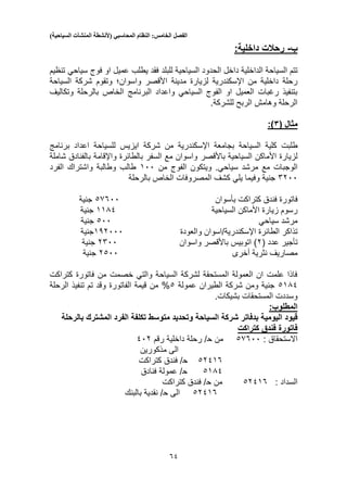 ‫الفصل‬‫الخامس‬:‫النظام‬‫المحاسبي‬(‫ألنشطة‬‫المنشآت‬‫السياحية‬)
51
‫ب‬-:‫داخلية‬ ‫رحالت‬
‫ال‬ ‫السياحة‬ ‫تتم‬‫داخل‬ ‫داخلية‬‫ال‬‫يطلب‬ ‫فقد‬ ‫للبلد‬ ‫السياحية‬ ‫حدود‬‫فوج‬ ‫او‬ ‫عميل‬‫سياحي‬‫تنظيم‬
‫األقصر‬ ‫مدينة‬ ‫لزيارة‬ ‫اإلسكندرية‬ ‫من‬ ‫داخلية‬ ‫رحلة‬‫واسوان؛‬‫السياحة‬ ‫شركة‬ ‫وتقوم‬
‫وتكاليف‬ ‫بالرحلة‬ ‫الخاص‬ ‫البرنامج‬ ‫واعداد‬ ‫السياحي‬ ‫الفوج‬ ‫او‬ ‫العميل‬ ‫رغبات‬ ‫بتنفيذ‬
.‫للشركة‬ ‫الربح‬ ‫وهامش‬ ‫الرحلة‬
‫مثال‬(1:)
‫السي‬ ‫كلية‬ ‫طلبت‬‫شركة‬ ‫من‬ ‫اإلسكندرية‬ ‫بجامعة‬ ‫احة‬‫برنامج‬ ‫اعداد‬ ‫للسياحة‬ ‫ايزيس‬
‫السياحية‬ ‫األماكن‬ ‫لزيارة‬‫باألقصر‬‫شاملة‬ ‫بالفنادق‬ ‫واإلقامة‬ ‫بالطائرة‬ ‫السفر‬ ‫مع‬ ‫واسوان‬
‫مرشد‬ ‫مع‬ ‫الوجبات‬‫سياحي‬.‫من‬ ‫الفوج‬ ‫ويتكون‬100‫الفرد‬ ‫واشتراك‬ ‫وطالبة‬ ‫طالب‬
5200‫بالرحلة‬ ‫الخاص‬ ‫المصروفات‬ ‫كشف‬ ‫يلي‬ ‫وفيما‬ ‫جنية‬
‫كتراكت‬ ‫فندق‬ ‫فاتورة‬‫بأسوان‬35500‫جنية‬
‫السياحية‬ ‫األماكن‬ ‫زيارة‬ ‫رسوم‬1131‫جنية‬
‫سياحي‬ ‫مرشد‬300‫جنية‬
‫و‬ ‫اإلسكندرية/اسوان‬ ‫الطائرة‬ ‫تذاكر‬‫العودة‬132000‫جنية‬
‫تأجير‬‫عدد‬(2‫واسوان‬ ‫باألقصر‬ ‫اتوبيس‬ )2500‫جنية‬
‫أخرى‬ ‫نثرية‬ ‫مصاريف‬2300‫جنية‬
‫كتراكت‬ ‫فاتورة‬ ‫من‬ ‫خصمت‬ ‫والتي‬ ‫السياحة‬ ‫لشركة‬ ‫المستحقة‬ ‫العمولة‬ ‫ان‬ ‫علمت‬ ‫فاذا‬
3131‫عمولة‬ ‫الطيران‬ ‫شركة‬ ‫ومن‬ ‫جنية‬3%‫الفاتورة‬ ‫قيمة‬ ‫من‬‫الرحلة‬ ‫تنفيذ‬ ‫تم‬ ‫وقد‬
‫بشيكات‬ ‫المستحقات‬ ‫وسددت‬.
:‫المطلوب‬
‫اليومي‬ ‫قيود‬‫بالرحلة‬ ‫المشترك‬ ‫الفرد‬ ‫تكلفة‬ ‫متوسط‬ ‫وتحديد‬ ‫السياحة‬ ‫شركة‬ ‫بدفاتر‬ ‫ة‬
‫كتراكت‬ ‫فندق‬ ‫فاتورة‬
‫االستحقاق‬:35500‫من‬‫ح‬‫رقم‬ ‫داخلية‬ ‫رحلة‬ /102
‫مذكورين‬ ‫الى‬
32115‫ح‬‫كتراكت‬ ‫فندق‬ /
3131‫ح‬‫فنادق‬ ‫عمولة‬ /
‫السداد‬:32115‫من‬‫ح‬‫كتراكت‬ ‫فندق‬ /
32115‫الى‬‫ح‬‫بالبنك‬ ‫نقدية‬ /
 