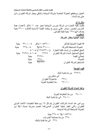 ‫الفصل‬‫الخامس‬:‫النظام‬‫المحاسبي‬(‫ألنشطة‬‫المنشآت‬‫السياحية‬)
53
‫السياحة‬ ‫بشركة‬ ‫الخاصة‬ ‫العمولة‬ ‫ويستقطع‬ ‫العميل‬‫دائن‬ ‫الطيران‬ ‫شركة‬ ‫يجعل‬ ‫والباقي‬
.‫السداد‬ ‫يتم‬ ‫حتى‬
‫مثال‬(9:)
‫طلبت‬‫عدد‬ ‫حجز‬ ‫السياحية‬ ‫حورس‬ ‫شركة‬ ‫من‬ ‫التجارة‬ ‫كلية‬10‫تذاكر‬‫ألعضاء‬‫هيئة‬
‫التدريس‬‫مؤتمر‬ ‫لحضور‬‫علمي‬‫للتذكرة‬ ‫األساسية‬ ‫القيمة‬ ‫وبلغت‬ ‫بزيورخ‬5500‫جنية‬
‫اليها‬ ‫يضاف‬123‫للقو‬ ‫طبقا‬ ‫جنية‬‫ا‬.‫نين‬
:‫المطلوب‬
‫الشركة‬ ‫بدفاتر‬ ‫العملية‬ ‫اثبات‬.
‫؞‬‫للتذاكر‬ ‫االصلية‬ ‫القيمة‬5500×10= ‫تذاكر‬55000‫جنية‬
‫للشركة‬ ‫المستحقة‬ ‫العمولة‬55000×3%=5210‫جنية‬
‫ان‬ ‫المطلوب‬ ‫المبلغ‬‫التجارة‬ ‫كلية‬ ‫تسدده‬(5500+123)×10=
‫الطيران‬ ‫لشركة‬ ‫السداد‬ ‫المستحق‬ ‫المبلغ‬5523×10=55230‫جنية‬
‫القيمة‬ ‫إجمالي‬55230‫جنية‬
‫العمولة‬5210‫جنية‬
‫ا‬ ‫لشركة‬ ‫المستحق‬‫لطيران‬51010‫جنية‬
‫اليومية‬ ‫قيود‬
55230‫من‬‫ح‬‫البنك‬ ‫نقدية‬ /
‫مذكورين‬ ‫الى‬
5210‫ح‬‫الطيران‬ ‫/عمولة‬
51010‫ح‬‫الجوية‬ ‫الخطوط‬ /
‫الطيران‬ ‫لشركة‬ ‫السداد‬ ‫وعند‬
51010‫من‬‫ح‬‫الجوية‬ ‫الخطوط‬ /
51010‫الى‬‫ح‬/‫البنك‬ ‫نقدية‬
‫ا‬ ‫لشركات‬ ‫السداد‬ ‫عند‬ ‫ويراعى‬‫كل‬ ‫يتم‬ ‫لطيران‬13‫االتحاد‬ ‫لتعليمات‬ ‫طبقا‬ ‫يوم‬‫الدولي‬
‫للطيران‬‫والتي‬‫تنظم‬‫الطيران‬ ‫عملية‬‫المدني‬-‫بنسبة‬ ‫ضريبة‬ ‫تخصم‬ ‫كما‬10%‫من‬
‫السياحة‬ ‫لشركة‬ ‫المستحقة‬ ‫العمولة‬
5210×10%=521‫جنية‬
521‫من‬‫ح‬‫الضرائب‬ ‫مصلحة‬ /
521‫الى‬‫ح‬‫بالبنك‬ ‫نقدية‬ /
 