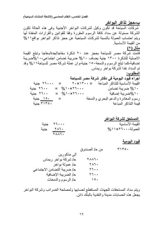 ‫الفصل‬‫الخامس‬:‫النظام‬‫المحاسبي‬(‫ألنشطة‬‫المنشآت‬‫السياحية‬)
53
‫ب‬-‫البواخر‬ ‫تذاكر‬ ‫حجز‬
‫تكون‬ ‫الحالة‬ ‫هذه‬ ‫وفى‬ ‫األجنبية‬ ‫البواخر‬ ‫لشركات‬ ‫وكيل‬ ‫تكون‬ ‫قد‬ ‫السياحة‬ ‫شركات‬
‫الرسوم‬ ‫كافة‬ ‫سداد‬ ‫عن‬ ‫مسئولة‬ ‫الشركة‬‫المقررة‬‫المن‬ ‫والقرارات‬ ‫للقوانين‬ ‫وفقا‬‫لها‬ ‫فذة‬
‫لشركات‬ ‫بالنسبة‬ ‫العمولة‬ ‫احتساب‬ ‫ويتم‬‫السياحية‬‫عن‬‫حجز‬‫بواقع‬ ‫البواخر‬ ‫تذاكر‬11%
.‫األساسية‬ ‫القيمة‬ ‫من‬
‫مثال‬(2)
‫عدد‬ ‫بحجز‬ ‫للسياحة‬ ‫مصر‬ ‫شركة‬ ‫قامت‬20‫تذكرة‬‫القيمة‬ ‫وتبلغ‬ ‫سفاجا/جدة/سفاجا‬
‫للتذكرة‬ ‫االصلية‬1500‫يضاف‬ ‫جنية‬10%‫اجتماعى‬ ‫تضامن‬ ‫ضريبة‬-10%‫ضريبة‬
‫إضافية‬-‫كما‬‫تب‬‫والدمغة‬ ‫الرسوم‬ ‫لغ‬130‫جنية‬-‫للسياحة‬ ‫مصر‬ ‫شركة‬ ‫عملة‬ ‫وان‬11%‫وقد‬
‫بواخر‬ ‫لشركة‬ ‫نقدا‬ ‫السداد‬ ‫تم‬.‫ريماس‬
:‫المطلوب‬
‫للسياحة‬ ‫مصر‬ ‫شركة‬ ‫دفاتر‬ ‫في‬ ‫اليومية‬ ‫قيود‬ ‫اجراء‬
= ‫المباعة‬ ‫للتذاكر‬ ‫األساسية‬ ‫القيمة‬1500×20=25000‫جنية‬
10%‫تضامن‬ ‫ضريبة‬25000×10%=2500‫جنية‬
10%‫إضافية‬ ‫ضريبة‬25000×10%=2500‫جنية‬
‫والدعم‬ ‫المغادرة‬ ‫رسوم‬‫البحري‬‫والدمغة‬=130‫جنية‬
‫المباعة‬ ‫التذاكر‬ ‫قيمة‬51530‫جنية‬
‫البواخر‬ ‫لشركة‬ ‫المستحق‬
‫األساسية‬ ‫القيمة‬25000‫جنية‬
‫العمولة‬25000×11%2350‫جنية‬
23350
‫اليومية‬ ‫قيود‬
51530‫من‬‫ح‬‫الصندوق‬ /
‫مذكورين‬ ‫الى‬
23350‫ح‬‫ريماس‬ ‫بواخر‬ ‫شركة‬ /
2350‫ح‬‫بواخر‬ ‫عمولة‬ /
2500‫ح‬‫التضامن‬ ‫ضريبة‬ /‫االجتماعي‬
2500‫ح‬‫الضريبة‬ /‫اإلضافية‬
130‫ح‬‫والدمغات‬ ‫الرسوم‬ /
‫لحسابها‬ ‫المستقطع‬ ‫للجهات‬ ‫المستحقات‬ ‫سداد‬ ‫ويتم‬‫البواخر‬ ‫وشركة‬ ‫الضرائب‬ ‫ولمصلحة‬
‫والنقدية‬ ‫مدينة‬ ‫الحسابات‬ ‫هذه‬ ‫يجعل‬.‫دائن‬ ‫بالبنك‬
 