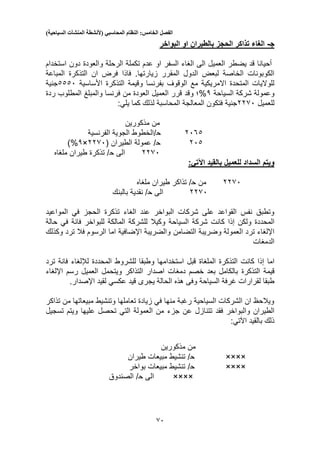 ‫الفصل‬‫الخامس‬:‫النظام‬‫المحاسبي‬(‫ألنشطة‬‫المنشآت‬‫السياحية‬)
50
‫ج‬-‫البواخر‬ ‫او‬ ‫بالطيران‬ ‫الحجز‬ ‫تذاكر‬ ‫الغاء‬
‫استخدام‬ ‫دون‬ ‫والعودة‬ ‫الرحلة‬ ‫تكملة‬ ‫عدم‬ ‫او‬ ‫السفر‬ ‫الغاء‬ ‫الى‬ ‫العميل‬ ‫يضطر‬ ‫قد‬ ‫أحيانا‬
‫المقرر‬ ‫الدول‬ ‫لبعض‬ ‫الخاصة‬ ‫الكوبونات‬‫زيارتها‬‫فاذا‬ .‫المباعة‬ ‫التذكرة‬ ‫ان‬ ‫فرض‬
‫وقي‬ ‫بفرنسا‬ ‫الوقوف‬ ‫مع‬ ‫االمريكية‬ ‫المتحدة‬ ‫للواليات‬‫األساسية‬ ‫التذكرة‬ ‫مة‬3330‫جنية‬
‫السياحة‬ ‫شركة‬ ‫وعمولة‬3%‫وقد‬ ‫؛‬‫ردة‬ ‫المطلوب‬ ‫والمبلغ‬ ‫فرنسا‬ ‫من‬ ‫العودة‬ ‫العميل‬ ‫قرر‬
‫للعميل‬2250‫كما‬ ‫لذلك‬ ‫المحاسبة‬ ‫المعالجة‬ ‫فتكون‬ ‫جنية‬‫يلي‬:
‫مذكورين‬ ‫من‬
2053‫ح‬‫الفرنسية‬ ‫الجوية‬ ‫/الخطوط‬
203‫ح‬‫عمولة‬ /‫الطيران‬(2250×3%)
2250‫الى‬‫ح‬‫ملغاه‬ ‫طيران‬ ‫تذكرة‬ /
:‫اآلتي‬ ‫بالقيد‬ ‫للعميل‬ ‫السداد‬ ‫ويتم‬
2250‫من‬‫ح‬‫تذاك‬ /‫ملغاه‬ ‫طيران‬ ‫ر‬
2250‫الى‬‫ح‬/‫بالبنك‬ ‫نقدية‬
‫المواعيد‬ ‫في‬ ‫الحجز‬ ‫تذكرة‬ ‫الغاء‬ ‫عند‬ ‫البواخر‬ ‫شركات‬ ‫على‬ ‫القواعد‬ ‫نفس‬ ‫وتطبق‬
‫ولكن‬ ‫المحددة‬‫إذا‬‫السياحة‬ ‫شركة‬ ‫كانت‬‫حالة‬ ‫في‬ ‫فانة‬ ‫للبواخر‬ ‫المالكة‬ ‫للشركة‬ ‫وكيال‬
‫التض‬ ‫وضريبة‬ ‫العمولة‬ ‫ترد‬ ‫اإللغاء‬‫امن‬‫وكذلك‬ ‫ترد‬ ‫فال‬ ‫الرسوم‬ ‫اما‬ ‫اإلضافية‬ ‫والضريبة‬
‫الدمغات‬
‫اما‬‫إذا‬‫التذكرة‬ ‫كانت‬‫الملغاة‬‫المحددة‬ ‫للشروط‬ ‫وطبقا‬ ‫استخدامها‬ ‫قبل‬‫لإللغاء‬‫ترد‬ ‫فانة‬
‫قيمة‬‫التذكرة‬‫رسم‬ ‫العميل‬ ‫ويتحمل‬ ‫التذاكر‬ ‫اصدار‬ ‫دمغات‬ ‫خصم‬ ‫بعد‬ ‫بالكامل‬‫اإللغاء‬
‫يجر‬ ‫الحالة‬ ‫هذه‬ ‫وفى‬ ‫السياحة‬ ‫غرفة‬ ‫لقرارات‬ ‫طبقا‬‫قيد‬ ‫ى‬‫عكسي‬.‫اإلصدار‬ ‫لقيد‬
‫تذاكر‬ ‫من‬ ‫مبيعاتها‬ ‫وتنشيط‬ ‫تعاملها‬ ‫زيادة‬ ‫في‬ ‫منها‬ ‫رغبة‬ ‫السياحية‬ ‫الشركات‬ ‫ان‬ ‫ويالحظ‬
‫تتن‬ ‫فقد‬ ‫والبواخر‬ ‫الطيران‬‫تسجيل‬ ‫ويتم‬ ‫عليها‬ ‫تحصل‬ ‫التي‬ ‫العمولة‬ ‫من‬ ‫جزء‬ ‫عن‬ ‫ازل‬
‫بالقيد‬ ‫ذلك‬‫اآلتي‬:
‫مذكورين‬ ‫من‬
××××‫ح‬/‫طيران‬ ‫مبيعات‬ ‫تنشيط‬
××××‫ح‬/‫بواخر‬ ‫مبيعات‬ ‫تنشيط‬
××××‫الى‬‫ح‬‫الصندوق‬ /
 