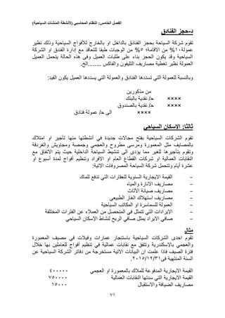 ‫الفصل‬‫الخامس‬:‫النظام‬‫المحاسبي‬(‫ألنشطة‬‫المنشآت‬‫السياحية‬)
51
‫د‬-‫حجز‬‫الفنادق‬
‫شر‬ ‫تقوم‬‫بالخارج‬ ‫او‬ ‫بالداخل‬ ‫الفنادق‬ ‫بحجز‬ ‫السياحة‬ ‫كة‬‫لألفواج‬‫نظير‬ ‫وذلك‬ ‫السياحية‬
‫عمولة‬10%‫من‬‫اال‬‫قامة؛‬3%‫الشركة‬ ‫او‬ ‫الفندق‬ ‫إدارة‬ ‫مع‬ ‫للتعاقد‬ ‫طبقا‬ ‫الوجبات‬ ‫من‬
‫العميل‬ ‫يتحمل‬ ‫الحالة‬ ‫هذه‬ ‫وفى‬ ‫العميل‬ ‫طلبات‬ ‫على‬ ‫بناء‬ ‫الحجز‬ ‫يكون‬ ‫وقد‬ ‫السياحية‬
‫نظير‬ ‫العمولة‬‫تغطية‬‫التليفون‬ ‫مصاريف‬‫........الخ‬ ‫والفاكس‬.
‫العمي‬ ‫يسددها‬ ‫التي‬ ‫والعمولة‬ ‫الفنادق‬ ‫تسددها‬ ‫التي‬ ‫للعمولة‬ ‫وبالنسبة‬‫ل‬:‫القيد‬ ‫يكون‬
‫مذكورين‬ ‫من‬
××××‫ح‬‫بالبنك‬ ‫نقدية‬ /
××××‫ح‬‫بالصندوق‬ ‫نقدية‬ /
××××‫الى‬‫ح‬‫فنادق‬ ‫عمولة‬ /
‫السياحي‬ ‫اإلسكان‬ :‫ثالثا‬
‫في‬ ‫جديدة‬ ‫مجاالت‬ ‫بفتح‬ ‫السياحية‬ ‫الشركات‬ ‫تقوم‬‫منها‬ ‫أنشطتها‬‫تأجير‬‫امتال‬ ‫او‬‫ك‬
‫مطروح‬ ‫ومرسى‬ ‫المعمورة‬ ‫مثل‬ ‫بالمصايف‬‫والعجمي‬‫والغردقة‬ ‫ومجاويش‬ ‫وجمصة‬
‫وت‬‫قوم‬‫بتأجيرها‬‫مع‬ ‫االتفاق‬ ‫يتم‬ ‫حيث‬ ‫الداخلية‬ ‫السياحة‬ ‫تنشيط‬ ‫الى‬ ‫يؤدى‬ ‫مما‬ ‫للغير‬
‫االفراد‬ ‫او‬ ‫العام‬ ‫القطاع‬ ‫شركات‬ ‫او‬ ‫العمالية‬ ‫النقابات‬‫او‬ ‫أسبوع‬ ‫لمدة‬ ‫أفواج‬ ‫وتنظيم‬
‫المصر‬ ‫السياحة‬ ‫شركة‬ ‫وتتحمل‬ ‫أيام‬ ‫عشرة‬:‫االتية‬ ‫وفات‬
-‫للماك‬ ‫تدفع‬ ‫التي‬ ‫للعقارات‬ ‫السنوية‬ ‫االيجارية‬ ‫القيمة‬
-‫االنارة‬ ‫مصاريف‬‫والمياه‬
-‫األثاث‬ ‫صيانة‬ ‫مصاريف‬
-‫الغاز‬ ‫استهالك‬ ‫مصاريف‬‫الطبيعي‬
-‫السياحية‬ ‫المكاتب‬ ‫او‬ ‫للسماسرة‬ ‫العمولة‬
-‫المختلفة‬ ‫الفترات‬ ‫عن‬ ‫العمالء‬ ‫من‬ ‫المتحصل‬ ‫في‬ ‫تتمثل‬ ‫التي‬ ‫اإليرادات‬
-‫صافي‬‫يمثل‬ ‫االيراد‬‫صا‬‫في‬‫لنشاط‬ ‫الربح‬‫السياحي‬ ‫اإلسكان‬
‫مثال‬
‫عمارا‬ ‫باستئجار‬ ‫السياحية‬ ‫الشركات‬ ‫احدى‬ ‫تقوم‬‫المعمورة‬ ‫مصيف‬ ‫في‬ ‫وفيالت‬ ‫ت‬
‫والعجمي‬‫بها‬ ‫للعاملين‬ ‫أفواج‬ ‫تنظيم‬ ‫في‬ ‫عمالية‬ ‫نقابات‬ ‫مع‬ ‫وتتفق‬ ‫باإلسكندرية‬‫خالل‬
‫عن‬ ‫السياحية‬ ‫الشركة‬ ‫دفاتر‬ ‫من‬ ‫مستخرجة‬ ‫االتية‬ ‫البيانات‬ ‫ان‬ ‫علمت‬ ‫فاذا‬ ‫الصيف‬ ‫فترة‬
‫فى‬ ‫المنتهية‬ ‫السنة‬51/12/2013.
‫او‬ ‫بالمعمورة‬ ‫للمالك‬ ‫المدفوعة‬ ‫االيجارية‬ ‫القيمة‬‫العجمي‬100000
‫القيمة‬‫االيجارية‬‫العمالية‬ ‫النقابات‬ ‫سدتها‬ ‫التي‬530000
‫واالستقبال‬ ‫الضيافة‬ ‫مصاريف‬13000
 