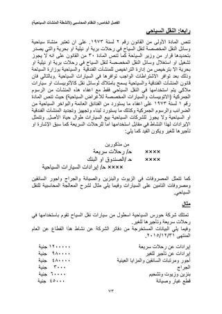 ‫الفصل‬‫الخامس‬:‫النظام‬‫المحاسبي‬(‫ألنشطة‬‫المنشآت‬‫السياحية‬)
55
‫النقل‬ :‫رابعا‬‫السياحي‬
‫المادة‬ ‫تنص‬‫رقم‬ ‫القانون‬ ‫من‬ ‫األولى‬2‫لسنة‬1355‫منشاة‬ ‫تعتبر‬ ‫ان‬ ‫على‬ .‫سياحية‬
‫يصدر‬ ‫والتي‬ ‫بحرية‬ ‫او‬ ‫نيلية‬ ‫او‬ ‫برية‬ ‫رحالت‬ ‫في‬ ‫السياح‬ ‫لنقل‬ ‫المخصصة‬ ‫النقل‬ ‫وسائل‬
‫المادة‬ ‫تنص‬ ‫كما‬ ‫السياحة‬ ‫وزير‬ ‫من‬ ‫قرار‬ ‫بتحديدها‬50‫على‬ ‫القانون‬ ‫من‬‫انه‬‫يجوز‬ ‫ال‬
‫ني‬ ‫او‬ ‫برية‬ ‫رحالت‬ ‫في‬ ‫السياح‬ ‫لنقل‬ ‫المخصصة‬ ‫النقل‬ ‫وسائل‬ ‫استغالل‬ ‫او‬ ‫تشغيل‬‫او‬ ‫لية‬
‫إدار‬ ‫من‬ ‫بترخيص‬ ‫اال‬ ‫بحرية‬‫التراخيص‬ ‫ة‬‫للمنشآت‬‫الفندقية‬‫السياحة‬ ‫بوزارة‬ ‫والسياحية‬
‫االشتراطات‬ ‫توافر‬ ‫بعد‬ ‫وذلك‬‫السيارات‬ ‫في‬ ‫توافرها‬ ‫الواجب‬. ‫السياحية‬‫وبالتالي‬‫فان‬
‫قانون‬‫المنشآت‬‫نقل‬ ‫لوسائل‬ ‫بامتالك‬ ‫يسمح‬ ‫والسياحية‬ ‫الفندقية‬‫كاألتوبيسات‬‫او‬‫سيارات‬
‫مالكي‬‫في‬ ‫استخدامها‬ ‫يتم‬‫النقل‬‫السياحي‬‫اعف‬ ‫مع‬ ‫فقط‬‫هذه‬ ‫اء‬‫المنشآت‬‫الرسوم‬ ‫من‬
‫الجمركية‬‫المادة‬ ‫تنص‬ ‫حيث‬ )‫السياحية‬ ‫لألغراض‬ ‫المخصصة‬ ‫والسيارات‬ ‫(االتوبيسات‬
‫رقم‬1‫لسنة‬1355‫اعفاء‬ ‫على‬‫يستورد‬ ‫ما‬‫من‬ ‫السياحية‬ ‫والبواخر‬ ‫العائمة‬ ‫الفنادق‬ ‫من‬
‫وكذلك‬ ‫الجمركية‬ ‫والرسوم‬ ‫الضرائب‬‫يستورد‬ ‫ما‬‫وتجديد‬ ‫وتجهيز‬ ‫لبناء‬‫المنشآت‬‫الفندقية‬
‫ال‬ ‫او‬‫وال‬ ‫سياحية‬.‫األصل‬ ‫حياة‬ ‫طوال‬ ‫السيارات‬ ‫بيع‬ ‫السياحية‬ ‫للشركات‬ ‫يجوز‬‫وتتمثل‬
‫او‬ ‫اإلشارة‬ ‫سبق‬ ‫كما‬ ‫السريعة‬ ‫للرحالت‬ ‫اما‬ ‫استخدامها‬ ‫مقابل‬ ‫في‬ ‫النشاط‬ ‫لهذا‬ ‫اإليرادات‬
‫تأجيرها‬‫كما‬ ‫القيد‬ ‫ويكون‬ ‫للغير‬:‫يلي‬
‫مذكورين‬ ‫من‬
××××‫ح‬‫سريعة‬ ‫رحالت‬ /
××××‫ح‬/‫البنك‬ ‫او‬ ‫الصندوق‬
××××‫ح‬‫السياحية‬ ‫السيارات‬ ‫إيرادات‬ /
‫والبنزين‬ ‫الزيوت‬ ‫في‬ ‫المصروفات‬ ‫تتمثل‬ ‫كما‬‫والصيانة‬‫السائقين‬ ‫واجور‬ ‫والجراج‬
‫على‬ ‫التامين‬ ‫ومصروفات‬‫وفيما‬ ‫السيارات‬‫يلي‬‫لش‬ ‫مثال‬‫المعالجة‬ ‫رح‬‫المحاسبية‬‫للنقل‬
‫السياحي‬.
‫مثال‬
‫في‬ ‫باستخدامها‬ ‫تقوم‬ ‫السياح‬ ‫نقل‬ ‫سيارات‬ ‫من‬ ‫اسطول‬ ‫السياحية‬ ‫حورس‬ ‫شركة‬ ‫تمتلك‬
.‫للغير‬ ‫وتأجيرها‬ ‫سريعة‬ ‫رحالت‬
‫العام‬ ‫عن‬ ‫القطاع‬ ‫هذا‬ ‫نشاط‬ ‫عن‬ ‫الشركة‬ ‫دفاتر‬ ‫من‬ ‫المستخرجة‬ ‫البيانات‬ ‫يلي‬ ‫وفيما‬
‫المنتهى‬51/12/2013.
‫س‬ ‫رحالت‬ ‫عن‬ ‫إيرادات‬‫ريعة‬1200000‫جنية‬
‫عن‬ ‫إيرادات‬‫تأجير‬‫للغير‬330000‫جنية‬
‫السائقين‬ ‫ومرتبات‬ ‫أجور‬‫العينية‬ ‫والمزايا‬130000‫جنية‬
‫الجراج‬5000‫جنية‬
‫وتشحيم‬ ‫وزيوت‬ ‫بنزين‬50000‫جنية‬
‫وصيانة‬ ‫غيار‬ ‫قطع‬13000‫جنية‬
 