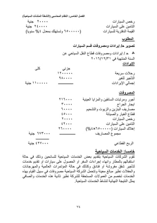 ‫الفصل‬‫الخامس‬:‫النظام‬‫المحاسبي‬(‫ألنشطة‬‫المنشآت‬‫السياحية‬)
51
‫السيارات‬ ‫رخص‬20000‫جنية‬
‫السيارات‬ ‫على‬ ‫التامين‬210000‫جنية‬
‫للسيارات‬ ‫الدفترية‬ ‫القيمة‬(5300000‫بمعدل‬ ‫وتستهلك‬1%)‫سنويا‬
‫المطلوب‬
‫تصوير‬‫ح‬‫السيارات‬ ‫قسم‬ ‫ومصروفات‬ ‫إيرادات‬ /
‫؞‬‫ح‬/‫عن‬ ‫السياحي‬ ‫النقل‬ ‫قطاع‬ ‫ومصروفات‬ ‫إيرادات‬
‫في‬ ‫المنتهية‬ ‫السنة‬51/12/2015
‫اإليرادات‬
‫جزئي‬‫كلى‬
‫رحالت‬‫سريعة‬1200000
‫التأجير‬‫ل‬‫لغير‬330000
‫إجمالي‬‫اإليرادات‬‫ـــ‬‫ــــــــــــ‬‫ــ‬1100000‫جنية‬
‫المصروفات‬
‫العينية‬ ‫والمزايا‬ ‫السائقين‬ ‫ومرتبات‬ ‫أجور‬215000
‫الجراج‬ ‫ايجار‬50000
‫البنزي‬ ‫مصاريف‬‫والتشحيم‬ ‫والزيوت‬ ‫ن‬50000
‫والصيانة‬ ‫الغيار‬ ‫قطاع‬13000
‫السيارات‬ ‫رخص‬20000
‫السيارات‬ ‫على‬ ‫التامين‬12000
‫إهالك‬( ‫السيارات‬5300000×1%)250000
‫المصاريف‬ ‫مجموع‬‫ــــــــــــــــــ‬555000‫جنية‬
‫ـــــــــــــــ‬
‫القطاعي‬ ‫الربح‬125000‫جنية‬
‫الخدما‬ :‫خامسا‬‫السياحية‬ ‫ت‬
‫حالة‬ ‫في‬ ‫وذلك‬ ‫للسائحين‬ ‫السياحية‬ ‫الخدمات‬ ‫بعض‬ ‫بتقديم‬ ‫السياحية‬ ‫الشركات‬ ‫تقوم‬
‫تقديم‬ ‫او‬ ‫سيارات‬ ‫على‬ ‫الحصول‬ ‫او‬ ‫السفر‬ ‫إجراءات‬ ‫وانهاء‬ ‫بالمطار‬ ‫استقبالهم‬‫خدمات‬
‫لتأجير‬‫حالة‬ ‫في‬ ‫وكذلك‬ ‫فنادق‬ ‫او‬ ‫مفروشة‬ ‫شقق‬‫المؤتمرات‬‫العالمية‬‫والمهرجانات‬
‫معينة‬ ‫مبالغ‬ ‫نظير‬ ‫والحفالت‬‫وتتحمل‬‫السياحية‬ ‫الشركة‬‫القيام‬ ‫سبيل‬ ‫في‬ ‫مصروفات‬‫بهذه‬
‫الخدمات‬‫نظير‬ ‫للشركة‬ ‫المستحقة‬ ‫العموالت‬ ‫من‬ ‫تخصم‬‫تأدية‬‫الخدمات‬ ‫هذه‬‫والصافي‬
.‫السياحية‬ ‫الخدمات‬ ‫لنشاط‬ ‫النهائية‬ ‫النتيجة‬ ‫يمثل‬
 