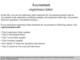 Accountant 
experience letter 
In this file, you can ref experience letter materials for Accountant position such as 
Accountant work experience certificate samples, job experience letter tips, Accountant 
interview questions, Accountant resumes… 
If you need more experience letter materials for Accountant as following, please visit: 
experienceletter.info 
• Top 6 experience letter samples 
• Top 32 recruitment forms 
• Top 7 cover letter samples 
• Top 8 resumes samples 
• Free ebook: 75 interview questions and answers 
• Top 12 secrets to win every job interviews 
For top materials: top 6 experience letter samples, top 8 resumes samples, free ebook: 75 interview questions and answers 
Pls visit: experienceletter.info 
Interview questions and answers – free download/ pdf and ppt file 
 