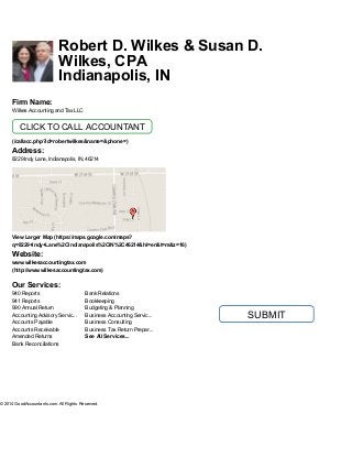 Need a GoodAccountant?
Call 1 (888) 326-9300
Video:
Contact Me:
*Name
*Email
Phone
*Question
Robert D. Wilkes & Susan D.
Wilkes, CPA
Indianapolis, IN
SUBMIT
© 2014 GoodAccountants.com. All Rights Reserved.
940 Reports
941 Reports
990 Annual Return
Accounting Advisory Servic...
Accounts Payable
Accounts Receivable
Amended Returns
Bank Reconciliations
Bank Relations
Bookkeeping
Budgeting & Planning
Business Accounting Servic...
Business Consulting
Business Tax Return Prepar...
See All Services...
Firm Name:
Wilkes Accounting and Tax LLC
(/callacc.php?id=robertwilkes&name=&phone=)
Address:
8229 Indy Lane, Indianapolis, IN, 46214
View Larger Map (https://maps.google.com/maps?
q=8229+Indy+Lane%2CIndianapolis%2CIN%2C46214&hl=en&t=m&z=16)
Website:
www.wilkesaccountingtax.com
(http://www.wilkesaccountingtax.com)
Our Services:
CLICK TO CALL ACCOUNTANT
 