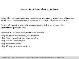 accountant interview questions 
In this file, you can ref interview materials for accountant such as types of interview 
questions, accountant situational interview, accountant behavioral interview… 
For top job interview materials for accountant as following, please visit: 
topinterviewquestions.info 
• Free ebook: 75 interview questions and answers 
• Top 12 secrets to win every job interviews 
• Top 8 interview thank you letter samples 
• Top 7 cover letter samples 
• Top 8 resume samples 
• Top 15 ways to search new jobs 
Top materials: ebook: 75 interview questions with answers, top 7 cover letter samples, top 8 resume samples. Free pdf download 
 