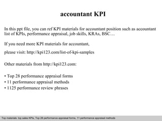 accountant KPI 
In this ppt file, you can ref KPI materials for accountant position such as accountant 
list of KPIs, performance appraisal, job skills, KRAs, BSC… 
If you need more KPI materials for accountant, 
please visit: http://kpi123.com/list-of-kpi-samples 
Other materials from http://kpi123.com: 
• Top 28 performance appraisal forms 
• 11 performance appraisal methods 
• 1125 performance review phrases 
Top materials: top sales KPIs, Top 28 performance appraisal forms, 11 performance appraisal methods 
Interview questions and answers – free download/ pdf and ppt file 
 