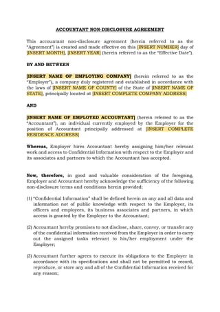 ACCOUNTANT NON-DISCLOSURE AGREEMENT
This accountant non-disclosure agreement (herein referred to as the
“Agreement”) is created and made effective on this [INSERT NUMBER] day of
[INSERT MONTH], [INSERT YEAR] (herein referred to as the “Effective Date”).
BY AND BETWEEN
[INSERT NAME OF EMPLOYING COMPANY] (herein referred to as the
“Employer”), a company duly registered and established in accordance with
the laws of [INSERT NAME OF COUNTY] of the State of [INSERT NAME OF
STATE], principally located at [INSERT COMPLETE COMPANY ADDRESS]
AND
[INSERT NAME OF EMPLOYED ACCOUNTANT] (herein referred to as the
“Accountant”), an individual currently employed by the Employer for the
position of Accountant principally addressed at [INSERT COMPLETE
RESIDENCE ADDRESS]
Whereas, Employer hires Accountant hereby assigning him/her relevant
work and access to Confidential Information with respect to the Employer and
its associates and partners to which the Accountant has accepted.
Now, therefore, in good and valuable consideration of the foregoing,
Employer and Accountant hereby acknowledge the sufficiency of the following
non-disclosure terms and conditions herein provided:
(1) “Confidential Information” shall be defined herein as any and all data and
information not of public knowledge with respect to the Employer, its
officers and employees, its business associates and partners, in which
access is granted by the Employer to the Accountant;
(2) Accountant hereby promises to not disclose, share, convey, or transfer any
of the confidential information received from the Employer in order to carry
out the assigned tasks relevant to his/her employment under the
Employer;
(3) Accountant further agrees to execute its obligations to the Employer in
accordance with its specifications and shall not be permitted to record,
reproduce, or store any and all of the Confidential Information received for
any reason;
 